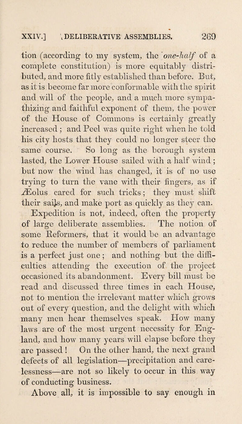 tion (according to my system^ tlie one-half of a comj^lete constitution) is more equitably distri¬ buted, and more fitly establislied than before. But, as it is become far more conformable with the spirit and will of the people, and a much more sympa¬ thizing and faithful exponent of them, the pov/er of the House of Commons is certainly greatly increased; and Peel was quite right when he told his city hosts that they could no longer steer the same course. So long as the borough system lasted, the Lower House sailed with a half wind ; but now the wind has changed, it is of no use trying to turn the vane with their fingers, as if Hiolus cared for such tricks; they must shift their saij.s, and make port as quickly as they can. Expedition is not, indeed, often the property of large deliberate assemblies. The notion of some Eeformers, that it would be an advantage to reduce the number of members of parliament is a perfect just one; and nothing but the diffi¬ culties attending the execution of the project occasioned its abandonment. Every bill must be read and discussed three times in each House, not to mention the irrelevant matter which grows out of every question, and the delight with which many men hear themselves speak. How many laws are of the most urgent necessity for Eng¬ land, and how many years will elapse before they are passed ! On the other hand, the next grand defects of all legislation—precipitation and care¬ lessness—are not so likely to occur in this way of conducting business. Above all, it is impossible to say enough in