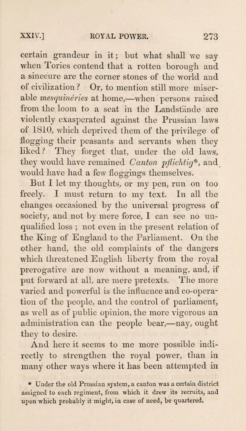 certain grandeur in it; but what shall we say when Tories contend that a rotten borough and a sinecure are the corner stones of the Avorld and of civilization? Or^ to mention still more miser¬ able mesquineries at home,—when persons raised from the loom to a seat in the Landstande are violently exasperated against the Prussian laws of 1810, which deprived them of the privilege of flogging their peasants and servants when they liked? They forget that, under the old lav/s, they would have remained Canton pflichtig^j and would have had a few floggings themselves. But I let my thoughts, or my pen, run on too freely. I must return to my text. In all the changes occasioned by the universal progress of society, and not by mere force, I can see no un¬ qualified loss ; not even in the present relation of the King of England to the Parliament. On the other hand, the old complaints of the dangers which threatened English liberty from the royal prerogative are now without a meaning, and, if put forward at all, are mere pretexts. The more varied and powerful is the influence and co-opera¬ tion of the people, and the control of parliament, as well as of public opinion, the more vigorous an administration can the people bear,—nay, ought they to desire. And here it seems to me more possible indi¬ rectly to strengthen the royal power, than in many other ways where it has been attempted in * Under the old Prussian system, a canton was a certain district assigned to each regiment, from which it drew its recruits, and upon which probably it might, in case of need, be quartered.