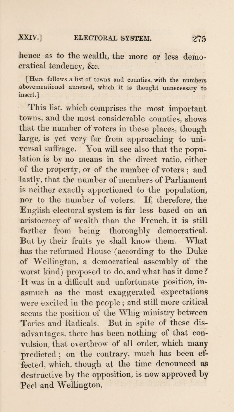 hence as to the wealth, the more or less demo- cratical tendency, &c. [Here follows a list of towns and counties, with the numbers ahovementioned annexed, which it is thought unnecessary to insert.] This list, which comprises the most important towns, and the most considerable counties, shows that the number of voters in these places, though large, is yet very far from approaching to uni¬ versal suffrage. You will see also that the popu¬ lation is by no means in the direct ratio, either of the property, or of the number of voters ; and lastly, that the number of members of Parliament is neither exactly apportioned to the population, nor to the number of voters. If, therefore, the English electoral system is far less based on an aristocracy of wealth than the French, it is still farther from being thoroughly democratical. But by their fruits ye shall know them. What has the reformed House (according to the Duke of Wellington, a democratical assembly of the worst kind) proposed to do, and what has it done ? It was in a difficult and unfortunate position, in¬ asmuch as the most exaggerated expectations were excited in the people ; and still more critical seems the position of the Whig ministry between Tories and Radicals. But in spite of these dis¬ advantages, there has been nothing of that con¬ vulsion, that overthrow of all order, which many predicted ; on the contrary, much has been ef¬ fected, which, though at the time denounced as destructive by the opposition, is now approved by Peel and Wellington.