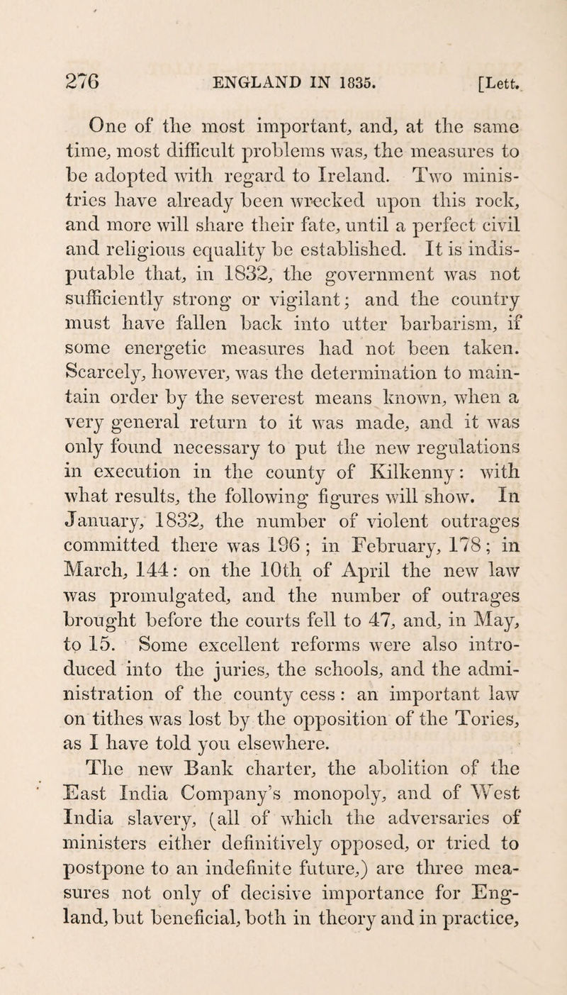 One of the most important, and, at the same time, most difficult prohleras was, the measures to be adopted with regard to Ireland. Tw^o minis¬ tries have already been wrecked upon this rock, and more will share their fate, until a perfect civil and religious ecjuality be established. It is indis¬ putable that, in 1832, the government was not sufficiently strong or vigilant; and the country must have fallen back into utter barbarism, if some energetic measures had not been taken. Scarcely, however, was the determination to main¬ tain order by the severest means known, when a very general return to it was made, and it was only found necessary to put the new regulations in execution in the county of Kilkenny: with what results, the following figures will show. In January, 1832, the number of violent outrages committed there w^as 196 ; in February, 178; in March, 144: on the 10 th of April the new law was promulgated, and the number of outrages brought before the courts fell to 47, and, in May, to 15. Some excellent reforms were also intro¬ duced into the juries, the schools, and the admi¬ nistration of the county cess: an important law on tithes was lost by the opposition of the Tories, as I have told you elsewhere. The new Bank charter, the abolition of the East India Company’s monopoly, and of West India slavery, (all of wdiich the adversaries of ministers either definitively opposed, or tried to postpone to an indefinite future,) are three mea¬ sures not only of decisive importance for Eng¬ land, but beneficial, both in theory and in practice.