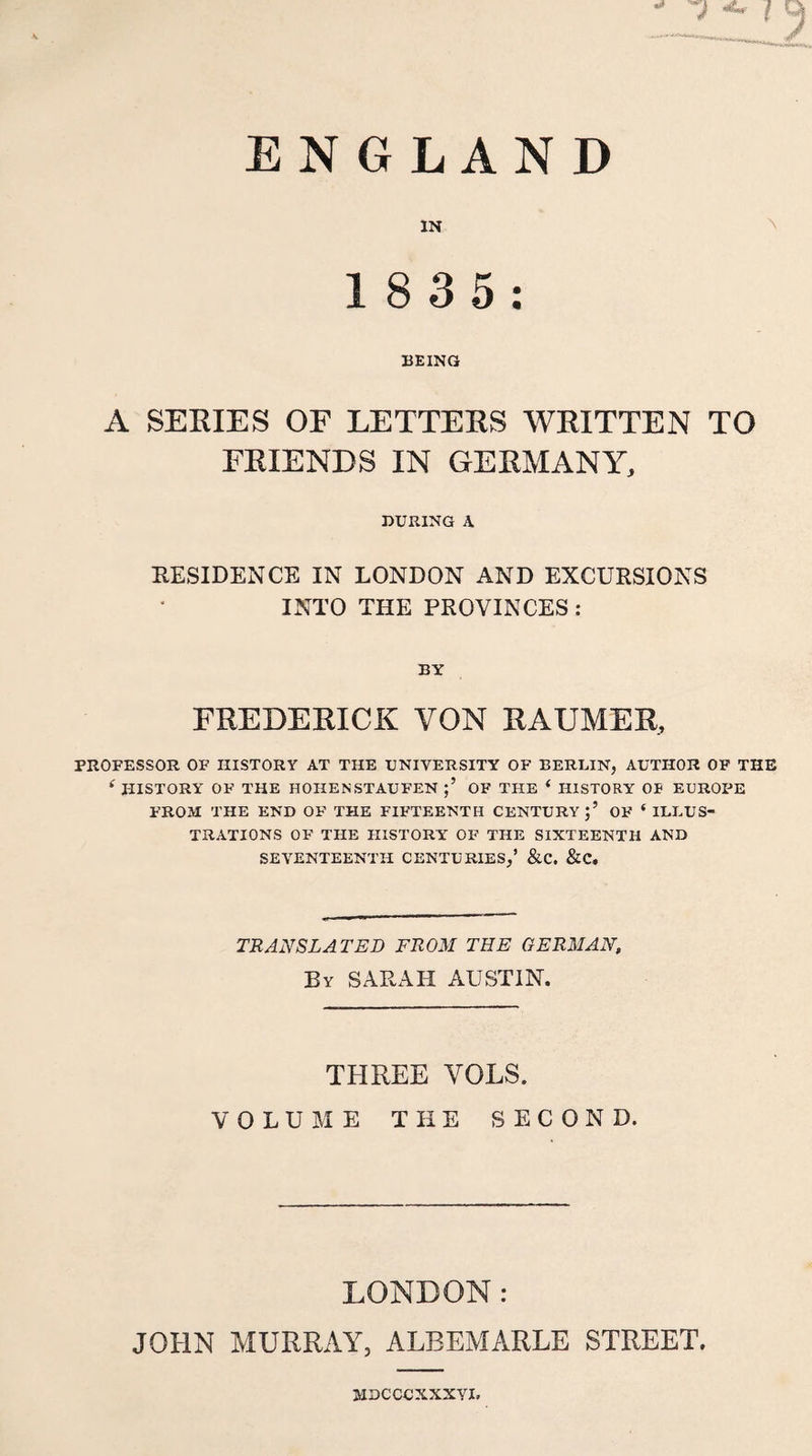 ENGLAND IN ^ 1 8 35; BEING A SERIES OF LETTERS WRITTEN TO FRIENDS IN GERMANY, DURING A RESIDENCE IN LONDON AND EXCURSIONS INTO THE PROVINCES : BY FREDEKICK VON RAUMER, PROFESSOR OF HISTORY AT THE UNIVERSITY OF BERLIN, AUTHOR OF THE ‘ HISTORY OF THE HOHENSTAUFEN OF THE ‘ HISTORY OF EUROPE FROM THE END OF THE FIFTEENTH CENTURY;’ OF ‘ ILLUS¬ TRATIONS OF THE HISTORY OF THE SIXTEENTH AND SEVENTEENTH CENTURIES,’ &amp;C. &amp;C. TRANSLATED FROM THE GERMAN, By SARAH AUSTIN. THREE VOLS. VOLUME THE SECOND. LONDON: JOHN MURRAY, ALBEMARLE STREET. MDCCCXXXVI,