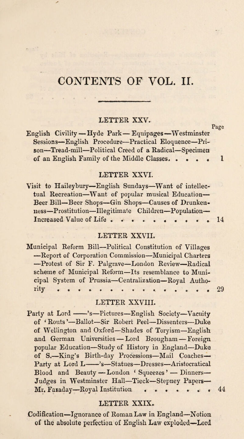 CONTENTS OF VOL. II. LETTER XXV. Page English Civility — Hyde Park — Equipages —Westminster Sessions—English Procedure—Practical Eloquence—Pri¬ son—Tread-mill—Political Creed of a Radical—Specimen of an English Family of the Middle Classes^ . • • • I LETTER XXVI. Visit to Haileybury—English Sundays—Want of intellec¬ tual Recreation—Want of popular musical Education— Beer Bill—Beer Shops—Gin Shops—Causes of Drunken¬ ness—Prostitution—Illegitimate Children—Population— Increased Value of Life.. ... 14 LETTER XXVII. Municipal Reform Bill—Political Constitution of Villages —Report of Corporation Commission—Municipal Charters —Protest of Sir F. Palgrave—London Review—Radical scheme of Municipal Reform—Its resemblance to Muni¬ cipal System of Prussia—Centralization—Royal Autho¬ rity , • . ... 29 LETTER XXVIII. Party at Lord-’s—Pictures—English Society—Vacuity of ‘ Routs ’—Ballot—Sir Robert Peel—Dissenters—Duke of Wellington and Oxford—Shades of Toryism—English and German Universities — Lord Brougham — Foreign popular Education—Study of History in England—Duke of S.—King’s Birth-day Processions—Mail Coaches— Party at Lord L-’s—Statues—Dresses—Aristocratical Blood and Beauty—London ‘Squeezes’ — Dinners— Judges in Westminster Hall—^Tieck—Stepney Papers— Mr, Faiaday—Royal Institution.* 44 LETTER XXIX. Codification—Ignorance of Roman Law in England—Notion of the absolute perfection of English Law exploded—Lord