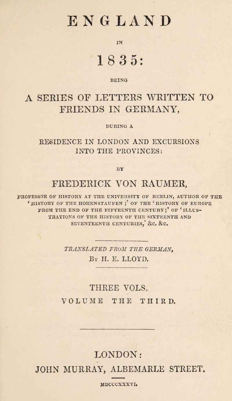 ENGLAND IN 1 8 35: BEING A SERIES OF LETTERS WRITTEN TO FRIENDS IN GERMANY, DURING A RESIDENCE IN LONDON AND EXCURSIONS INTO THE PROVINCES: BY FEE DE KICK YON KAUMER, PROFESSOR OF HISTORY AT THE UNIVERSITY OF BERLIN, AUTHOR OF THE e HISTORY OF THE HOHENSTAUFEN OF THE ( HISTORY OF EUROPE FROM THE END OF THE FIFTEENTH CENTURY;’ OF ‘ILLUS¬ TRATIONS OF THE HISTORY OF THE SIXTEENTH AND SEVENTEENTH CENTURIES,’ &amp;C. &amp;C. TRANSLATED FROM THE GERMAN, By H. E. LLOYD. THREE VOLS. VOLUME THE THIRD. LONDON r JOHN MURRAY, ALBEMARLE STREET. MDCCCXXXVI.