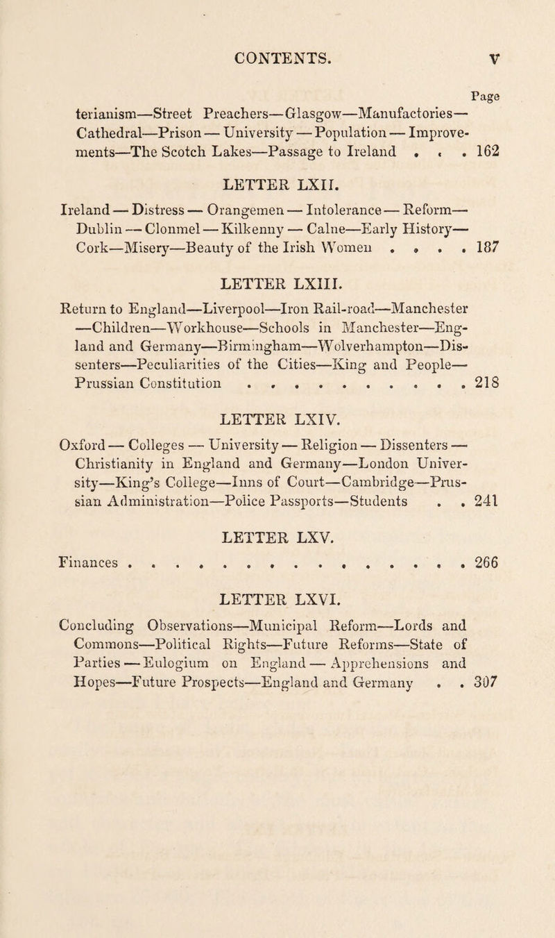 Page terianism—Street Preachers—Glasgow—Manufactories— Cathedral—Prison — University — Population — Improve¬ ments—The Scotch Lakes—Passage to Ireland . « .162 LETTER LXII. Ireland — Distress — Orangemen — Intolerance— Reform— Dublin — Clonmel — Kilkenny — Caine—Early History— Cork—Misery—Beauty of the Irish Women . » , . 187 LETTER LXIII. Return to England—Liverpool—Iron Rail-road—Manchester —Children—Workhouse—Schools in Manchester—Eng¬ land and Germany—Birmingham-—Wolverhampton—Dis¬ senters—Peculiarities of the Cities—King and People— Prussian Constitution . ...218 LETTER LXIV. Oxford — Colleges — University — Religion — Dissenters — Christianity in England and Germany—London Univer¬ sity—King’s College—Inns of Court—Cambridge-— Prus¬ sian Administration—Police Passports—Students . . 241 LETTER LXV. Finances...266 LETTER LXVI. Concluding Observations—Municipal Reform—Lords and Commons—Political Rights—Future Reforms—State of Parties—Eulogium on England—Apprehensions and Hopes—Future Prospects—England and Germany . . 307