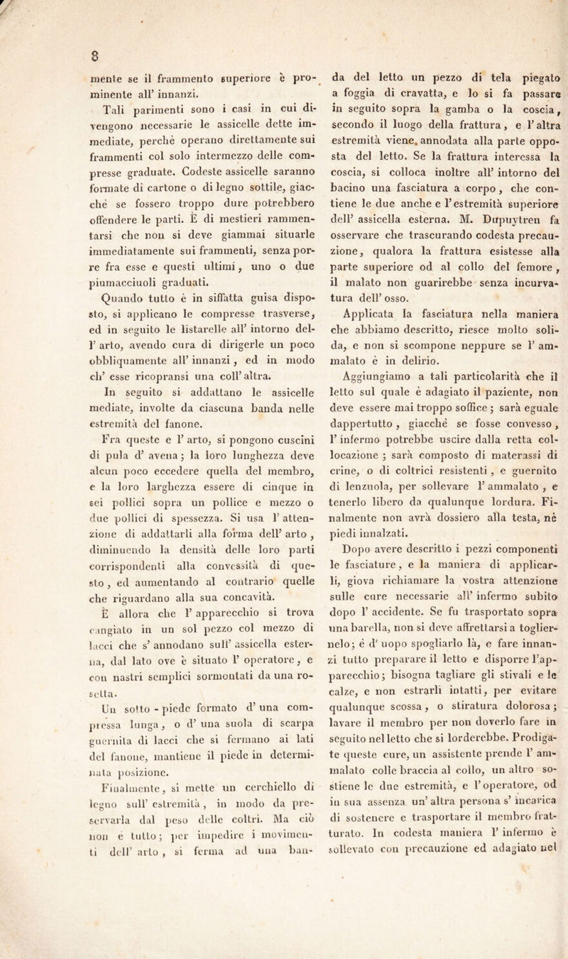 minente all’ innanzi. Tali parimenti sono i casi in cui di- vengono necessarie le assicelle dette im- mediate, perchè operano direttamente sui frammenti col solo intermezzo delle com- presse graduate. Codeste assicelle saranno fonnate di cartone o di legno sottile, giac- che se fossero troppo dure potrebbero offendere le parti. È di mestieri rammen- tarsi che non si deve giammai situarle immediatamente sui frammenti, senza por- re fra esse e questi ultimi, uno o due piumacciuoli graduati. Quando tutto è in siffatta guisa dispo- sto, si applicano le compresse trasverse, ed in seguito le listarelle all' intorno del- T arto, avendo cura di dirigerle un poco obbliquamente all’ innanzi, ed in modo eli’ esse ricoprami una coll’altra. In seguito si addattano le assicelle mediate, involte da ciascuna banda nelle estremità del fanone. Fra queste e l’arto, si pongono cuscini di pula d’ avena ; la loro lunghezza deve alcun poco eccedere quella del membro, e la loro larghezza essere di cinque in sei pollici sopra un pollice e mezzo o due pollici di spessezza. Si usa l’atten- zione di addattarli alla forma dell’ arto , diminuendo la densità delle loro parti corrispondenti alla convessità di que- sto , ed aumentando al contrario quelle che riguardano alla sua concavità. È allora che T apparecchio si trova cangiato in un sol pezzo col mezzo di lacci che s’ annodano sull’ assicella ester- na, dal lato ove è situato 1’ operatore, e con nastri semplici sormontati da una ro- setta. Un sotto - piede formato d’ una com- pressa lunga, o d’ una suola di scarpa guarnita di lacci che si fermano ai lati del fanone, mantiene il piede in determi- nala posizione. Finalmente, si mette un cerchiello di legno sull’ estremità, in modo da pre- servarla dal peso delle coltri. Ma ciò non e tutto; per impedire i movimen- ti dell’ arto , si ferma ad una ban- a foggia di cravatta, e lo si fa passare in seguito sopra la gamba o la coscia, secondo il luogo della frattura, e l’altra estremità viene, annodata alla parte oppo- sta del letto. Se la frattura interessa la coscia, si colloca inoltre all’ intorno del bacino una fasciatura a corpo, che con- tiene le due anche e l’estremità superiore dell’ assicella esterna. M. Dupuvtren fa osservare che trascurando codesta precau- zione, qualora la frattura esistesse alla parte superiore od al collo del femore , il malato non guarirebbe senza incurva- tura dell’ osso. Applicata la fasciatura nella maniera che abbiamo descritto, riesce molto soli- da, e non si scompone neppure se 1’ am- malato è in delirio. Aggiungiamo a tali particolarità che il letto sul quale è adagiato il paziente, non deve essere mai troppo soffice ; sarà eguale dappertutto , giacche se fosse convesso , l’infermo potrebbe uscire dalla retta col- locazione ; sarà composto di materassi di crine, o di coltrici resistenti , e guernito di lenzuola, per sollevare 1’ ammalato , e tenerlo libero da qualunque lordura. Fi- nalmente non avrà dossiero alla testa, nè piedi innalzati. Dopo avere descritto i pezzi componenti le fasciature, e la maniera di applicar- li, giova richiamare la vostra attenzione sulle cure necessarie all' infermo subito dopo 1’ accidente. Se fu trasportato sopra una barella, non si deve affrettarsi a toglier- nelo; è d' uopo spogliarlo là, e fare innan- zi tutto preparare il letto e disporre l’ap- parecchio; bisogna tagliare gli stivali e le calze, e non estrarli intatti, per evitare qualunque scossa, o stiratura dolorosa ; lavare il membro per non doverlo fare in seguito nel letto che si lorderebbe. Prodiga- te queste cure, un assistente prende 1’ am- malato colle braccia al collo, un altro so- stiene le due estremità, e l’operatore, od insua assenza un’altra persona s’ incarica di sostenere e trasportare il membro frat- turato. In codesta maniera F infermo è sollevato con precauzione ed adagiato nel