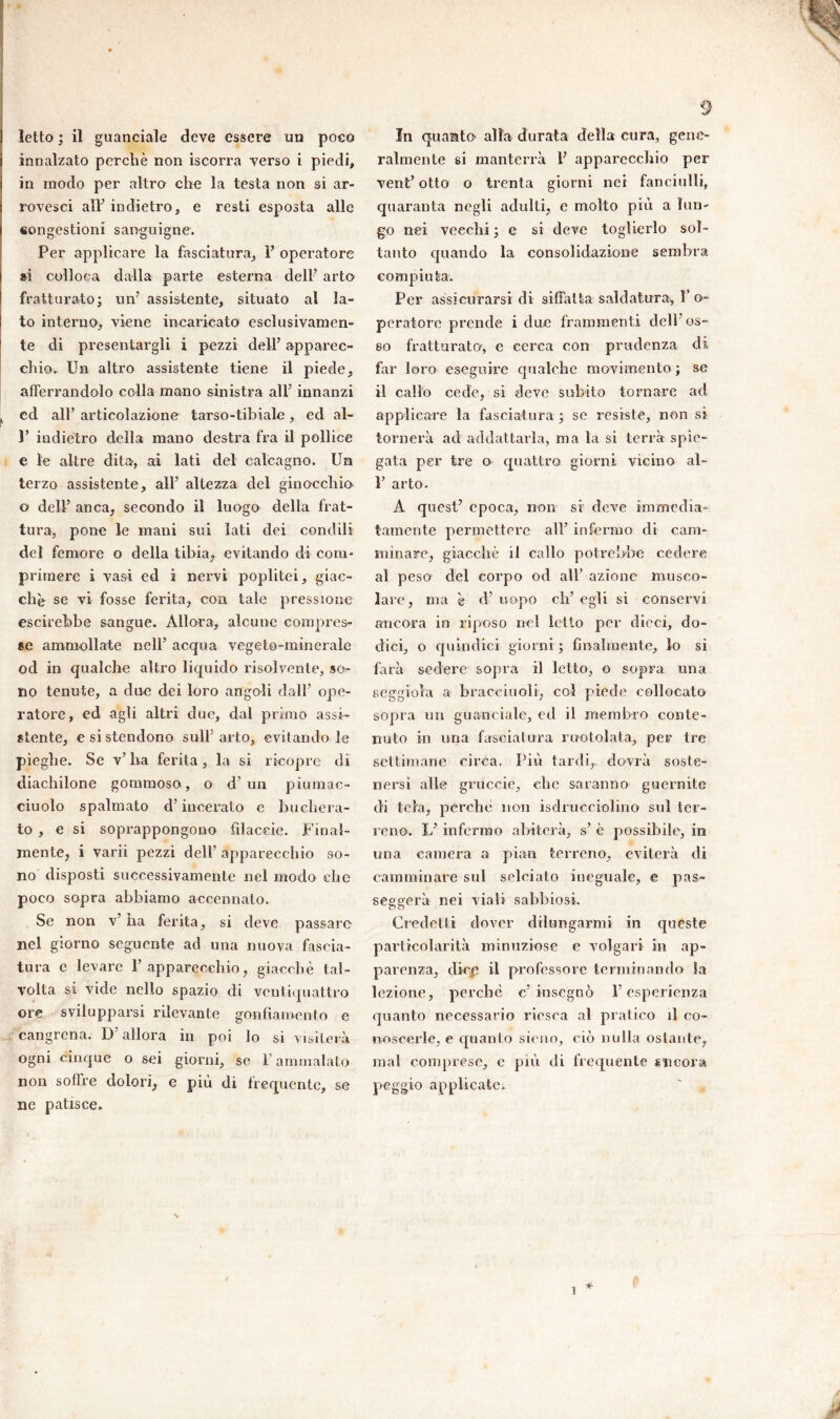 letto ; il guanciale deve essere un poco innalzato perchè non iscorra yerso i piedi, in modo per altro che la testa non si ar- rovesci all’ indietro, e resti esposta alle eong.estioni sanguigne. Per applicare la fasciatura, P operatore si colloca dalla parte esterna dell’ arto fratturato; un’ assistente, situato al la- to interno, viene incaricato esclusivamen- te di presentargli i pezzi dell’ apparec- chio. Un altro assistente tiene il piede, afferrandolo colla mano sinistra all’ innanzi cd all’ articolazione tarso-tibiale, ed al- 1’ indietro della mano destra fra il pollice e le altre dita, ai lati del calcagno. Un terzo assistente, all’ altezza del ginocchio o dell’ anca, secondo il luogo della frat- tura, pone le mani sui lati dei condili del femore o della tibia, evitando di com- primere i vasi ed i nervi poplitei, giac- ché se vi fosse ferita, con tale pressione escirebbe sangue. Allora, alcune compres- se ammollate nell’ acqua vegeto-minerale od in qualche altro liquido risolvente, so- no tenute, a due dei loro angoli dall’ ope- ratore, ed agli altri due, dal primo assi- stente, esistendone sull’arto, evitandole pieghe. Se v’ ha ferita, la si ricopre di diachilone gommoso , o d’ un piuinac- ciuolo spalmato d’incerato e buchera- to, e si soprappongono filacele. Final- mente, i varii pezzi dell’ apparecchio so- no disposti successivamente nel modo che poco sopra abbiamo accennato. Se non v’ ha ferita, si deve passare nel giorno seguente ad una nuova fascia- tura e levare l’apparecchio, giacché tal- volta si vide nello spazio di ventiquattro ore svilupparsi rilevante gonfiamento e eangrcna. D’allora in poi lo si visiterà ogni cinque o sei giorni, se l’ammalato non soffre dolori, e più di frequente, se ne patisce. 9 In quanto' alla durata della cura, gene- ralmente si manterrà 1’ apparecchio per vent’ otto o trenta giorni nei fanciulli, quaranta negli adulti, e molto più a lun- go nei vecchi ; e si deve toglierlo sol- tanto quando la consolidazione sembra compiuta. Per assicurarsi di siffatta saldatura, l’o- peratore prende i due frammenti cieli os- so fratturate, e cerca con prudenza di far loro eseguire qualche movimento ; se il callo cede, si deve subito tornare ad applicare la fasciatura ; se resiste, non si tornerà ad adclattarla, ma la si terrà spie- gata per tre e quattro giorni vicino al- 1’ arto. A quest’ epoca, non si deve immedia- tamente permettere all’ infermo di cam- minare, giacché il callo potrebbe cedere al peso del corpo od all’ azione musco- lare, ma è d’ uopo eh’ egli si conservi ancora in riposo nel letto per dicci, do- dici, o quindici giorni ; finalmente, lo si farà sedere sopra il letto, o sopra una seggiola a bracciuoli, col piede collocato sopra un guanciale, ed il membro conte- nuto in una fasciatura rantolata, per tre settimane circa. Più tardi,, dovrà soste- nersi alle gruccie, clic saranno guernitc di tela, perché non isdrueciolino sul ter- reno. L’infermo abiterà, s’ è possibile, in una camera a pian terreno, eviterà di camminare sul selciato ineguale, e pas- seggera nei viali sabbiosi. Credetti dover dilungarmi in queste particolarità minuziose e volgari in ap- parenza, dicp il professore terminando la lezione, perchè c’insegnò l’esperienza quanto necessario riesca al pratico il co- noscerle, e quanto sieno, ciò nulla ostante, mal comprese, e più di frequente incora peggio applicate. * 1