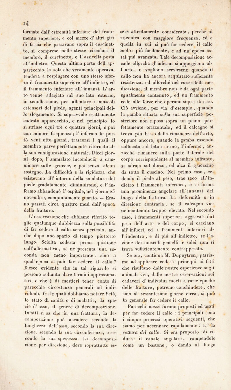 *4 formato dall* estremità inferiore del fram- mento superiore, e col mezzo d’ altri giri di fascia die passavano sopra il cuscinet- to, si comprese nelle stesse circolari il membro, il cuscinetto, e 1* assicella posta all’indietro. Questa ultima parte delf ap- parecchio, la sola che veramente operava, tendeva a respingere con uno stesso sfor- zo il frammento superiore all’indietro, ed il frammento inferiore all’ innanzi. L’ ar- to venne adagiato sul suo lato esterno, in semiflessione, per allentare i muscoli estensori del piede, agenti principali del- lo slogamento. Si sopravvide esattamente codesto apparecchio, e nel principio lo si strinse ogni tre o quattro giorni, e poi con minore frequenza; 1’ infermo lo por- tò vent’ otto giorni, trascorsi i quali il membro parve perfettamente ritornato al- la sua configurazione naturale. Dieci gior- ni dopo, T ammalato incominciò a cam- minare sulle gruccie, e poi senza alcun sostegno. La difficoltà e la rigidezza che esistevano all’ intorno della snodatura del piede gradatamente diminuirono, e Y in- fermo abbandonò 1’ ospitale, nel giorno 2Ò novembre, compiutamente guarito. — Era- no passati circa quattro mesi dall’ epoca della frattura. L’osservazione che abbiamo riferito to- glie qualunque dubbiezza sulla possibilità di far cedere il callo senza pericolo, an- che dopo uno spazio di tempo piuttosto lungo. Sciolta codesta prima quistione coll’ affermativa, se ne presenta una se- conda non meno importante : sino a qual’ epoca si può far cedere il callo ? Riesce evidente che in tal riguardo si possono soltanto dare termini approssima- tivi, e che è di mestieri tener conto di parecchie circostanze generali od indi- viduali, fra le quali dobbiamo notare l'età, lo stato di sanità o di malattia, la spe- cie d’ osso, il genere di decomposizione. Infatti si sa che in una frattura, la de- composizione può accadere secondo la lunghezza dell'osso, secondo la sua dire- zione, secondo la sua circonferenza, e se- condo la sua spessezza. La decomposi- zione per direzione, deve soprattutto es- sere attentamente considerata , perchè si riscontra con maggiore frequenza, ed è quella in cui si può far cedere il callo molto più facilmente, e ad un’ epoca as- sai più avanzata. Tale decomposizione ac- cade allorché gl’ infermi si appoggiano al- 1’ arto, o vogliono servirsene quando il callo non ha ancora acquistato sufficiente resistenza, ed allorché nel corso della me- dicazione, il membro non è da ogni parte egualmente contenuto , ed un frammento cede alle forze che operano sopra di esso. Ciò avviene, per via d’esempio, quando la gamba situata sulla sua superficie po- steriore non riposa sopra un piano per- fettamente orizzontale, ed il calcagno si trova più basso della rimanenza dell’ arto, Oppure ancora, quando la gamba essendo collocata sul lato esterno, l’infermo, an- zicchè rimanere sulla parte laterale del corpo corrispondente al membro infranto, si sdraja sul dorso, od alza il gnoccino da sotto il cuscino. Nel primo caso, ce- dendo il piede al peso, trae seco all in- dietro i frammenti infei’iori, e si forma una prominenza angolare all’ innanzi del luogo della frattura. La deformità e in direzione contraria, se il calcaguo vie- ne mantenuto troppo elevato. Nel secondo caso, i frammenti superiori aggravati dal peso dell’ arto e del corpo, si cacciano all’ infuori, ed i frammenti inferiori al- 1’indentro, e di più all’indietro, se l’a- zione dei muscoli gemelli e solei non si trova sufficientemente contrappesata. Se ora, continua M. Dupuytren, passia- mo ad applicare codesti priucipii ai fatti che risultano dalle nostre esperienze sugli animali vivi, dalle nostre osservazioni sui cadaveri d’ individui morti a varie epoche delle fratture, potremo conchiudere, che sino al sessantesimo giorno circa, si può in generale far cedere il callo. Parecchi mezzi furono proposti ed usati per far cedere il callo : i principali sono i cinque processi operativi seguenti, che siamo per accennare rapidamente : i.° la rottura del callo. Si era proposto di ri- durre il canale angolare , rompendolo come un bastone, o dando al luogo