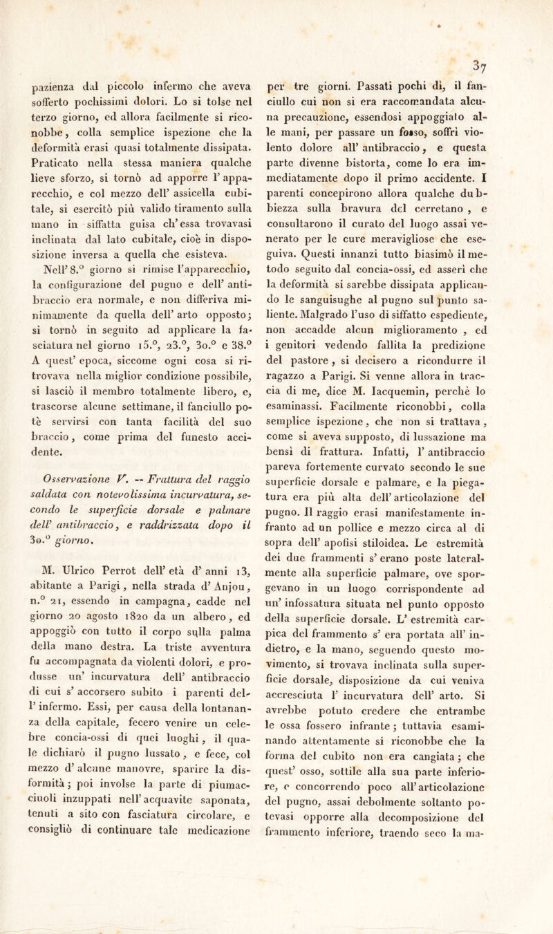 pazienza dal piccolo infermo che aveva sofferto pochissimi dolori. Lo si tolse nel terzo giorno, ed allora facilmente si rico- nobbe , colla semplice ispezione che la deformità erasi quasi totalmente dissipata. Praticato nella stessa maniera qualche lieve sforzo, si tornò ad apporre Y appa- recchio, e col mezzo dell’ assicella cubi- tale, si esercitò più valido tiramento sulla mano in siffatta guisa eh’essa trovavasi inclinata dal lato cubitale, cioè in dispo- sizione inversa a quella che esisteva. Nell’8.° giorno si rimise l’apparecchio, la configurazione del pugno e dell’ anti- braccio era normale, e non differiva mi- nimamente da quella dell’ arto opposto; si tornò in seguito ad applicare la fa- sciatura nel giorno i5.°, 23.°, 3o.° e 38.° A quest’ epoca, siccome ogni cosa si ri- trovava nella miglior condizione possibile, si lasciò il membro totalmente libero, e, trascorse alcune settimane, il fanciullo po- tè servirsi con tanta facilità del suo braccio, come prima del funesto acci- dente. Osservazione V. — Frattura del raggio saldata con notevolissima incurvatura, se- condo le superficie dorsale e palmare dell’ antibraccio, e raddrizzata dopo il 3o.° giorno. M. Ulrico Perrot dell’ età d’ anni 13, abitante a Parigi, nella strada d’Ànjou, n.° 2i, essendo in campagna, cadde nel giorno 20 agosto 1820 da un albero, ed aPP°?S*° con tutto il corpo stalla palma della mano destra. La triste avventura fu accompagnata da violenti dolori, e pro- dusse un’ incurvatura dell’ antibraccio di cui s’ accorsero subito i parenti del- l’infermo. Essi, per causa della lontanan- za della capitale, fecero venire un cele- bre concia-ossi di quei luoghi, il qua- le dichiarò il pugno lussato, e fece, col mezzo d5 alcune manovre, sparire la dis- formità ; poi involse la parte di piumac- ciuoli inzuppati nell’acquavite saponata, tenuti a sito con fasciatura circolare, e consigliò di continuare tale medicazione per tre giorni. Passati pochi di, il fan- ciullo cui non si era raccomandata alcu- na precauzione, essendosi appoggiato al- le mani, per passare un foiso, soffrì vio- lento dolore all’ antibraccio, e questa parte divenne bistorta, come lo era im- mediatamente dopo il primo accidente. I parenti concepirono allora qualche dub- biezza sulla bravura del cerretano , e consultarono il curato del luogo assai ve- nerato per le cure meravigliose che ese- guiva. Questi innanzi tutto biasimò il me- todo seguito dal concia-ossi, ed asserì che la deformità si sarebbe dissipata applican- do le sanguisughe al pugno sul punto sa- liente. Malgrado l’uso di siffatto espediente, non accadde alcun miglioramento , ed i genitori vedendo fallita la predizione del pastore , si decisero a ricondurre il ragazzo a Parigi. Si venne allora in trac- cia di me, dice M. Iacquemin, perchè lo esaminassi. Facilmente riconobbi, colla semplice ispezione, che non si trattava, come si aveva supposto, di lussazione ma bensì di frattura. Infatti, 1’ antibraccio pareva fortemente curvato secondo le sue superficie dorsale e palmare, e la piega- tura era più alta dell’ articolazione del pugno. Il raggio erasi manifestamente in- franto ad un pollice e mezzo circa al di sopra dell’ apofisi stiloidea. Le estremità dei due frammenti s’ erano poste lateral- mente alla superficie palmare, ove spor- gevano in un luogo corrispondente ad un’ infossatura situata nel punto opposto della superficie dorsale. L’ estremità car- pica del frammento s’ era portata all’ in- dietro, e la mano, seguendo questo mo- vimento, si trovava inclinata sulla super- fìcie dorsale, disposizione da cui veniva accresciuta 1’ incurvatura dell’ arto. Si avrebbe potuto credere che entrambe le ossa fossero infrante ; tuttavia esami- nando attentamente si riconobbe che la forma del cubito non era cangiata ; che quest’ osso, sottile alla sua parte inferio- re, e concorrendo poco all’articolazione del pugno, assai debolmente soltanto po- tevasi opporre alla decomposizione del frammento inferiore, traendo seco la ma-