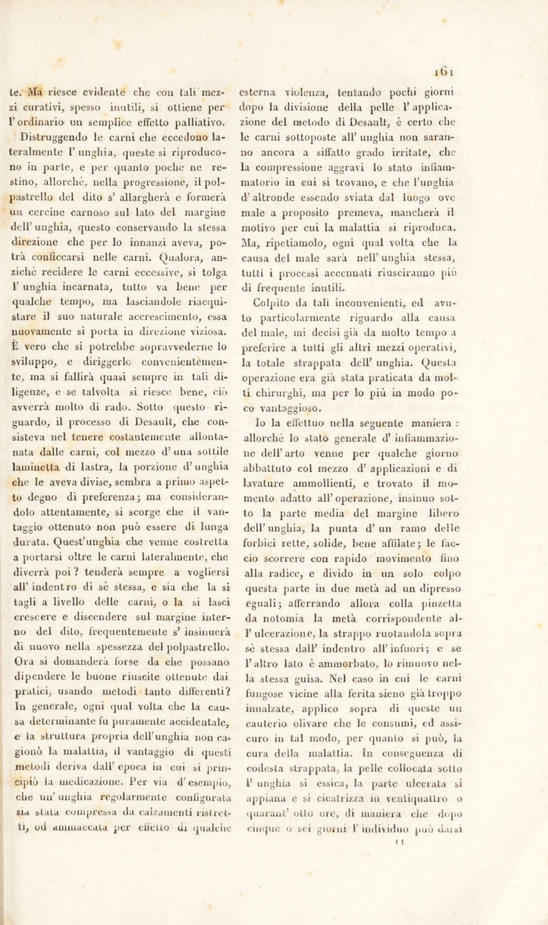 te. Ma riesce evidente che con tali mez- zi curativi, spesso inutili, si ottiene per !’ ordinario un semplice effetto palliativo. Distruggendo le carni che eccedono la- teralmente T unghia, queste si riproduco- no in parte, e per quanto poche ne re- stino, allorché, nella progressione, il pol- pastrello del dito s’ allargherà e formerà un cercine carnoso sul lato del margine dell'unghia, questo conservando la stessa direzione che per lo innanzi aveva, po- trà conficcarsi nelle carni. Qualora, an- ziché recidere le carni eccessive, si tolga E unghia incarnata, tutto va bene per qualche tempo, ma lasciandole riacqui- stare il suo naturale accrescimento, essa nuovamente si porta in direzione viziosa. E vero che si potrebbe sopravvederne lo sviluppo, e diriggerlc convenientemen- te, ma si fallirà quasi sempre in tali di- ligenze, e se talvolta si riesce bene, ciò avverrà molto di rado. Sotto questo ri- guardo, il processo di Desault, che con- sisteva nel tenere costantemente allonta- nata dalle carni, col mezzo d’ una sottile laminetta di lastra, la porzione d’ unghia che le aveva divise, sembra a primo aspet- to degno di preferenza; ma consideran- dolo attentamente, si scorge che il van- taggio ottenuto non può essere di lunga durata. Quest’unghia che venne costretta a portarsi oltre le carni lateralmente, che diverrà poi ? tenderà sempre a vogliersi all’ indentro di sé stessa, e sia che la si tagli a livello delle carni, o la si lasci crescere e discendere sul margine inter- no del dito, frequentemente s? insinuerà di nuovo nella spessezza del polpastrello. Ora si domanderà forse da che possano dipendere le buone riuscite ottenute dai pratici, usando metodi tanto differenti? In generale, ogni qual volta che la cau- sa determinante fu puramente accidentale, e la struttura propria dell’unghia non ca- gionò la malattia, il vantaggio di questi metodi deriva dall’ epoca in cui si prin- cipiò la medicazione. Per via d’esempio, che un’ unghia regolarmente configurata sia stata compressa da calzameli ti ristret- ti, od ammaccata per eiìétio di qualche esterna violenza, tentando pochi giorni dopo la divisione della pelle E applica- zione del metodo di Desault, è certo che le carni sottoposte all’ unghia non saran- no ancora a siffatto grado irritate, che la compressione aggravi lo stato infiam- matorio in cui si trovano, e che l’unghia d’altronde essendo sviata dal luogo ove male a proposito premeva, mancherà il motivo per cui la malattia si riproduca. Ma, ripetiamolo, ogni qual volta che la causa del male sarà nell’ unghia stessa, tutti i processi accennati riusciranno più di frequente inutili» Colpito da tali inconvenienti, ed avu- to particolarmente riguardo alla causa del male, mi decisi già da molto tempo a preferire a tutti gli altri mezzi operativi, la totale strappata dell’ unghia. Questa operazione era già stata praticata da mol- ti chirurghi, ma per lo più in modo po- eta vantaggioso» Io la effettuo nella seguente maniera : allorché lo stato generale d’ infiammazio- ne dell’ arto venne per qualche giorno abbattuto col mezzo d’ applicazioni e di lavature ammollienti, e trovato il mo- mento adatto all’ operazione, insinuo sot- to la parte media del margine libero dell’unghia, la punta d’un ramo delle forbici rette, solide, bene affilate; le fac- cio scorrere con rapido movimento fino alla radice, e divido in un solo colpo questa parte in due metà ad un dipresso eguali; afferrando allora colla pinzetta da notomia la metà corrispondente al- E ulcerazione, la strappo ruotandola sopra sé stessa dalE indentro all’infuori; e se E altro lato è ammorbato, lo rimuovo nel- la stessa guisa. Nel caso in cui le carni fungose vicine alla ferita sieno già troppo innalzate, applico sopra di queste un cauterio olivare che le consumi, ed assi- curo in tal modo, per quanto si può, la cura della malattia. In conseguenza di codesta strappata, la pelle collocata sotto E unghia si essica, la parte ulcerata si appiana e si cicatrizza in ventiquattro o quarant’ otto ore, di maniera clic dopo cinque o sei giorni E individuo può dai ai