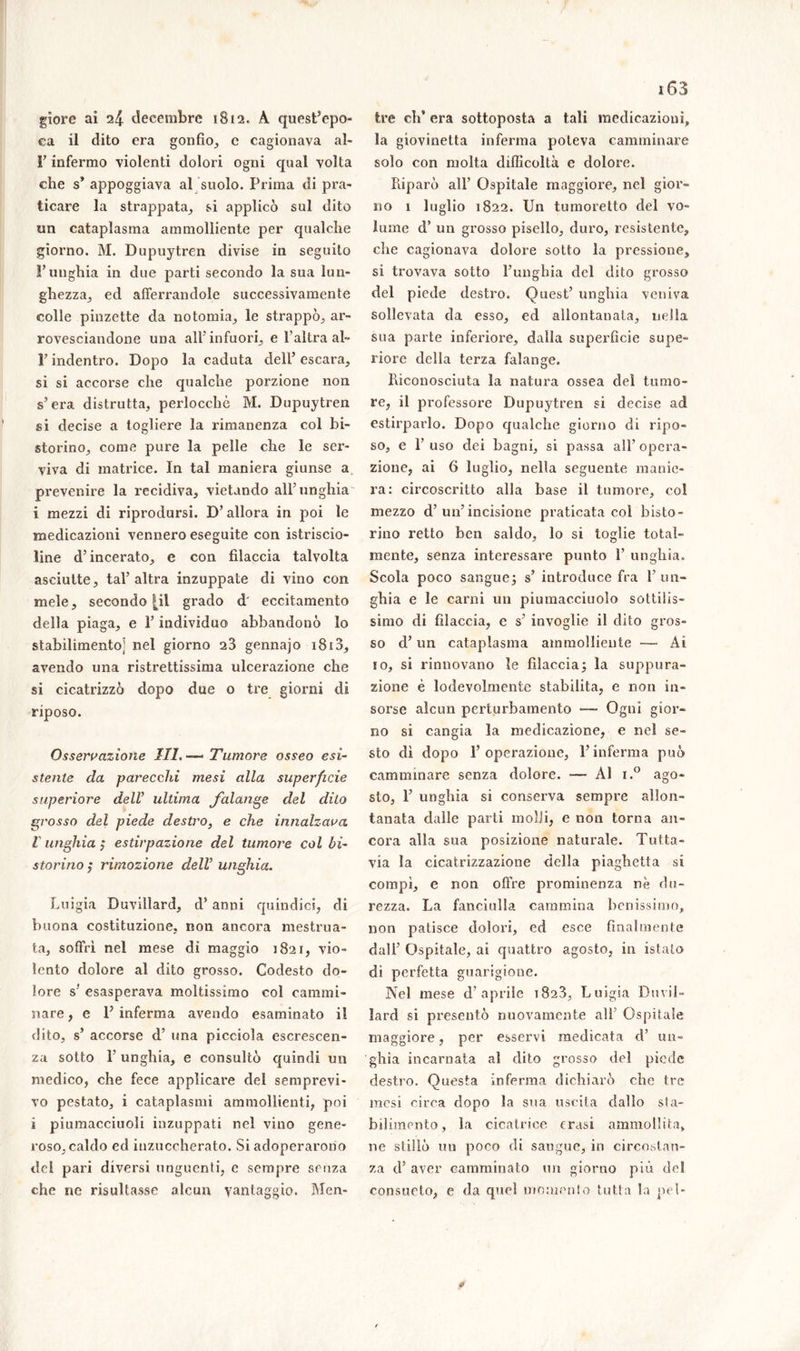 giore ai 24 deeembre 1812, A quest’epo- ca il dito era gonfio, c cagionava al» T infermo violenti dolori ogni qual volta che s* appoggiava al suolo. Prima di pra- ticare la strappata, si applicò sul dito un cataplasma ammolliente per qualche giorno. M. Dupuytren divise in seguito l’unghia in due parti secondo la sua lun- ghezza, ed afferrandole successivamente colle pinzette da notomia, le strappò, ar- rovesciandone una all’ infuori, e l'altra al- l’indentro. Dopo la caduta dell’ escara., si si accorse che qualche porzione non s’era distrutta, perlocchè M. Dupuytren si decise a togliere la rimanenza col bi- storino, come pure la pelle che le ser- viva di matrice. In tal maniera giunse a prevenire la recidiva, vietando all’unghia i mezzi di riprodursi. D’allora in poi le medicazioni vennero eseguite con istriscio- line d’incerato, e con filaccia talvolta asciutte, tal’altra inzuppate di vino con mele, secondo |il grado d eccitamento della piaga, e l’individuo abbandonò lo stabilimento] nel giorno 23 gennajo i8i3, avendo una ristrettissima ulcerazione che si cicatrizzò dopo due 0 tre giorni di riposo. Osservazione III.-— Tumore osseo esi- stente da parecchi mesi alla superficie superiore dell’ ultima falange del dito grosso del piede destro, e che innalzava I unghia ,* estirpazione del tumore col bi- storino ,* rimozione dell unghia. Luigia Duvillard, d’anni quindici, di buona costituzione, non ancora mestrua- ta, soffrì nel mese di maggio 1821, vio- lento dolore al dito grosso. Codesto do- lore s’ esasperava moltissimo col cammi- nare , e P inferma avendo esaminato il dito, s’ accorse d’ una picciola escrescen- za sotto 1’ unghia, e consultò quindi un medico, che fece applicare del semprevi- vo pestato, i cataplasmi ammollienti, poi i piumacciuoli inzuppati nel vino gene- roso, caldo ed inzuccherato. Si adoperarono del pari diversi unguenti, c sempre senza che ne risultasse alcun vantaggio. Men- 163 tre eh* era sottoposta a tali medicazioni» la giovinetta inferma poteva camminare solo con molta difficoltà e dolore. Kiparò all’ Ospitale maggiore, nel gior- no 1 luglio 1822. Un tumoretto del vo- lume d’ un grosso pisello, duro, resistente, che cagionava dolore sotto la pressione, si trovava sotto l’unghia del dito grosso del piede destro. Quest’ unghia veniva sollevata da esso, ed allontanata, nella sua parte inferiore, dalla superficie supe- riore delia terza falange. Riconosciuta la natura ossea del tumo- re, il professore Dupuytren si decise ad estirparlo. Dopo qualche giorno di ripo- so, e F uso dei bagni, si passa all’ opera- zione, ai 6 luglio, nella seguente manie- ra: circoscritto alla base il tumore, col mezzo d’un’incisione praticata col bisto- rino retto ben saldo, lo si toglie total- mente, senza interessare punto 1’ unghia. Scola poco sangue ; s’ introduce fra 1’ un- ghia e le carni un piumacciuolo sottilis- simo di filaccia, c s’ invoglie il dito gros- so d’ un cataplasma ammolliente —• Ài io, si rinnovano le filaccia; la suppura- zione è lodevolmente stabilita, e non in- sorse alcun perturbamento — Ogni gior- no si cangia la medicazione, e nel se- sto dì dopo l’operazione, l’inferma può camminare senza dolore. — ÀI i.° ago- sto, 1’ unghia si conserva sempre allon- tanata dalle parti molli, e non torna an- cora alla sua posizione naturale. Tutta- via la cicatrizzazione della piaghetta si compì, e non offre prominenza nè du- rezza. La fanciulla cammina benissimo, non patisce dolori, ed esce finalmente dall’ Ospitale, ai quattro agosto, in istalo di perfetta guarigione. Nel mese d’aprile 1823, Luigia Duvil- lard si presentò nuovamente all’ Ospitale maggiore, per esservi medicata d’ un- ghia incarnata al dito grosso del piede destro. Questa inferma dichiarò che tre mesi circa dopo la sua uscita dallo sta- bilimento, la cicatrice crasi ammollita» ne stillò un poco di sangue, in circostan- za d’ aver camminato un giorno più del consueto, e da quel momento tutta la pel- et