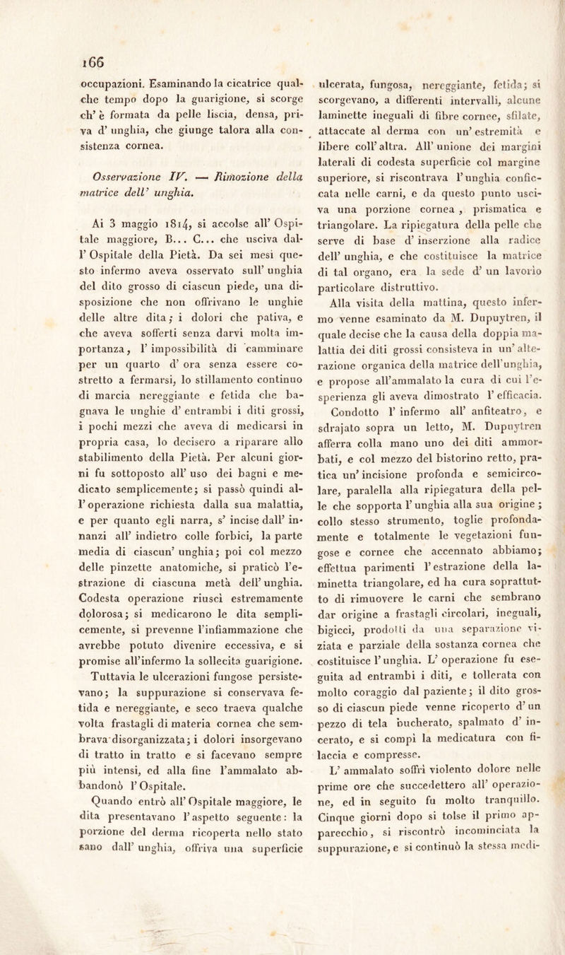 occupazioni. Esaminando la cicatrice qual- che tempo dopo la guarigione, si scorge eh’ è formata da pelle liscia, densa, pri- va d’ unghia, che giunge talora alla con- sistenza cornea. Osservazione IV. —* Riifiozione della matrice dell’ unghia. Ai 3 maggio 181si accolse all’ Ospi- tale maggiore, B... C... che usciva dal- li’ Ospitale della Pietà. Da sei mesi que- sto infermo aveva osservato sull’ unghia del dito grosso di ciascun piede, una di- sposizione che non offrivano le unghie delle altre dita ; i dolori che pativa, e che aveva sofferti senza darvi molta im- portanza, l’impossibilità di camminare per un quarto d’ ora senza essere co- stretto a fermarsi, lo stillamento continuo di marcia nereggiante e fetida che ba- gnava le unghie d’ entrambi i diti grossi, i pochi mezzi che aveva di medicarsi in propria casa, lo decisero a riparare allo stabilimento della Pietà. Per alcuni gior- ni fu sottoposto all’ uso dei bagni e me- dicato semplicemente; si passò quindi al- P operazione richiesta dalla sua malattia, e per quanto egli narra, s’ incise dall’ in- nanzi all’ indietro colle forbici, la parte inedia di ciascun’ unghia; poi col mezzo delle pinzette anatomiche, si praticò l’e- strazione di ciascuna metà dell’ unghia. Codesta operazione riuscì estremamente dolorosa; si medicarono le dita sempli- cemente, si prevenne l’infiammazione che avrebbe potuto divenire eccessiva, e si promise all’infermo la sollecita guarigione. Tuttavia le ulcerazioni fungose persiste- vano; la suppurazione si conservava fe- tida e nereggiante, e seco traeva qualche volta frastagli di materia cornea che sem- brava'disorganizzata; i dolori insorgevano di tratto in tratto e si facevano sempre più intensi, ed alla fine l’ammalato ab- bandonò l’Ospitale. Quando entrò all’Ospitale maggiore, le dita presentavano l’aspetto seguente: la porzione del derma ricoperta nello stato «ano dall’ unghia, offriva una superficie ulcerata, fungosa, nereggiante, fetida; si scorgevano, a differenti intervalli, alcune laminette ineguali di fibre cornee, sfilate, attaccate al derma con un’ estremità e libere coll’altra. All’unione dei margini laterali di codesta superficie col margine superiore, si riscontrava l’unghia confic- cata nelle carni, e da questo punto usci- va una porzione cornea , prismatica e triangolare. La ripiegatura della pelle che serve di base cl’ inserzione alla radice dell’ unghia, e che costituisce la matrice di tal organo, era la sede d’ un lavorìo particolare distruttivo. Alla visita della mattina, questo infer- mo venne esaminato da M. Dupuytren, il quale decise che la causa della doppia ma- lattia dei diti grossi consisteva in un’ alte- razione organica della matrice dell’unghia, e propose all’ammalato la cura di cui l’e- sperienza gli aveva dimostrato 1’ efficacia. Condotto 1’ infermo all’ anfiteatro, e sdrajato sopra un letto, M. Dupuytren afferra colla mano uno dei diti ammor- bati, e col mezzo del bistorino retto, pra- tica un’ incisione profonda e semicirco- lare, paralella alla ripiegatura della pel- le che sopporta l’unghia alla sua origine ; collo stesso strumento, toglie profonda- mente e totalmente le vegetazioni fun- gose e cornee che accennato abbiamo; effettua parimenti l’estrazione della la- minetta triangolare, ed ha cura soprattut- to di rimuovere le carni che sembrano dar origine a frastagli circolari, ineguali, bigicci, prodo!ti da una separazione vi- ziata e parziale della sostanza cornea che costituisce l’unghia. L’operazione fu ese- guita ad entrambi i diti, e tollerata con molto coraggio dal paziente; il dito gros- so di ciascun piede venne ricoperto d’ un pezzo di tela bucherato, spalmato d’ in- cerato, e si compì la medicatura con fi- laccia e compresse. L’ ammalato soffrì violento dolore nelle prime ore che succedettero all’ operazio- ne, ed in seguito fu molto tranquillo. Cinque giorni dopo si tolse il primo ap- parecchio , si riscontro incominciata la suppurazione, e si continuò la stessa medi-