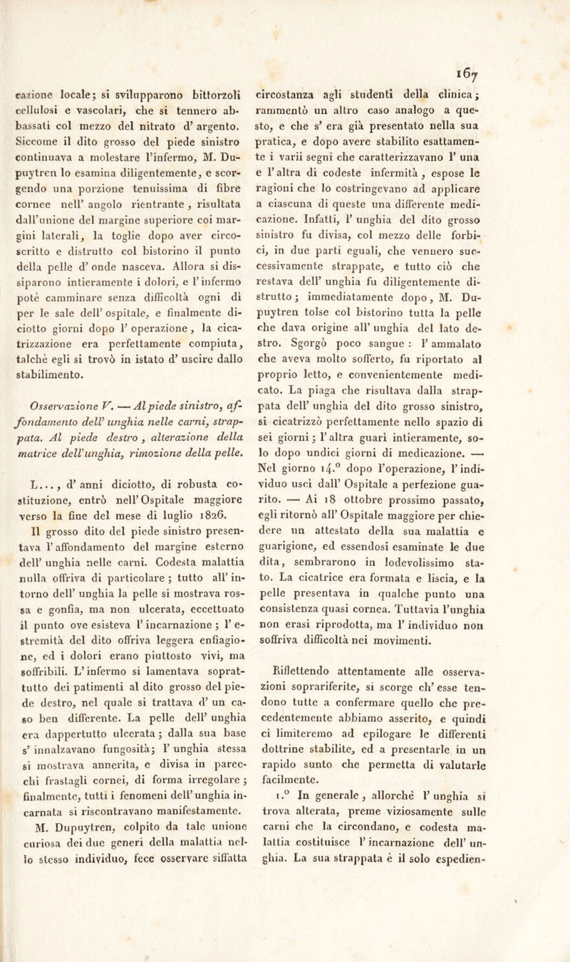 i6 cagione locale; si svilupparono bittorzoli cellulosi e vascolari, che si tennero ab- bassati col mezzo del nitrato d’ argento. Siccome il dito grosso del piede sinistro continuava a molestare l’infermo, M. Du- puytren lo esamina diligentemente, e scor- gendo una porzione tenuissima di fibre cornee nell’ angolo rientrante , risultata dall’unione del margine superiore coi mar- gini laterali, la toglie dopo aver circo- scritto e distrutto col bistorino il punto della pelle d’ onde nasceva. Allora si dis- siparono intieramente i dolori, e l’infermo potè camminare senza difficoltà ogni dì per le sale dell’ ospitale, e finalmente di- ciotto giorni dopo 1’ operazione , la cica- trizzazione era perfettamente compiuta, talché egli si trovò in istato d’ uscire dallo stabilimento. Osservazione V. —- Al piede sinistro, af- fondamento dell’ unghia nelle carni, strap- pata. Al piede destro , alterazione della matrice delVunghia, rimozione della pelle. L..., d’anni diciotto, di robusta co- stituzione, entrò nell’Ospitale maggiore verso la fine del mese di luglio 1826. Il grosso dito del piede sinistro presen- tava l’affondamento del margine esterno dell’ unghia nelle carni. Codesta malattia nulla offriva di particolare; tutto all’in- torno dell’ unghia la pelle si mostrava ros- sa e gonfia, ma non ulcerata, eccettuato il punto ove esisteva l’incarnazione ; 1’ e- stremità del dito offriva leggera enfiagio- ne, ed i dolori erano piuttosto vivi, ma soffribiìi. L’infermo si lamentava soprat- tutto dei patimenti al dito grosso del pie- de destro, nel quale si trattava d’ un ca- so ben differente. La pelle dell’ unghia era dappertutto ulcerata ; dalla sua base s’ innalzavano fungosità; 1’ unghia stessa si mostrava annerita, e divisa in parec- chi frastagli cornei, di forma irregolare ; finalmente, tutti i fenomeni dell’unghia in- carnata si riscontravano manifestamente. M. Dupuytren, colpito da tale unione curiosa dei due generi della malattia nel- lo stesso individuo, fece osservare siffatta circostanza agli studenti della clinica ; rammentò un altro caso analogo a que- sto, e che s’ era già presentato nella sua pratica, e dopo avere stabilito esattamen- te i varii segni che caratterizzavano 1’ una e l’altra di codeste infermità , espose le ragioni che lo costringevano ad applicare a ciascuna di queste una differente medi- cazione. Infatti, ì’ unghia del dito grosso sinistro fu divisa, col mezzo delle forbi- ci, in due parti eguali, che vennero suc- cessivamente strappate, e tutto ciò che restava dell’ unghia fu diligentemente di- strutto ; immediatamente dopo, M. Du- puytren tolse col bistorino tutta la pelle che dava origine all’ unghia del lato de- stro. Sgorgò poco sangue : l’ammalato che aveva molto sofferto, fu riportato al proprio Ietto, e convenientemente medi- cato. La piaga che risultava dalla strap- pata dell’ unghia del dito grosso sinistro, si cicatrizzò perfettamente nello spazio di sei giorni; l’altra guarì intieramente, so- lo dopo undici giorni di medicazione. —- Nel giorno i4-° dopo l’operazione, l’indi- viduo uscì dall’ Ospitale a perfezione gua- rito. — Ai 18 ottobre prossimo passato, egli ritornò all’ Ospitale maggiore per chie- dere un attestato della sua malattia e guarigione, ed essendosi esaminate le due dita, sembrarono in lodevolissimo sta- to. La cicatrice era formata e liscia, e la pelle presentava in qualche punto una consistenza quasi cornea. Tuttavia l’unghia non erasi riprodotta, ma l’individuo non soffriva difficoltà nei movimenti. Riflettendo attentamente alle osserva- zioni soprariferite, si scorge eh’ esse ten- dono tutte a confermare quello che pre- cedentemente abbiamo asserito, e quindi ci limiteremo ad epilogare le differenti dottrine stabilite, ed a presentarle in un rapido sunto che permetta di valutarle facilmente. i.° In generale, allorché l’unghia sì trova alterata, preme viziosamente sulle carni che la circondano, e codesta ma- lattia costituisce l’incarnazione dell’ un- ghia. La sua strappata è il solo espedien- \