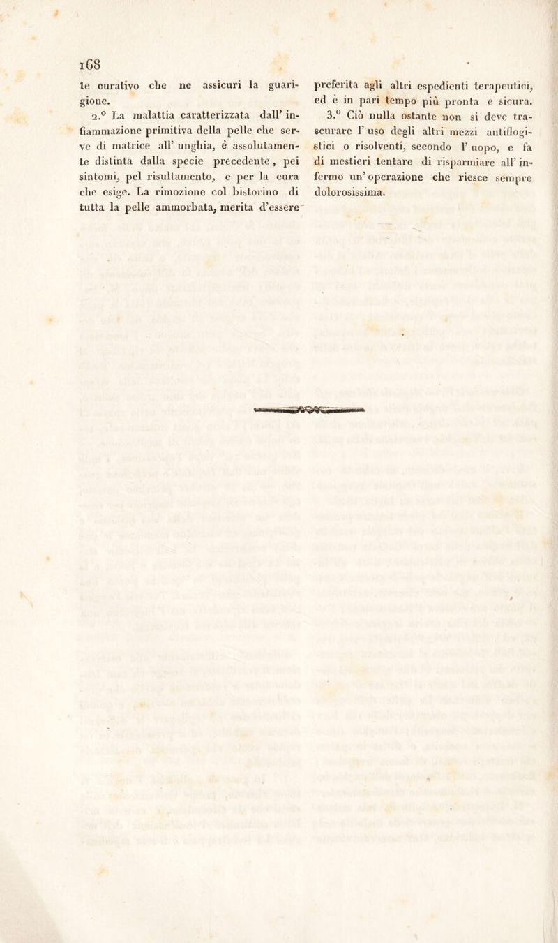 te curativo che ne assicuri la guari- gione. 2.0 La malattia caratterizzata dall’ in- fiammazione primitiva della pelle che ser- ve di matrice all’ unghia, è assolutamen- te distinta dalla specie precedente, pei sintomi, pel risultamento, e per la cura che esige. La rimozione col bistorino di tutta la pelle ammorbata, merita d’essere preferita agli altri espedienti terapeutici, ed è in pari tempo più pronta e sicura. 3.° Ciò nulla ostante non si deve tra- scurare 1’ uso degli altri mezzi antiflogi- stici o risolventi, secondo 1’ uopo, e fa di mestieri tentare di risparmiare all’ in- fermo un’ operazione che riesce sempre dolorosissima.