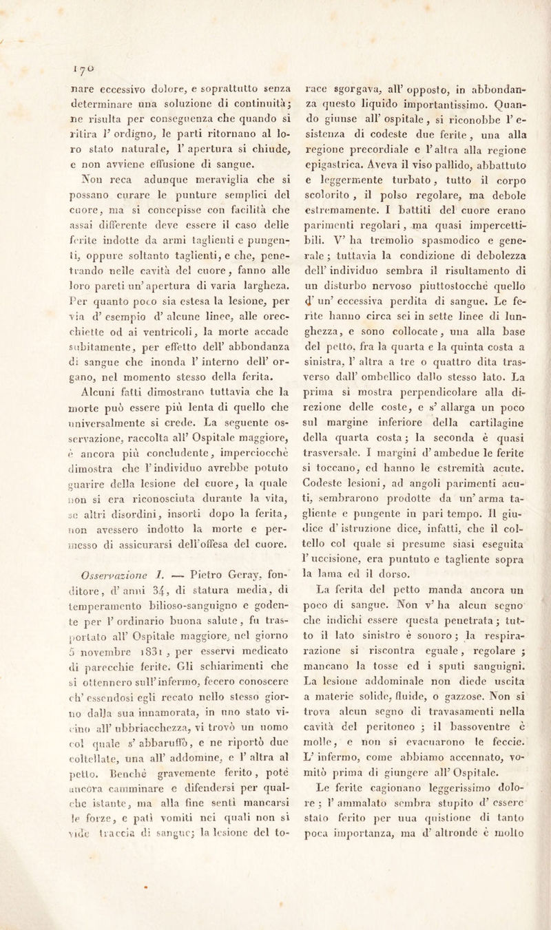 nare eccessivo dolore, e soprattutto senza determinare ima soluzione di continuità ; ne risulta per conseguenza che quando sì ritira F ordigno, le parti ritornano al lo- ro stato naturale, F apertura si chiude, e non avviene effusione di sangue. Non reca adunque meraviglia che si possano curare le punture semplici del cuore, ma si concepisse con facilità che assai differente deve essere il caso delie ferite indotte da armi taglienti e pungen- ti, oppure soltanto taglienti, e che, pene- trando nelle cavità del cuore, fanno alle loro pareti un5 apertura divaria largheza. Per quanto poco sia estesa la lesione, per via d’ esempio d7 alcune linee, alle orec- chiette od ai ventricoli, la morte accade subitamente, per effetto dell’ abbondanza di sangue che inonda F interno dell' or- gano, nel momento stesso della ferita. Alcuni fatti dimostrano tuttavia che la morte può essere più lenta di quello che universalmente si crede. La seguente os- servazione, raccolta all7 Ospitale maggiore, è ancora più concludente, imperciocché dimostra che F individuo avrebbe potuto guarire della lesione del cuore, la quale non si era riconosciuta durante la vita, se altri disordini, insorti dopo la ferita, non avessero indotto la morte e per- messo di assicurarsi dell offesa del cuore. Osservazione 1. — Pietro Geray, fon- ditore, d’anni 34, di statura media, di temperamento bilioso-sanguigno e goden- te per F ordinario buona salute , fu tras- portato all’ Ospitale maggiore, nel giorno 5 novembre 1831 , per esservi medicato di parecchie ferite. Gli schiarimenti che si ottennero sull7infermo, fecero conoscere eh’ essendosi egli recalo nello stesso gior- no dalia sua innamorata, in uno stato vi- cino all’ ubbriacchezza, vi trovò un uomo col quale s’abbaruffò, e ne riportò due coltellate, una all’ addomine, e F altra al petto. Benché gravemente ferito, potè ancora camminare c difendersi per qual- che istante, ma alla fine senti mancarsi !e forze, e pali vomiti nei quali non si vide traccia di sangue; la lesione del to- race sgorgava, all’ opposto, in abbondan- za questo liquido importantissimo. Quan- do giunse all’ ospitale , si riconobbe F e- sistenza di codeste due ferite, una alla regione precordiale e Falfra alla regione epigastrica. Aveva il viso pallido, abbattuto e leggermente turbato, tutto il corpo scolorito , il polso regolare, ma debole estremamente. I battiti del cuore erano parimenti regolari, ma quasi impercetti- bili. V’ ha tremolìo spasmodico e gene- rale ; tuttavia la condizione di debolezza dell’ individuo sembra il risultamento di un disturbo nervoso piuttostocché quello d un7 eccessiva perdita di sangue. Le fe- rite hanno circa sei in sette linee di lun- ghezza, e sono collocate, una alla base del petto, fra la quarta e la quinta costa a sinistra, F altra a tre o quattro dita tras- verso dall7 omhellico dallo stesso lato. La prima si mostra perpendicolare alla di- rezione delle coste, e s7 allarga un poco sul margine inferiore della cartilagine della quarta costa ; la seconda è quasi trasversale. I margini d7 ambedue le ferite si toccano, ed hanno le estremità acute. Codeste lesioni, ad angoli parimenti acu- ti, sembrarono prodotte da un’ arma ta- gliente e pungente in pari tempo. Il giu- dice d’istruzione dice, infatti, che il col- tello col quale si presume siasi eseguita l’uccisione, era puntuto e tagliente sopra la 1 ama ed il dorso. La ferita del petto manda ancora un poeo di sangue. Non v7 ha alcun segno cdic indichi essere questa penetrata; tut- to il lato sinistro è sonoro ; la respira- razione si riscontra eguale, regolare ; mancano la tosse ed i sputi sanguigni. La lesione addominale non diede uscita a materie solide, fluide, o gazzose. Non si trova alcun segno di travasamenti nella cavità del peritoneo ; il bassoventre è molle, e non si evacuarono le feccie. L7 infermo, come abbiamo accennato, vo- mitò prima di giungere all7 Ospitale. Le ferite cagionano leggerissimo dolo- re ; F ammalato sembra stupito d7 essere stalo ferito per uua quistione di tanto poca importanza, ma d7 altronde è mollo