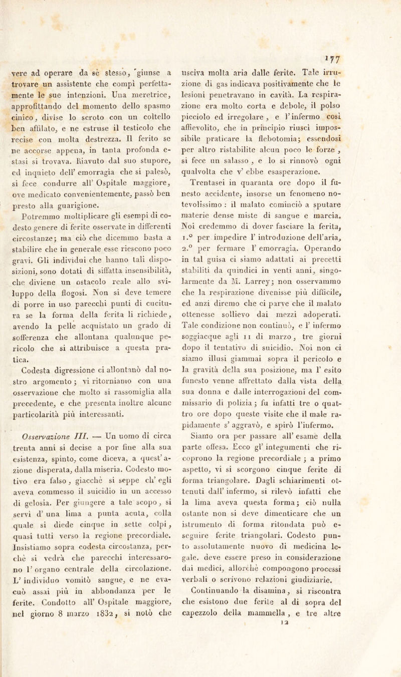vere ad operare da sè stesso, 'giunse a trovare un assistente che compì perfetta- mente le sue intenzioni. Una meretrice, approfittando del momento dello spasmo cinico, divise lo scroto con un coltello ben affilato, e ne estruse il testicolo che recise con molta destrezza. Il ferito se ne accorse appena, in tanta profonda e- stasi si trovava. Riavuto dal suo stupore, ed inqaieto dell’ emorragia che si palesò, si fece condurre all’ Ospitale maggiore, ove medicato convenientemente, passo ben presto alla guarigione. Potremmo moltiplicare gli esempi di co- desto genere di ferite osservate in differenti circostanze; ma ciò che dicemmo basta a stabilire che in generale esse riescono poco gravi. Gli individui che hanno tali dispo- sizioni, sono dotati di siffatta insensibilità, che diviene un ostacolo reale allo svi- luppo della fiogosi. Non si deve temere di porre in uso parecchi punti di cucitu- ra se la forma della ferita li richiede, avendo la pelle acquistato un grado di sofferenza che allontana qualunque pe- ricolo che si attribuisce a questa pra- tica. Codesta digressione ci allontanò dal no- stro argomento ; vi ritorniamo con una osservazione che molto si rassomiglia alla precedente, e che presenta inoltre alcune particolarità più interessanti. Osservazione III. — Un uomo di circa trenta anni si decise a por fine alla sua esistenza, spinto, come diceva, a quest’a- zione disperata, dalla miseria. Codesto mo- tivo era falso , giacché si seppe eli’ egli aveva commesso il suicidio in un accesso di gelosia. Per giungere a tale scopo, si servì d’ una lima a punta acuta, colla quale si diede cinque in sette colpi , quasi tutti verso la regione precordiale. Insistiamo sopra codesta circostanza, per- chè si vedrà che parecchi interessaro- no l’orbano centrale della circolazione. L’ individuo vomitò sangue, e ne eva- cuò assai più in abbondanza per le ferite. Condotto all’ Ospitale maggiore, nel giorno 8 marzo i832 ? si notò che i77 usciva molla aria dalle ferite. Tale irru- zione di gas indicava positivamente che le lesioni penetravano in cavità. La respira- zione era molto corta e debole, il polso picciolo ed irregolare, e l’infermo così affievolito, che in principio riuscì impos- sibile praticare la flebotomia; essendosi per altro ristabilite alcun poco le forze , si fece un salasso , e lo si rinnovò ogni qualvolta che v’ ebbe esasperazione. Trentasei in quaranta ore dopo il fu- nesto accidente, insorse un fenomeno no- tevolissimo : il malato cominciò a sputare materie dense miste di sangue e marcia. Noi credemmo di dover fasciare la ferita, i.° per impedire l’introduzione dell’aria, 2.0 per fermare 1’ emorragia. Operando in tal guisa ci siamo adattati ai precetti stabiliti da quindici in venti anni, singo- larmente da M. Larrey; non osservammo che la respirazione divenisse più difficile, ed anzi diremo che ci parve che il malato ottenesse sollievo dai mezzi adoperati. Tale condizione non continuò, e 1’ infermo soggiacque agli 11 di marzo, tre giorni dopo il tentativo di suicidio. Noi non ci siamo illusi giammai sopra il pericolo e la gravità della sua posizione, ma V esito funesto venne affrettato dalla vista della sua donna e dalle interrogazioni del com- missario di polizia ; fu infatti tre o quat- tro ore dopo queste visite che il male ra- pidamente s’ aggravò, e spirò l’iufermo. Siamo ora per passare all’ esame della parte offesa. Ecco gl’ integumenti che ri- coprono la regione precordiale ; a primo aspetto, vi si scorgono cinque ferite di forma triangolare. Dagli schiarimenti ot- tenuti dall’ infermo, si rilevò infatti che la lima aveva questa forma; ciò nulla ostante non si deve dimenticare che un istrumento di forma rifondata può e» seguire ferite triangolari. Codesto pun- to assolutamente nuovo di medicina le- gale. deve essere preso in considerazione dai medici, allorché compongono processi verbali o scrivono relazioni giudiziarie. Continuando la disamina, si riscontra che esistono due ferite al di sopra del capezzolo della mammella, e tre altre