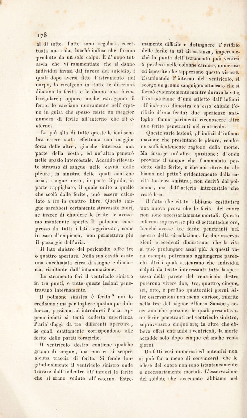 17$ al di sotto. Tutte sono regolari, eccet- tuata una sola, locché indica che furono prodotte da un solo colpo. E d’ uopo tut- tavia che vi rammentiate che si danno individui invasi dai furore del suicidio, i quali dopo aversi fìtto F istrumento nel corpo, lo rivolgono in tutte le direzioni, dilatano la ferita, e le danno una forma irregolare ; oppure anche estraggono il ferro, lo cacciano nuovamente nell’ orga- no in guisa che spesso esiste un maggior numero di ferite ali’ interno che all’ e- eterno. La piti alta di tutte queste lesioni sem- bra essere stata effettuata con maersàor OO forza delle altre, giacche interessò una parte della costa , ed un’ altra penetrò nello spazio intercostale. Accadde rilevan- te stravaso di sangue - nelle cavità delle pleure, la sinistra delle quali contiene aria , sangue nero, in parte liquido, in parte rappigliato, il quale unito a quello che scolò dalle ferite, può essere calco- lato a tre in quattro libre. Questo san- gue sarebbesi certamente stravasato fuori, 6e invece di chiudere le ferite le avessi- mo mantenute aperte. Il polmone com- presso da tutti i lati, aggrinzato, come in easo d’empiema, non permetteva più il passaggio dell’aria. Il lato sinistro del pericardio offre tre o quattro aperturè. Nella sua cavità esiste una cucchiajata circa di sangue e di mar- cia, risultante dall’ infiammazione. Lo strumento ferì il ventricolo sinistro in tre punti, e tutte queste lesioni pene- travano internamente. Il polmone sinistro è ferito ? noi lo crediamo ; ma per togliere qualunque dub- biezza, passiamo ad introdurvi ls aria. Ap- pena infatti si tentò codesta esperienza Faria'sfuggì da tre differenti aperture, le quali esattamente corrispondono alle ferite delle pareti toraciche. Il ventricolo destro contiene qualche grumo di sangue, ma non vi si scopre alcuna traccia di ferita. Si fende lon- gitudinalmente il ventricolo sinistro onde trovare dalF indentro ali’ infuori le ferite che si erano vedute alF esterno. Estre- mamente difficile c distinguere F orifizio delle ferite in tal circostanza, impercioc- ché la punta dell’ istruinento può venirsi a perdere nelle colonne carnose, numerose ed ispessite che tappezzano questo viscere. Esaminando F interno del ventricolo, si scorge un grumo sanguigno attaccato che si formò evidentemente mentre durava la vita; F introduzione d’ uno stiletto dall’ infuori ali’indentro dimostra eh’esso chiude l’o- rifìzio d'una ferita; due sperienze ana- loghe fanno parimenti riconoscere altre due ferite penetranti nel ventricolo. Queste varie lesioni, gl’ indizii d’infiam- mazione che presentano le pleure, rendo- no sufficientemente ragione della morte. Ma insorge un’ altra quistione : d’ onde proviene il sangue che F ammalato per- dette dalle ferite, e che noi ritrovato ab- biamo nel petto? evidentemente dalla ca- vità toracica sinistra ; non derivò dal pol- mone , ma dall’ arteria intercostale che restò lesa. il fatto che citato abbiamo costituisce una nuova prova che le ferite del cuore non souo necessariamente mortali. Questo infermo sopravvisse più di settantadue ore, benché avesse tre ferite penetranti nei centro della circolazione. Le due osserva- zioni precedenti dimostrano che la vita si può prolungare assai più. A questi va- rii esempii, potremmo aggiungerne parec- chi altri i quali assicurano che individui colpiti da ferite interessanti tutta la spes- sezza della parete del ventricolo destro poterono vivere due, tre, quattro, cinque, sei, otto, e perfino quattordici giorni. Al- tre osservazioni non meno curiose, riferite nella tesi del signor Alfonso Sanson , ac- certano che persone, le quali presentava- no ferite penetranti nel ventricolo sinistro, sopravvissero cinque ore; in altre che eb- bero offesi entrambi i ventricoli, la morte accadde solo dopo cinque ed anche venti giorni. Da fatti così numerosi ed autentici non si può far a meno di convincersi che le offese del cuore non sono istantaneamente e necessariamente mortali. L’osservazione del soldato che accennato abbiamo nel