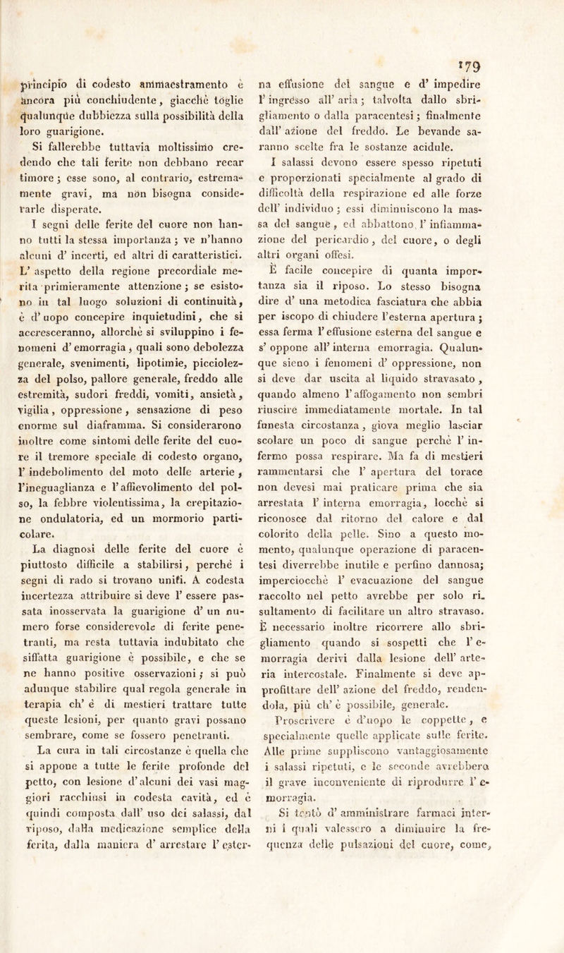 principio di codesto ammaestramento è àncora più conchìudente, giacché tòglie Qualunque dubbiezza sulla possibilità della loro guarigione. Si fallerebbe tuttavia moltissimo cre- dendo che tali ferite non debbano recar timore ; esse sono, al contrario, estrema- mente gravi, ma non bisogna conside- rarle disperate. I segni delle ferite del cuore non han- no tutti la stessa importanza ; ve n’hanno alcuni d’ incerti, ed altri di caratteristici. L’ aspetto della regione precordiale me- rita primieramente attenzione; se esisto- no in tal luogo soluzioni di continuità, è d’uopo concepire inquietudini, che si accresceranno, allorché si sviluppino i fe- nomeni d’ emorragia , quali sono debolezza generale, svenimenti, lipotimie, picciolez- za del polso, pallore generale, freddo alle estremità, sudori freddi, vomiti, ansietà, vigilia, oppressione , sensazione di peso enorme sul diaframma. Si considerarono inoltre come sintomi delle ferite del cuo- re il tremore speciale di codesto organo, T indebolimento del moto delle arterie , l’ineguaglianza e l’affievolimento del pol- so, la febbre violentissima, la crepitazio- ne ondulatoria, ed un mormorio parti- colare. La diagnosi delle ferite del cuore è piuttosto difficile a stabilirsi, perchè i segni di rado si trovano uniti. À codesta incertezza attribuire si deve F essere pas- sata inosservata la guarigione d’ un nu- mero forse considerevole di ferite pene- tranti, ma resta tuttavia indubitato che siffatta guarigione è possibile, e che se ne hanno positive osservazioni ; si può adunque stabilire qual regola generale in terapia eh’ è di mestieri trattare tutte queste lesioni, per quanto gravi possano sembrare, come se fossero penetranti. La cura in tali circostanze è quella clic si appone a tutte le ferite profonde del petto, con lesione cF alcuni dei vasi mag- giori racchiusi iu codesta cavità, ed è quindi composta dall’ uso dei salassi, dal riposo, dalla medicazione semplice della ferita, dalla maniera d’arrestare F er3tcr- 179 na effusione del sangue e d’ impedire F ingròsso all’ aria ; talvolta dallo sbri- gliamento o dalla paracentesi ; finalmente dall’ anione del freddo. Le bevande sa- ranno scelte fra le sostanze acidule. I salassi devono essere spesso ripetuti e proporzionati specialmente al grado eli difficoltà della respirazione ed alle forze cìelF individuo ; essi diminuiscono la mas- sa del sangue , ed abbattono, F infiamma- zione del pericardio, del cuore, o degli altri organi offesi. L facile concepire di quanta impor- tanza sia il riposo. Lo stesso bisogna dire cF una metodica fasciatura che abbia per iscopo di chiudere l’esterna apertura ; essa ferma l’effusione esterna del sangue e s’oppone all’interna emorragia. Qualun- que sieno i fenomeni cF oppressione, non si deve dar uscita al liquido stravasato , quando almeno l’affogamento non sembri riuscire immediatamente mortale. In tal funesta circostanza, giova meglio lasciar scolare un poco di sangue perchè F in- fermo possa respirare. Ma fa di mestieri rammentarsi che F apertura del torace non devesi mai praticare prima che sia arrestata F interna emorragia, locchè si riconosce dal ritorno del calore e dal colorito della pelle. Sino a questo mo- mento, qualunque operazione di paracen- tesi diverrebbe inutile e perfino dannosa; imperciocché F evacuazione del sangue raccolto nel petto avrebbe per solo ri. sultamento di facilitare un altro stravaso. È necessario inoltre ricorrere allo sbri- gliamento quando si sospetti che F e- morragia derivi dalla lesione dell’ arte- ria intercostale. Finalmente si deve ap- profittare dell’ azione del freddo, renden- dola, più eh’ è possibile, generale. Proscrivere è d’uopo le coppette, e specialmente quelle applicate sulle ferite. Alle prime suppliscono vantaggiosamente i salassi ripetuti, c le seconde avrebbero, il grave inconveniente di riprodurre F c- merra già. Si tentò d’ amministrare farmaci inter- ni ì quali valessero a diminuire la fre- quenza delie pulsazioni del cuore, come.