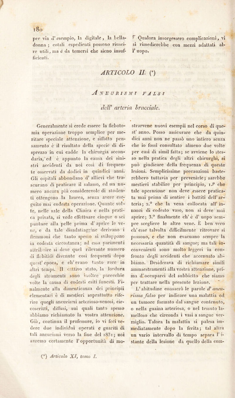 per via ti’ esempio, la digitale , la bella- donna ; colali espedienti possono riusci- re utili, ma è da temersi che sieno insuf- ficienti. 5 Qualora insorgessero complicazioni, vi si rimedierebbe con mezzi adattati al- F uopo. ARTICOLO IL (*) Aneurismi falsi cìeìF arteria bracciale. Generalmente si crede essere la fleboto- mia operazione troppo semplice per me- ritare speciale attenzione, e siffatto pen- samento c il risultato della specie di di- sprezzo in cui cadde la chirurgia secon- daria, ed è appunto la causa dei sini- stri accidenti da noi così di frequen- te osservati da dodici in quindici anni. Gli ospitali abbondano d’ allievi che tra- scurano di praticare il salasso, ed un nu- mero ancora più considerevole di studen- ti ottengono la laurea, senza avere ese- guito mai codesta operazione. Quante vol- te, nelle sale della Clinica e nella prati- ca privata, si vede effettuare cinque o sei punture alla pelle prima d’ aprire le ve- ne, e da tale disadattaggine derivano i flemmoni che tanto spesso si sviluppano in codesta circostanza* ad essa parimenti attribuire si deve quel rilevante numero di flebitidi divenute così frequenti dopo quest’ epoca, e eh’ erano tanto rare in altri tempi. Il cattivo stato, la lordura degli strumenti sono inoltre parecchie volte la causa di codesti esiti funesti. Fi- nalmente alla dimenticanza dei principi! elementari è di mestieri soprattutto rife- rire quegli aneurismi arterioso-venosi, cir- coscritti, diffusi, sui quali tanto spesso abbiamo richiamato la vostra attenzione. Già, continua il professore, io vi feci ve- dere due individui operati e guariti di tali aneurismi verso la fine del i83i; noi avremo certamente F opportunità di mo- strarvene nuovi esempii nel corso di que- st’ anno. Posso assicurare che da quin- dici anni non ne passò uno intiero senza che io fossi consultato almeno due volte per casi di simil fatta; se avviene lo stes- so nella pratica degli altri chirurghi, si può giudicare della frequenza di queste lesioni. Semplicissime precauzioni baste- rebbero tuttavia per prevenirle; sarebbe mestieri stabilire per principio, i..° che tale operazione non deve essere pratica- ta mai prima di sentire i battiti dell’ar- teria; 2.0 che la vena collocata all’ in- nanzi di codesto vaso, non si deve mai aprire; 3.° finalmente eh’ è d’ uopo sem- pre scegliere le altre vene. E ben vero eh’ esse talvolta difficilmente ritrovare si possono, e che non evacuano sempre la necessaria quantità eli sangue; ma tali in- convenienti sono molto leggeri in con- fronto degli accidenti che accennato ab- biamo. Desiderava di richiamare simili ammaestramenti alla vostra attenzione, pri- ma cF occuparci del subbietto che siamo per trattare nella presente lezione. L’ abitudine consacrò le parole d’ aneu- risma falso per indicare una malattia od un tumore formato dal sangue contenuto, o nella guaina arteriosa, o nel tessuto la- rnelloso che circonda i vasi a sangue ver- miglio. Talora la malattia si palesa im- mediatamente dopo la ferita; tal altra un vario intervallo di tempo separa F i- stante della lesione da quello della com- (*) Articolo XI, tomo I.