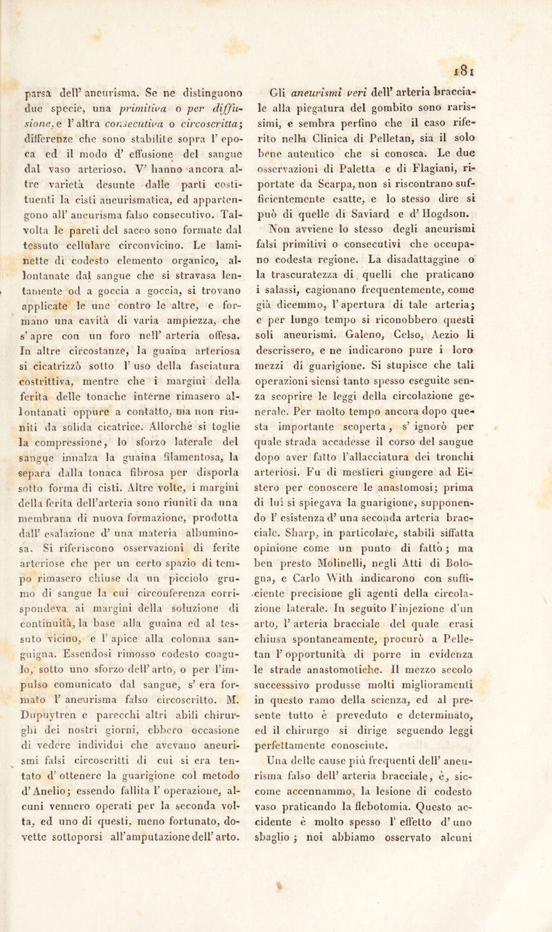 parsa dell5 aneurisma. Se ne distinguono due specie, una primitiva o per diffu- sione.e l'altra consecutiva o circoscritta; differenze che sono stabilite sopra 1’ epo- ca ed il modo d’ effusione del sangue dal vaso arterioso. V’ hanno ancora al- tre varietà desunte dalle parti costi- tuenti la cisti aneurismatica, ed apparten- gono all’ aneurisma falso consecutivo. Tal- volta le pareti del sacco sono formate dal tessuto cellulare circonvicino. Le lami- nette di codesto elemento organico, al- lontanate dal sangue che si stravasa len- tamente od a goccia a goccia, si trovano applicate le une contro le altre, e for- mano una cavità di varia ampiezza, che s’apre con un foro nell’ arteria offesa. In altre circostanze, la guaina arteriosa si cicatrizzò sotto 1’ uso della fasciatura costrittiva, mentre che i margini della ferita delle tonache interne rimasero al- lontanati oppure a contatto, ma non riu- niti da solida cicatrice. Allorché si toglie la compressione, lo sforzo laterale del sangue innalza la guaina filamentosa, la separa dalla tonaca fibrosa per disporla sotto forma di cisti. Altre volte, i margini della ferita dell’arteria sono riuniti da una membrana di nuova formazione, prodotta dall’ esalazione d’ una materia albumino- sa. Si riferiscono osservazioni di ferite arteriose che per un certo spazio di tem- po rimasero chiuse da un picciolo gru- mo di sangue la cui circonferenza corri- spondeva ai margini della soluzione di continuità, la base alla guaina ed al tes- suto vicino, e 1’ apice alla colonna san- guigna. Essendosi rimosso codesto coagu- lo, sotto uno sforzo dell’arto, o per l’im- pulso comunicato dal sangue, s’ era for- mato 1’ aneurisma falso circoscritto. M. Dupuytren e parecchi altri abili chirur- ghi dei nostri giorni, ebbero occasione di vedere individui che avevano aneuri- smi falsi circoscritti di cui si era ten- tato d ottenere la guarigione col metodo d’Auelio; essendo fallita F operazione, al- cuni vennero operati per la seconda vol- ta, ed uno di questi, meno fortunato, do- vette sottoporsi all’amputazione dell’arto. Gli aneurismi veri dell’ arteria braccia- le alla piegatura del gombito sono raris- simi, e sembra perfino che il caso rife- rito nella Clinica di Pelletan, sia il solo bene autentico che si conosca. Le due osservazioni di Paletta e di Flagiani, ri- portate da Scarpa, non si riscontrano suf- ficientemente esatte, e lo stesso dire si può di quelle di Saviard e d’ Hogdson. Non avviene lo stesso degli aneurismi falsi primitivi o consecutivi che occupa- no codesta regione. La disadattaggine o la trascuratezza di quelli che praticano i salassi, cagionano frequentemente, come già dicemmo, l’apertura di tale arteria; e per lungo tempo si riconobbero questi soli aneurismi. Galeno, Gelso, Aezio li descrissero, e ne indicarono pure i loro mezzi di guarigione. Si stupisce che tali operazioni -siensi tanto spesso eseguite sen- za scoprire le leggi della circolazione ge- nerale. Per molto tempo ancora dopo que- sta importante scoperta, s’ ignorò per quale strada accadesse il corso del sangue dopo aver fatto l’allacciatura dei tronchi arteriosi. Fu di mestieri giungere ad Ei- stero per conoscere le anastomosi; prima di lui si spiegava la guarigione, supponen- do 1’ esistenza d’ una seconda arteria brac- ciale. Sharp, in particolare, stabilì siffatta opinione come un punto di fatto ; ma ben presto Molinelli, negli Atti di Bolo- gna, e Carlo Witli indicarono con suffi- ciente precisione gli agenti della circola- zione laterale. In seguito l’injezione d un arto, E arteria bracciale del quale crasi chiusa spontaneamente, procurò a Pelle- tan l’opportunità di porre in evidenza le strade anastomotiche. Il mezzo secolo successsivo produsse molti miglioramenti in questo ramo della scienza, ed al pre- sente tutto è preveduto e determinato, ed il chirurgo si dirige seguendo leggi perfettamente conosciute. Una delle cause più frequenti dell’ aneu- risma falso dell’arteria bracciale, è, sic- come accennammo, la lesione di codesto vaso praticando la flebotomia. Questo ac- cidente è molto spesso l1 effetto d’uno sbaglio ; noi abbiamo osservato alcuni