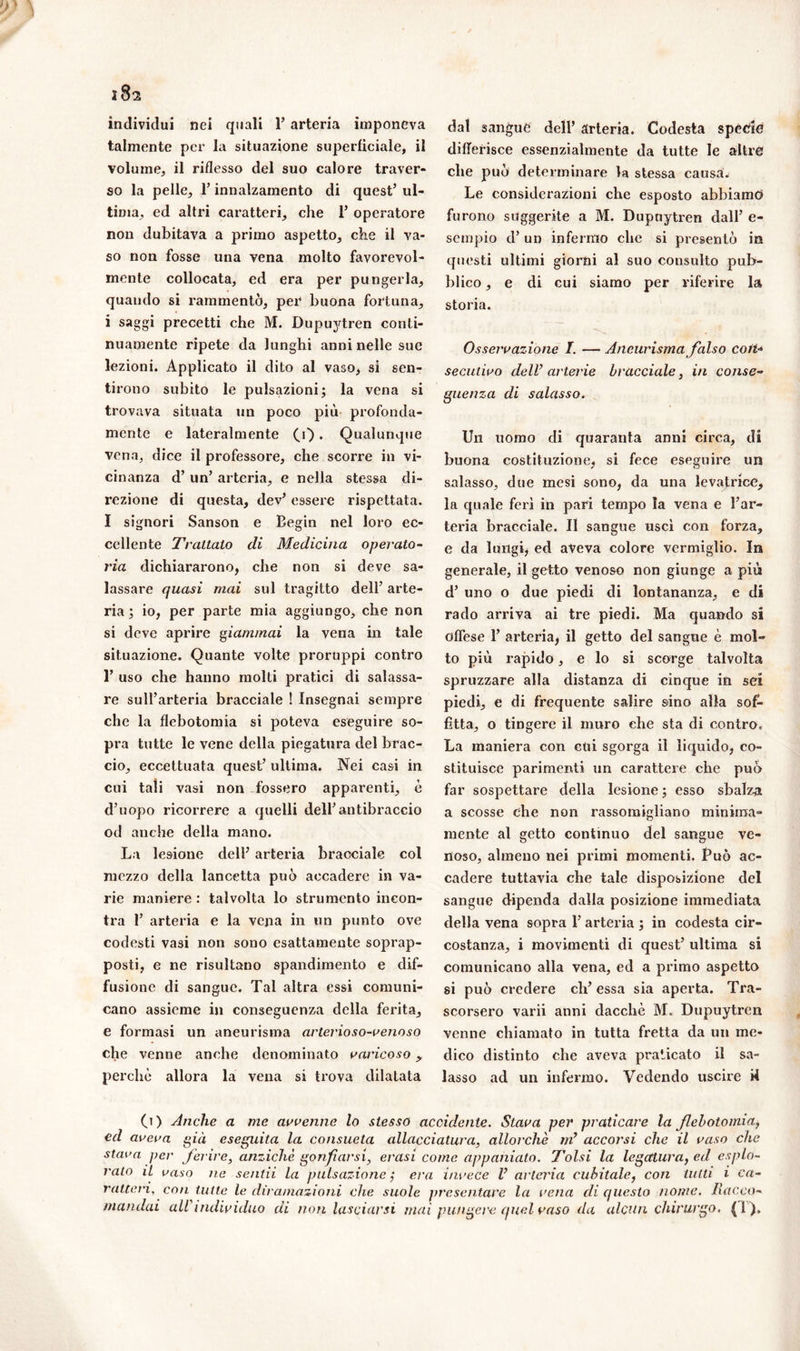 individui nei quali 1’ arteria imponeva talmente per la situazione superficiale, il volume, il riflesso del suo calore traver- so la pelle, l’innalzamento di quest’ ul- tima, ed altri caratteri, che 1’ operatore non dubitava a primo aspetto, che il va- so non fosse una vena molto favorevol- mente collocata, ed era per pungerla, quando si rammentò, per buona fortuna, i saggi precetti che M. DupujMren conti- nuamente ripete da lunghi anni nelle sue lezioni. Applicato il dito al vaso, si sen- tirono subito le pulsazioni; la vena si trovava situata un poco più profonda- mente e lateralmente CO. Qualunque vena, dice il professore, che scorre in vi- cinanza d’ un’ arteria, e nella stessa di- rezione di questa, dev’ essere rispettata. I signori Sanson e Begin nel loro ec- cellente Trattato di Medicina operato- ria dichiararono, che non si deve sa- lassare quasi mai sul tragitto dell’ arte- ria ; io, per parte mia aggiungo, che non si deve aprire giammai la vena in tale situazione. Quante volte proruppi contro 1’ uso che hanno molti pratici di salassa- re sull’arteria bracciale ! Insegnai sempre che la flebotomia si poteva eseguire so- pra tutte le vene della piegatura del brac- cio, eccettuata quest’ ultima. Nei casi in cui tali vasi non fossero apparenti, è d’uopo ricorrere a quelli dell’antibraccio od anche della mano. La lesione dell’ arteria bracciale col mezzo della lancetta può accadere in va- rie maniere : talvolta lo strumento incon- tra 1’ arteria e la vena in un punto ove codesti vasi non sono esattamente soprap- posti, e ne risultano spandimento e dif- fusione di sangue. Tal altra essi comuni- cano assieme in conseguenza della ferita, e formasi un aneurisma arterioso-venoso che venne anche denominato varicoso y perchè allora la vena si trova dilatata dal sangue dell’ arteria. Codesta specie differisce essenzialmente da tutte le altre che può determinare la stessa causa. Le considerazioni che esposto abbiamo furono suggerite a M. Dupuytren dall’ e- sempio d’ un infermo che si presentò in questi ultimi giorni al suo consulto pub- blico , e di cui siamo per riferire la storia. Osservazione I. — Aneurisma falso coti* secutivo dell’arterie bracciale, in conse- guenza di salasso. Un uomo di quaranta anni circa, di buona costituzione, si fece eseguire un salasso, due mesi sono, da una levatrice, la quale ferì in pari tempo la vena e l’ar- teria bracciale. Il sangue uscì con forza, e da lungi, ed aveva colore vermiglio. In generale, il getto venoso non giunge a più d’ uno o due piedi di lontananza, e di rado arriva ai tre piedi. Ma quando si offese 1’ arteria, il getto del sangue è mol- to più rapido, e lo si scorge talvolta spruzzare alla distanza di cinque in sei piedi, e di frequente salire sino alla sof- fitta, o tingere il muro che sta di contro. La maniera con cui sgorga il liquido, co- stituisce parimenti un carattere che può far sospettare della lesione ; esso sbalza a scosse che non rassomigliano minima- mente al getto continuo del sangue ve- noso, almeno nei primi momenti. Può ac- cadere tuttavia che tale disposizione del sangue dipenda dalla posizione immediata della vena sopra l’arteria ; in codesta cir- costanza, i movimenti di quest’ ultima si comunicano alla vena, ed a primo aspetto si può credere eh’ essa sia aperta. Tra- scorsero varii anni dacché M. Dupuytren venne chiamato in tutta fretta da un me- dico distinto che aveva praticato il sa- lasso ad un infermo. Vedendo uscire i4 (i) Anche a me avvenne lo stesso accidente. Stava per praticare la flebotomia, ed aveva già eseguita la consueta allacciatura, allorché m’ accorsi che il vaso che stava per ferire, anziché gonfiarsi, erasi come apponiate. Tolsi la legatura, ed esplo- rato il vaso ne sentii la pulsazione ,* era invece V arteria cubitale, con tutti i ca- ratteri, con tutte le dira/nazioni che suole presentare la vena di questo nome. Racco- mandai all individuo di non lasciarsi mai pungere quid vaso da alcun chirurgo. (1),