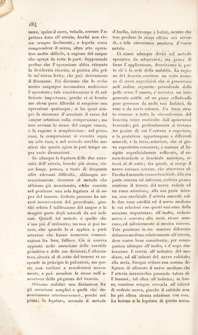 184 more, aprire il sacco, votarlo, cercare Fa- pertura fatta all’ arteria, loccliè non rie- sce sempre facilmente, e legarla senza comprendere il nervo, altro atto opera- tivo molto difficile, a cagione del sangue che sgorga da tutte le parti. Supponendo perfino che 1’ operazione abbia ottenuto la desiderata riuscita, si pratica alla pel- le un’ estesa ferita, che può determinare il flemmone. Poi dicemmo che lo scola- mento sanguigno incomodava moltissimo F operatore ; tale considerazione è di suf- ficiente importanza, perchè vi ci fermia- mo alcun poco. Allorché si eseguisce una operazione qualunque, si ha quasi sem- pre la sicurezza d’ arrestare il corso del sangue arterioso colla compressione; ma non avviene lo stesso del sangue venoso, e la ragione è semplicissima : nel primo caso, la compressione si esercita sopra un solo vaso,’e nel secondo sarebbe me- stieri che questa agisse in pari tempo so- pra varie diramazioni. Se adunque la legatura delle due estre- mità dell’ arteria, benché più sicura, rie* sce lunga, penosa, e tanto di frequente offre rilevanti difficoltà, abbisogna ne- cessariamente ricorrere al metodo che abbiamo già menzionato, e®che consiste nel praticare una sola legatura al di so- pra del tumore. Codesto processo ha mi- nori inconvenienti del precedente, giac- ché schiva 1’ infiltrazione del sangue e la maggior parte degli ostacoli da noi indi- cati. Quindi tal metodo è quello che s’usa più d’ordinario; ma non si può ta- cere, che quando lo si applica a parti arteriose che hanno numerose comuni- cazioni fra loro, fallisce. Ciò si osserva appunto nelle aneurisme della carotide primitiva e delle sue divisioni; 1’ allaccia- tura situata al di sotto del tumore vi so- spende in principio le pulsazioni, ma que- ste non tardano a manifestarsi nuova- mente, e può accadere lo stesso nell’ a- neurisraa della piegatura del braccio. Abbiamo stabilito una distinzione fra gli aneurismi semplici e quelli che de- nominammo arterioso venosi, perchè nei primi, la legatura, secondo il metodo d’Ànelio, interrompe i battiti, mentre che non produce lo stesso effetto nei secon- di, e tale circostanza meritava d’essere notata. Ci siamo adunque decisi sul metodo operativo da adoperarsi; ma prima di farne 1’ applicazione, descriviamo la par- te eli’ è la sede della malattia. La regio- ne del braccio contiene un certo nume- ro di strati supcrfiziali che si presentano nell’ ordine seguente: procedendo dalla pelle verso F omero, s’ incontra un inte- gumento sottile ed un piano cellulo-adi» poso percorso da molti vasi linfatici, da vene e da nervi cutanei. Un terzo stra- to comune a tutta la circonferenza del braccio) viene costituito dall’ aponeurosi bracciale; più profondamente si trovano tre guaine di cui 1’ esterna e superiore, e la posteriore appartengono a differenti muscoli, e la terza, anteriore, che ci gio- va soprattutto conoscere, è comune al bi- cipite superfiziahnente collocato, al co- raco-bracbiale e brachiale anteriore, si- tuali al di sotto; fra questi, si scorge il nervo cutaneo esterno, che attraversa al- l’inalto il muscolo coraco-hrachiale. Alla sua parte esterna ed inferiore, codesta guaina contiene il tronco del nervo radiale ed un ramo arterioso; alla sua parte inter- na, essa racchiude 1’ arteria omerale col- le due vene satelliti ed il nervo mediano le cui relazioni con questi vasi sono della massima importanza; all’inalto, codesto nervo è esterno’, alla metà riesce ante- riore, ed inferiormente si mostra interno. Tale posizione in tre maniere differente del nervo mediano relativamente all’arteria, deve essere bene considerata; per conse- guenza adunque all’ inalto, è d’ uopo rin- tracciare F arteria all’ indentro del me- diano, ed all’ infuori del nervo cubitale; alla metà, bisogna evitare con somma di- ligenza di afferrare il nervo mediano che F arteria incrocicchia passando talora al- 1’innanzi, tal altra all’indietro; in bas- so, conviene sempre cercarla all’ infuori di codesto nervo, giacché il cubitale non ha più allora alcuna relazione con essa. La lesione o la legatura di questo nervo