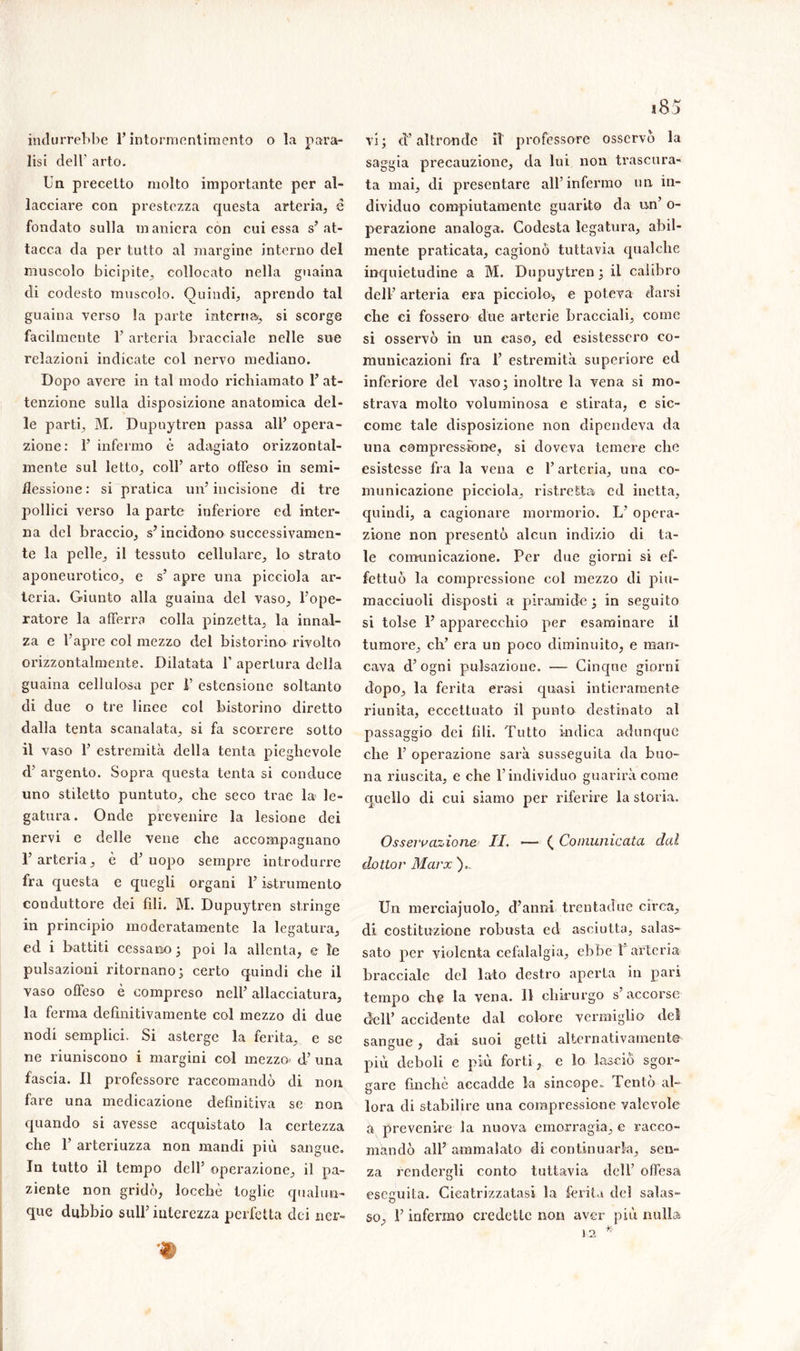 indurrebbe l’intormentimento o la para- lisi dell' arto. Un precetto molto importante per al- lacciare con prestezza questa arteria, é fondato sulla m anicra con cui essa s’ at- tacca da per tutto al margine interno del muscolo bicipite, collocato nella guaina di codesto muscolo. Quindi, aprendo tal guaina verso la parte interna, si scorge facilmente 1’ arteria bracciale nelle sue relazioni indicate col nervo mediano. Dopo avere in tal modo richiamato 1’ at- tenzione sulla disposizione anatomica del- le parti, j\I. Dupuytren passa all’ opera- zione: 1’ infermo è adagiato orizzontal- mente sul letto, coll’ arto offeso in semi- flessione: si pratica un’incisione di tre pollici verso la parte inferiore ed inter- na del braccio, s’incidono successivamen- te la pelle, il tessuto cellulare, lo strato aponeurotico, e s’ apre una picciola ar- teria. Giunto alla guaina del vaso, l’ope- ratore la afferra colla pinzetta, la innal- za e l’apre col mezzo del bistorino rivolto orizzontalmente. Dilatata 1’ apertura della guaina cellulosa per I’ estensione soltanto di due o tre linee col bistorino diretto dalla tenta scanalata, si fa scorrere sotto il vaso 1’ estremità della tenta pieghevole d’ argento. Sopra questa tenta si conduce uno stiletto puntuto, che seco trae la le- gatura. Onde prevenire la lesione dei nervi e delle vene che accompagnano 1’ arteria, è d’ uopo sempre introdurre fra questa e quegli organi l’istrumento conduttore dei fili. M. Dupuytren stringe in principio moderatamente la legatura, ed i battiti cessano ; poi la allenta, e le pulsazioni ritornano ; certo quindi che il vaso offeso è compreso nell’ allacciatura, la ferma definitivamente col mezzo di due nodi semplici. Si asterge la ferita, e se ne riuniscono i margini col mezzo- d’ una fascia. Il professore raccomandò di non fare una medicazione definitiva se non quando si avesse acquistato la certezza che 1’ arteriuzza non mandi più sangue. In tutto il tempo dell’ operazione, il pa- ziente non gridò, loccliè toglie qualun- que dubbio sull’interezza perfetta dei ner- vi; d’altronde il professore osservò la saggia precauzione, da lui non trascura- ta mai, di presentare all’infermo un in- dividuo compiutamente guarito da un’ o- perazione analoga. Codesta legatura, abil- mente praticata, cagionò tuttavia qualche inquietudine a M. Dupuytren ; il calibro dell’ arteria era picciolo, e poteva darsi che ei fossero due arterie bracciali, come si osservò in un caso, ed esistessero co- municazioni fra 1’ estremità superiore ed inferiore del vaso; inoltre la vena si mo- strava molto voluminosa e stirata, e sic- come tale disposizione non dipendeva da una compressione, si doveva temere che esistesse fra la vena e l’arteria, una co- municazione picciola, ristretta ed inetta, quindi, a cagionare mormorio. L’ opera- zione non presentò alcun indizio di ta- le comunicazione. Per due giorni si ef- fettuò la compressione col mezzo di piu- macciuoli disposti a piramide; in seguito si tolse F apparecchio per esaminare il tumore, eh’ era un poco diminuito, e man- cava d’ogni pulsazione. — Cinque giorni dopo, la ferita era-si quasi intieramente riunita, eccettuato il punto destinato al passaggio dei fili. Tutto indica adunque che F operazione sarà susseguita da buo- na riuscita, e che l’individuo guarirà come quello di cui siamo per riferire la storia. Osservazione II. —* ( Comunicata dal dottor Marx ), Un merciajuolo, d’anni trentacìue circa, di costituzione robusta ed asciutta, salas- sato per violenta cefalalgia, ebbe 1 arteria- bracciale del lato destro aperta in pari tempo che la vena. Il chirurgo s’accorse dell’ accidente dal colore vermiglio del sangue, dai suoi getti alternativamente più deboli e più forti, e lo lasciò sgor- gare finché accadde la sincope. Tentò al- lora di stabilire una compressione valevole a prevenire la nuova emorragia, e racco- mandò all’ ammalato di continuarla, sen- za rendergli conto tuttavia dell’ offesa eseguita. Cicatrizzatasi la ferita del salas- so, F infermo credette non aver più nulla