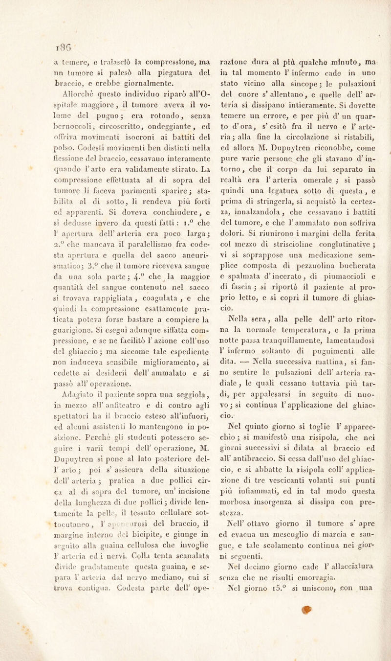 un tumore si palesò alla piegatura del braccio, e crebbe giornalmente. Allorché questo individuo riparò all’O- spitale maggiore, il tumore aveva il vo- lume del pugno; era rotondo, senza bernoccoli, circoscritto, ondeggiante, ed offriva movimenti isocroni ai battiti del polso. Codesti movimenti ben distìnti nella flessione del braccio, cessavano interamente quando l’arto era validamente stirato. La compressione effettuata al di sopra del tumore li faceva parimenti sparire; sta- bilita al di sotto, li rendeva più forti ed apparenti. Si doveva conchiudere, e si dedusse invero da questi fatti : i.° che 1’ apertura dell’arteria era poco larga; 2.0 che mancava il paralcllismo fra code- sta apertura e quella del sacco aneuri- smatico; B.° che il tumore riceveva sangue da una sola parte; 4-° che maggior quantità del sangue contenuto nel sacco si trovava rappigliata , coagulata , e che quindi la compressione esattamente pra- ticata poteva forse bastare a compiere la guarigione. Si eseguì adunque siffatta com- pressione, e se ne facilitò l’azione coll'uso del ghiaccio ; ma siccome tale espediente non induceva sensibile miglioramento, si cedette ai clesiderii dell' ammalato e si passò all’ operazione. Adagiato il paziente sopra una seggiola , in mezzo al!’ anfiteatro e di contro agli spettatori ha il braccio esteso all’infuori, ed alcuni assistenti lo mantengono in po- sizione. Perchè gli studenti potessero se- guire i vari! tempi dell’ operazione, M. Dupuytren si pone al lato posteriore del- 1’ arto ; poi s’ assicura della situazione dell’ arteria ; pratica a due pollici cir- ca al di sopra del tumore, un’ incisione della lunghezza di due pollici ; divide len- tamente la pelle, il tessuto cellulare sot- tocutaneo , 1 ap ? irosi del braccio, il margine interno del bicipite, e giunge in seguito alla guaina cellulosa che invoglie P arteria cd i nervi. Colla tenta scanalata divide gradatamente questa guaina, e se- para 1 arteria dal nervo mediano, cui si trova contigua. Codesta parte dell ope- in tal momento 1’ infermo cado in uno stato vicino alla sincope ; le pulsazioni del cuore s’ allentano, e quelle dell’ ar- teria si dissipano intieramente. Si dovette temere un errore, e per più d’ un quar- to d’ora, s’esitò fra il nervo e l’arte- ria ; alla fine la circolazione si ristabilì, ed allora M. Dupuytrcn riconobbe, come pure varie persone che gli stavano d’in- torno , che il corpo da lui separato in realtà era l’arteria omerale ,* si passò quindi una legatura sotto di questa, e prima di stringerla, si acquistò la certez- za, innalzandola, che cessavano i battiti del tumore, e che 1’ammalato non soffriva dolori. Si riunirono i margini della ferita col mezzo di strisciohne conglutinatiye ; vi si soprappose una medicazione sem- plice composta di pezzuolina bucherata c spalmata d’incerato, di piumaccioli e di fascia ; si riportò il paziente al pro- prio letto, c si coprì il tumore di ghiac- cio. Nella 6era, alla pelle dell’ arto ritor- na la normale temperatura, e la prima notte passa tranquillamente, lamentandosi 1’ infermo soltanto di puguimenti alle dita. •—• Nella successiva mattina, si fan- no sentire le pulsazioni dell’ arteria ra- diale , le quali cessano tuttavia più tar- di, per appalesarsi in seguito di nuo- vo ; si continua l’applicazione del ghiac- cio. Nel quinto giorno si toglie 1’ apparec- chio ; si manifestò una risipola, che nei giorni successivi si dilata al braccio ed all’ antibraccio. Si cessa dalfuso del ghiac- cio, e si abbatte la risipola coll’ applica- zione di tre vescicanti volanti sui punti più infiammati, ed in tal modo questa morbosa insorgenza si dissipa con pre- stezza. Nell’ ottavo giorno il tumore s* apre ed evacua un mescuglio di marcia e san- gue, e tale scolamento continua nei gior- ni seguenti. Nel decimo giorno cade 1’ allacciatura senza che ne risulti emorragia. Nel giorno i5.° si uniscono, con una