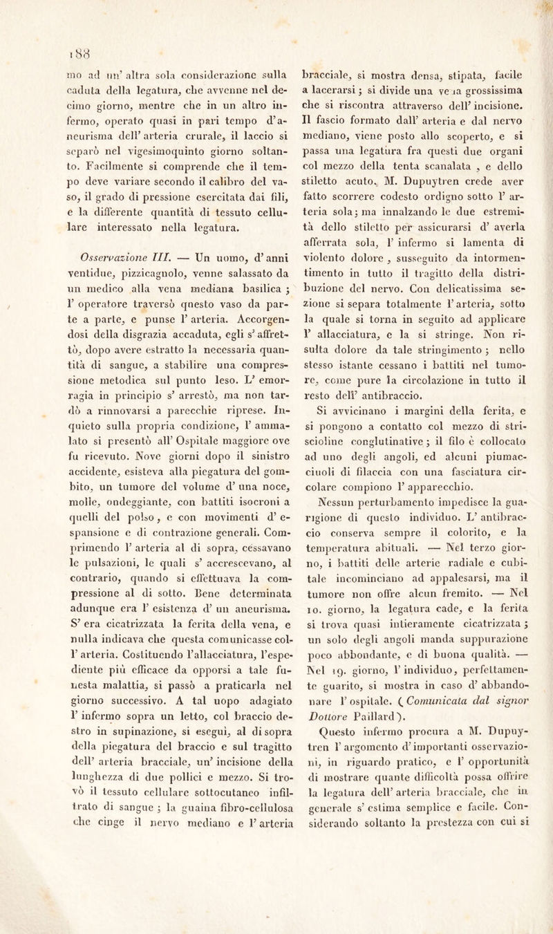 ino ad un’ altra sola considerazione sulla caduta della legatura, clie avvenne nel de- cimo giorno, mentre che in un altro in- fermo, operato quasi in pari tempo d’a- neurisma dell’ arteria crurale, il laccio si separò nel vigesimoquinto giorno soltan- to. Facilmente si comprende che il tem- po deve variare secondo il calibro del va- so, il grado di pressione esercitata dai fili, e la differente quantità di tessuto cellu- lare interessato nella legatura. Osservazione TU. — Un uomo, d’anni ventidue, pizzicagnolo, venne salassato da un medico alla vena mediana basilica } F operatore traversò questo vaso da par- te a parte, c punse 1’ arteria. Accorgen- dosi della disgrazia accaduta, egli s’affret- tò, dopo avere estratto la necessaria quan- tità di sangue, a stabilire una compres- sione metodica sul punto leso. L’ emor- ragia in principio s’ arrestò, ma non tar- dò a rinnovarsi a parecchie riprese. In- quieto sulla propria condizione, 1’ amma- lato si presentò all’ Ospitale maggiore ove fu ricevuto. Nove giorni dopo il sinistro accidente, esisteva alla piegatura del gom- bito, un tumore del volume d’ una noce, molle, ondeggiante, con battiti isocroni a quelli del polso, c con movimenti d’ e- spansione e di contrazione generali. Com- primendo 1’ arteria al di sopra, cessavano le pulsazioni, le quali s’ accrescevano, al contrario, quando si effettuava la com- pressione al di sotto. Cene determinata adunque era 1’ esistenza d’ un aneurisma. S’ era cicatrizzata la ferita della vena, e nulla indicava che questa comunicasse col- 1’ arteria. Costituendo l’allacciatura, l’espe- diente più efficace da opporsi a tale fu- nesta malattia, si passò a praticarla nel giorno successivo. A tal uopo adagiato 1’ infermo sopra un letto, col braccio de- stro in supinazione, si esegui, al disopra della piegatura del braccio e sul tragitto dell’ arteria bracciale, un’ incisione della lunghezza di due pollici e mezzo. Si tro- vò il tessuto cellulare sottocutaneo infil- trato di sangue ; la guaina fibro-cellulosa clic cinge il nervo mediano e F arteria bracciale, si mostra densa, stipata, facile a lacerarsi ; si divide una ve ia grossissima che si riscontra attraverso dell’ incisione. Il fascio formato dall’ arteria e dal nervo mediano, viene posto allo scoperto, e si passa una legatura fra questi due organi col mezzo della tenta scanalata , e dello stiletto acuto. M. Dupuytren crede aver fatto scorrere codesto ordigno sotto 1’ ar- teria sola} ma innalzandole due estremi- tà dello stiletto per assicurarsi d’ averla afferrata sola, 1’ infermo si lamenta di violento dolore , susseguito da intormen- timento in tutto il tragitto della distri- buzione del nervo. Con delicatissima se- zione si separa totalmente l’arteria, sotto la quale si torna in seguito ad applicare 1’ allacciatura, e la si stringe. Non ri- sulta dolore da tale stringimento ; nello stesso istante cessano i battiti nel tumo- re, come pure la circolazione in tutto il resto dell’ antibraccio. Si avvicinano i margini della ferita, e si pongono a contatto col mezzo di stri- scioline conglutinative ; il fdo è collocalo ad uno degli angoli, ed alcuni piumac- ciuoli di filaccia con una fasciatura cir- colare compiono F apparecchio. Nessun perturbamento impedisce la gua- rigione di questo individuo. L’ antibrac- cio conserva sempre il colorito, e la temperatura abituali. •— Nel terzo gior- no, i battiti delle arterie radiale e cubi- tale incominciano ad appalesarsi, ma il tumore non offre alcun fremito. — Nel io. giorno, la legatura cade, e la ferita si trova quasi intieramente cicatrizzata ; un solo degli angoli manda suppurazione poco abbondante, e di buona qualità. — Nel 19. giorno, F individuo, perfettamen- te guarito, si mostra in caso d’ abbando- nare F ospitale. ( Comunicala clal signor Dottore Paillard). Questo infermo procura a M. Dupuy- tren l’argomento d’importanti osservazio- ni, in riguardo pratico, e F opportunità di mostrare quante difficoltà possa offrire la legatura dell’ arteria bracciale, che in generale s’ estima semplice e facile. Con- siderando soltanto la prestezza con cui si