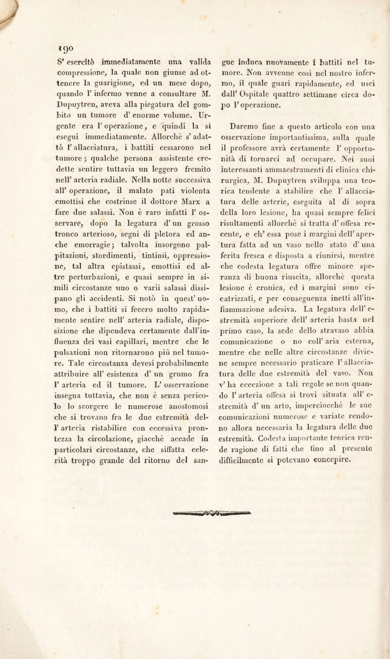 l9° S’ esercitò immediatamente una valida compressione,, la quale non giunse ad ot- tenere la guarigione, ed un mese dopo, quando l’infermo venne a consultare M. Dupuytren, aveva alla piegatura del gom- bito un tumore d’ enorme volume. Ur- gente era l’operazione, e quindi la si eseguì immediatamente. Allorché s’ adat- tò F allacciatura, i battiti cessarono nel tumore3 qualche persona assistente cre- dette sentire tuttavia un leggero fremito nell’ arteria radiale. Nella notte successiva all’ operazione, il malato patì violenta emottisi che costrinse il dottore Marx a fare due salassi. Non è raro infatti F os- servare, dopo la legatura d’un grosso tronco arterioso, segni di pletora cd an- che emorragie 3 talvolta insorgono pal- pitazioni, stordimenti, tintimi, oppressio- ne, tal altra epistassi, emottisi ed al- tre perturbazioni, e quasi sempre in si- mili circostanze uno o varii salassi dissi- pano gli accidenti. Si notò in quest’ uo- mo, che i battiti si fecero molto rapida- mente sentire nell’ arteria radiale, dispo- sizione che dipendeva certamente dall’in- fluenza dei vasi capillari, mentre che le pulsazioni non ritornarono più nel tumo- re. Tale circostanza devesi probabilmente attribuire all’ esistenza d’ un grumo fra F arteria ed il tumore. L’ osservazione insegna tuttavia, che non è senza perico- lo lo scorgere le numerose anostomosi che si trovano fra le due estremità del- F arteria ristabilire con eccessiva pron- tezza la circolazione, giacché accade in particolari circostanze, che siffatta cele- rità troppo grande del ritorno del san- gue induca nuovamente i battiti nel tu- more. Non avvenne cosi nel nostro infer- mo, il quale guarì rapidamente, ed uscì dall’ Ospitale quattro settimane circa do- po F operazione. Daremo fine a questo articolo con una osservazione importantissima, sulla quale il professore avrà certamente F opportu- nità di tornarci ad occupare. Nei suoi interessanti ammaestramenti di clinica chi- rurgica, M. Dupuytren sviluppa una teo- rica tendente a stabilire che F allaccia- tura delle arterie, eseguita al di sopra della loro lesione, ha quasi sempre felici risultameli ti allorché si tratta d’ offesa re- cente, e eh’essa pose i margini dell’aper- tura fatta ad un vaso nello stato d’ una ferita fresca e disposta a riunirsi, mentre che codesta legatura offre minore spe- ranza di buona riuscita, allorché questa lesione é cronica, ed i margini sono ci- catrizzati, e per conseguenza inetti all’in- fiammazione adesiva. La legatura dell’ e- stremità superiore dell’ arteria basta nel primo caso, la sede dello stravaso abbia comunicazione o no coll’ aria esterna, mentre che nelle altre circostanze divie- ne sempre necessario praticare F allaccia- tura delle due estremità del vaso. Non v’ ha eccezione a tali regole se non quan- do F arteria offesa si trovi situata all’ e- stremità d’ un arto, imperciocché le sue comunicazioni numerose e variate rendo- no allora necessaria la legatura delle due estremità. Codesta importante teorica ren- de ragione di fatti che fino al presente difficilmente si potevano concepire.