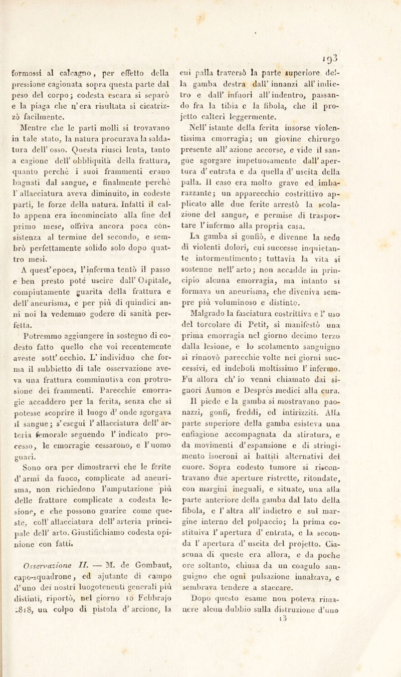 formossi al calcagno, per effetto della pressione cagionata sopra questa parte dal peso del corpo; codesta escara si separò e la piaga che n’era risultata si cicatriz- zò facilmente. Mentre che le parti molli si trovavano in tale stato, la natura procurava la saldai tura dell’ osso. Questa riuscì lenta, tanto a cagione dell’ obbliquità della frattura, quanto perchè i suoi frammenti erano bagnati dal sangue, e finalmente perchè 1’ allacciatura aveva diminuito, in codeste parti, le forze della natura. Infatti il cal- lo appena era incominciato alla fine del primo mese, offriva ancora poca con- sistenza al termine del secondo, e sem- brò perfettamente solido solo dopo quat- tro mesi. A quest’epoca, l’inferma tentò il passo e ben presto potè uscire dall’ Ospitale, compiutamente guarita della frattura e dell’ aneurisma, e per più di quindici an- ni noi la vedemmo godere di sanità per- fetta. Potremmo aggiungere in sostegno di co- desto fatto quello che voi recentemente aveste sott’ occhio. L’ individuo che for- ma il subbietto di tale osservazione ave- va una frattura comminutiva con profu- sione dei frammenti. Parecchie emorra- gie accaddero per la ferita, senza che si potesse scoprire il luogo d’ onde sgorgava il sangue; s’eseguì l’allacciatura dell’ar- teria femorale seguendo 1’ indicato pro- cesso, le emorragie cessarono, e l’uomo guarì. Sono ora per dimostrarvi che le ferite d’armi da fuoco, complicate ad aneuri- * sma, non richiedono l’amputazione più delle fratture complicate a codesta le- sione, e che possono guarire come que- ste, coll’ allacciatura deli’ arteria princi- pale dell’ arto. Giustifichiamo codesta opi- nione con fatti. Osservazione IL —• M. de Gombaut, capo-squadrone, ed aiutante di campo d’uno dei nostri luogotenenti generali più distinti, riportò, nel giorno io Febbrajo -Si8, un colpo di pistola d’arcione, la cui palla traversò la parte supcriore del- la gamba destra dall’ innanzi all’ indie- tro e dall’ infuori all’indentro, passan- do fra la tibia e la fìbola, che il pro- jetto calterì leggermente. Nell’ istante della ferita insorse violen- tissima emorragia; un giovine chirurgo presente all’ azione accorse, e vide il san- gue sgorgare impetuosamente dall’ aper- tura d’ entrata e da quella d’ uscita della palla. lì caso era molto grave ed imba- razzante; un apparecchio costrittivo ap- plicato alle due ferite arrestò la scola- zione del sangue, e permise di traspor- tare l’infermo alla propria casa. La gamba si gonfiò, e divenne la sede di violenti dolori, cui successe inquietan- te intormentimento; tuttavia la vita si sostenne nell’ arto ; non accadde in prin- cipio alcuna emorragia, ma intanto si formava un aneurisma, che diveniva sem- pre più voluminoso e distinto. Malgrado la fasciatura costrittiva e 1’ uso del torcoìare di Petit, si manifestò una prima emorragia nel giorno decimo terzo dalla lesione, e lo scolamento sanguigno si rinnovò parecchie volte nei giorni suc- cessivi, ed indeboli moltissimo l’infermo. Fu allora eh’ io venni chiamato dai si- gnori Aumon e Desprès medici alla cura. Il piede e la gamba si mostravano pao- nazzi, gonfi, freddi, ed intirizziti. Alla parte superiore della gamba esisteva una enfiagione accompagnata da stiratura, e da movimenti d’espansione e di stringi- mento isocroni ai battiti alternativi dei cuore. Sopra codesto tumore si rincon- travano due aperture ristrette, ritorniate, con margini ineguali, e situate, una alla parte anteriore della gamba dal lato della fìbola, e 1’ altra all’ indietro e sul mar- gine interno del polpaccio; la prima co- stituiva 1’ apertura d’ entrata, e la secon- da 1’ apertura d’ uscita del projetto. Cia- scuna di queste era allora, e da poche ore soltanto, chiusa da un coagulo san- guigno che ogni pulsazione innalzava, c sembrava tendere a staccare. Dopo questo esame non poteva rima- nere alcun dubbio sulla distruzione d’uno i3