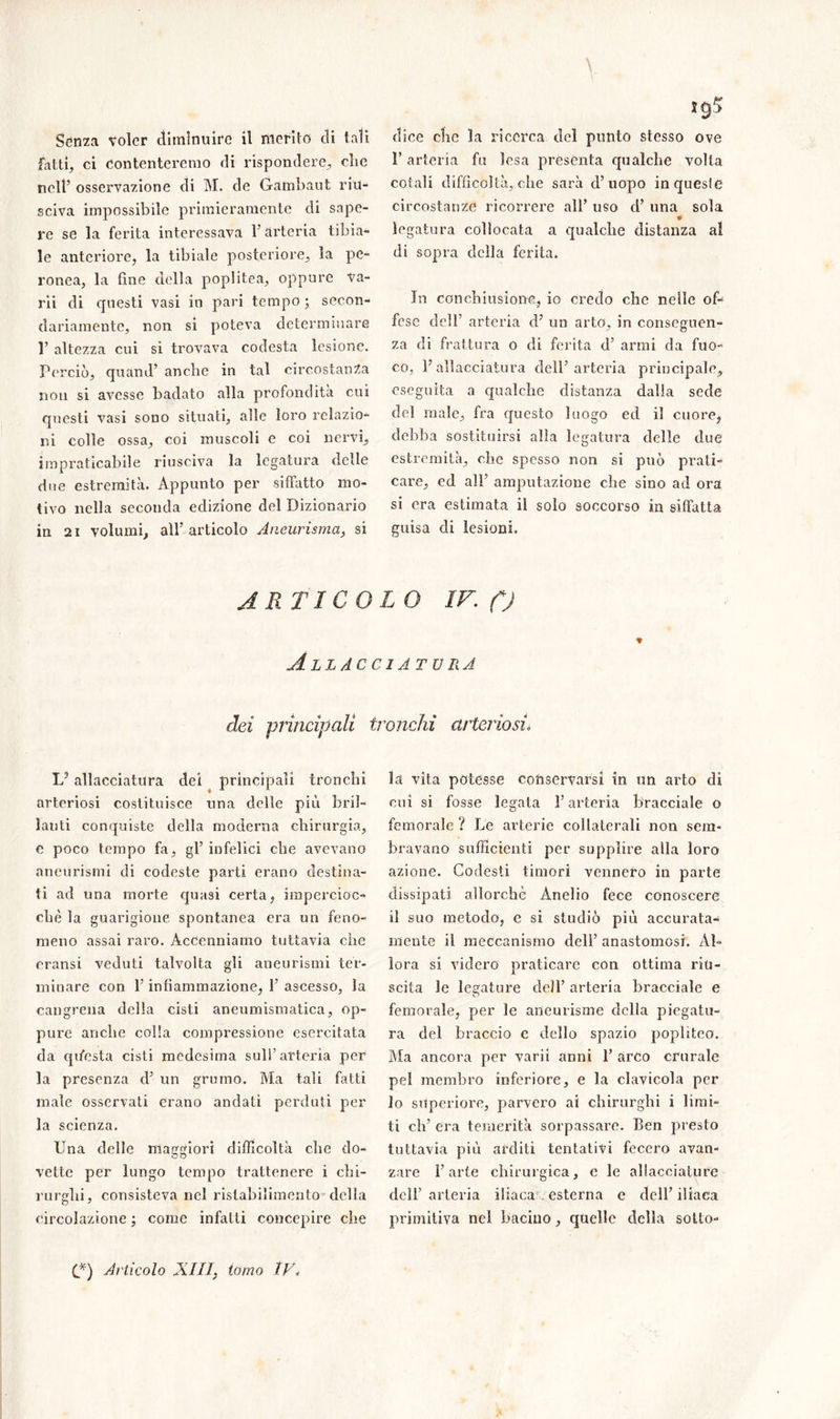 fatti., ci contenteremo di rispondere, clic nell’ osservazione di M. de Gambaut riu- sciva impossibile primieramente di sape- re se la ferita interessava 1’ arteria tibia- le anteriore, la tibiale posteriore, la pe- ronea, la fine della poplitea, oppure va- nii di questi vasi in pari tempo ; secon- dariamente, non si poteva determinare T altezza cui si trovava codesta lesione. Perciò, quand’ anche in tal circostanza non si avesse badato alla profondità cui questi vasi sono situati, alle loro relazio- ni colle ossa, coi muscoli e coi nervi, impraticabile riusciva la legatura delle due estremità. Appunto per siffatto mo- tivo nella seconda edizione del Dizionario in 21 volumi, all’ articolo Aneurisma, si l’arteria fu lesa presenta qualche volta cotali difficoltà, che sarà d’uopo in queste circostanze ricorrere all’ uso d’ una sola legatura collocata a qualche distanza al di sopra della ferita. In conchiusione, io credo che nelle of- fese dell’ arteria d’ un arto, in conseguen- za di frattura o di ferita d’ armi da fuo- co, l’allacciatura dell’arteria principale, eseguita a qualche distanza dalla sede del male, fra questo luogo ed il cuore, debba sostituirsi alla legatura delle due estremità, che spesso non si può prati- care, ed all’ amputazione che sino ad ora si era estimata il solo soccorso in siffatta guisa di lesioni. ARTICOLO IV. C) Allacciatura dei principali tronchi arteriosi\ Lp allacciatura dei principali tronchi arteriosi costituisce una delle più bril- lanti conquiste della moderna chirurgia, e poco tempo fa, gl’ infelici che avevano aneurismi di codeste parti erano destina- ti ad una morte quasi certa, impercioc- ché la guarigione spontanea era un feno- meno assai raro. Accenniamo tuttavia che cransi veduti talvolta gli aneurismi ter- minare con l’infiammazione, 1’ ascesso, la cangreua della cisti aneumismatica, op- pure anche colla compressione esercitata da qhesta cisti medesima sull’arteria per la presenza d’ un grumo. Ma tali fatti male osservati erano andati perduti per la scienza. Una delle maggiori difficoltà che do- vette per lungo tempo trattenere i chi- rurghi, consisteva nel ristabilimento della circolazione ; come infatti concepire che la vita potesse conservarsi in un arto dì cui si fosse legata l’arteria bracciale o femorale ? Le arterie collaterali non sem- bravano sufficienti per supplire alla loro azione. Codesti timori vennero in parte dissipati allorché Anello fece conoscere il suo metodo, c si studiò più accurata- mente il meccanismo dell’ anastomosi. Al- lora si videro praticare con ottima riu- scita le legature dell’ arteria bracciale e femorale, per le aneurisme della piegatu- ra del braccio c dello spazio popliteo. Ma ancora per varii anni 1’ arco crurale pel membro inferiore, e la clavicola per lo superiore, parvero ai chirurghi i limi- ti eh’ era temerità sorpassare, ben presto tuttavia più arditi tentativi fecero avan- zare l’arte chirurgica, e le allacciature dell’ arteria iliaca esterna e dell’ iliaca primitiva nei bacino, quelle della sotto- (.*) Articolo XIU, tomo tV<