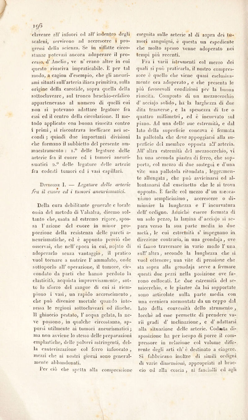 claveare all’ infuori od all indentro degli scaleni, servirono ad accrescere i pro- eressi della scienza. Se in siffatte circo- stanze potevasi ancora adoperare il pro- cesso* d’ Anello, ve ir erano altre in cui questo riusciva impraticabile. E per tal modo, a cagion d’esempio, che gli aneuri- smi situati sull’arteria iliaca primitiva, sulla origine della carotide, sopra quella della sottoclaveare, sul tronco brachio-cefalico appartenevano al numero di quelli cui non si potevano adattare legature fra essi ed il centro della circolazione. Il me- todo applicato con buona riuscita contro i primi, si riscontrava inefficace nei se- condi ; quindi due importanti divisioni die formano il subbietto del presente am- maestramento : i.° delle legature delle arterie fra il cuore ed i tumori aneuri- smatici 2.0 delle legature delle arterie fra codesti tumori cd i vasi capillari. Divisione I. —• Levature delle arterie • ° fra il cuore ed i tumori aneurismatici. Della cura debilitante generale e locale ossia del metodo di Valsalvà, diremo sol- tanto che, usata ad estremo rigore, spos- sa 1* azione del cuore in minor pro- porzione della resistenza delle pareti a- neurismatiche, ed è appunto perciò che osservai, clic nell’epoca in cui, nojato di adoperarlo senza vantaggio, il pratico vuol tornare a nutrire E ammalato, onde sottoporlo all’ operazione, il tumore, cir- condato da parti che hanno perduto la elasticità, acquista improvvisamente, sot- to lo sforzo del sangue di cui si riem- piono i vasi, un rapido accrescimento, che può divenire mortale quando inte- ressa le regioni soltoclaveari od iliache. Il ghiaccio pestato, 1’ acqua gelata, la ne- ve possono, in qualche circostanza, ap- porsi utilmente ai tumori aneurismatici; ma non avviene io stesso delle preparazioni emplastiche, delle polveri astringenti, del- la cauterizzazione col ferro infuocato , mezzi che ai nostri giorni sono general- monle abbandonati. l’er ciò che spetta alla compressione eseguita sulle arterie al di sopra dei tu- mori sanguigni, è questa un espediente che molto spesso venne adoperato nei tempi più recenti. Fra i varii istrumenti col mezzo dei quali si può praticarla, il nostro compres- sore è quello che viene quasi esclusiva- mente ora adoperato , e che presenta le più favorevoli condizioni per la buona riuscita. Composto di un mezzocerchio d’ acciajo solido, ha la larghezza di due dita trasverse, e la spessezza di tre o quattro millimetri , ed è incurvato sul piano. Ad una delle sue estremità, e dal lato della superficie concava è fermata la pallotola clic deve appoggiarsi alla su- perficie del membro opposta all’ arteria. All’ altra estremità del mezzocerchio, vi lia una seconda piastra di ferro, che sop- porta, col mezzo di due sostegni e d’una vite una pallotola rifondata, leggermen- te allungata, che può avvicinarsi od al- lontanarsi dal cuscinetto che le si trova opposto. E facile col mezzo d’ un mecca- nismo semplicissimo , accrescere o di- minuire la lunghezza e 1’ incurvatura dell’ ordigno. Anziché essere formata di un solo pezzo, la lamina d’ acciajo si se- para verso la sua parte media in due metà, le cui estrefnità s’ impegnano in direzione contraria, in una grondaja, ove si fanno traversare in vario modo 1’ una sull’altra, secondo la lunghezza che si vuol ottenere; una vite di pressione che sta sopra alla grondaja serve a fermare questi due pezzi nella posizione ove fu- rono collocati. Le due estremità del se- micerchio, e le piastre da lui sopportate sono articolate sulla parte media con una cerniera sormontata da un ceppo dal lato della convessità dello strumento , locchè ad esse permette di prendere va- rii gradi d’ inclinazione, e d’ adattarsi alla situazione delle arterie. Codoisia di- sposizione ha per iscopo di porre il com- pressore in relazione col volume diffe- rente degli arti eli’ è destinato a cingere. Si fabbricano inoltre di simili ordigni di varie dimensioni, appropriati al brac- cio od alla coscia , ai fanciulli ed agli