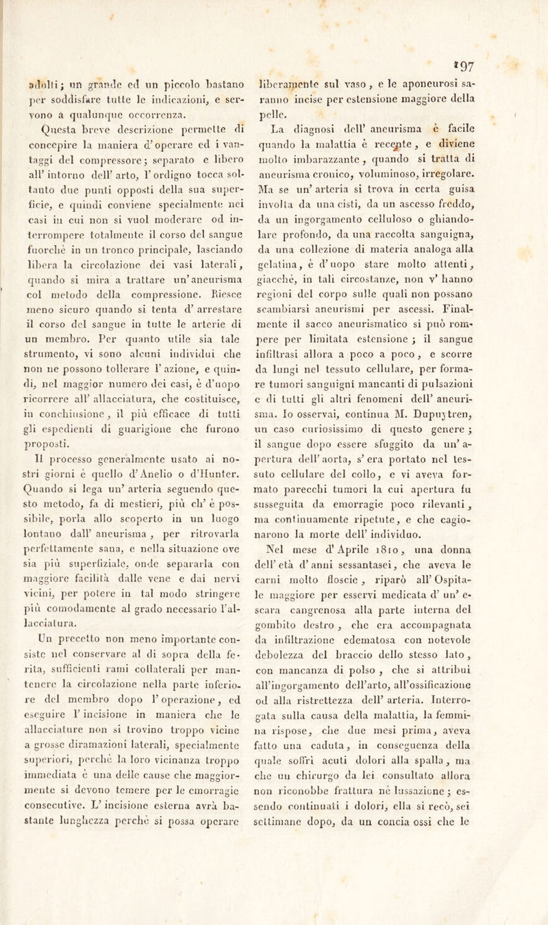 adulti; un grande cd un piccolo bastano per soddisfare tutte le indicazioni, e ser- vono a qualunque occorrenza. Questa breve descrizione permette di concepire la maniera d’operare ed i van- taggi del compressore; separato e libero all’ intorno dell’ arto, 1’ ordigno tocca sol- tanto due punti opposti della sua super- fìcie, e quindi conviene specialmente nei casi in cui non si vuol moderare od in- terrompere totalmente il corso del sangue fuorché in un tronco principale, lasciando libera la circolazione dei vasi laterali, quando si mira a trattare un’aneurisma col metodo della compressione. Riesce meno sicuro quando si tenta d’ arrestare il corso del sangue in tutte le arterie di un membro. Per quanto utile sia tale strumento, vi sono alcuni individui che non ne possono tollerare l’azione, e quin- di, nel maggior numero dei casi, è d’uopo ricorrere all’ allacciatura, che costituisce, in conchiusione, il più efficace di tutti gli espedienti di guarigione che furono proposti. li processo generalmente usato ai no- stri giorni è quello d’Ànelio o d’Iiunter. Quando si lega un’ arteria seguendo que- sto metodo, fa di mestieri, più eh’ è pos- sibile, porla alio scoperto in un luogo lontano dall’ aneurisma , per ritrovarla perfettamente sana, e nella situazione ove sia più superfiziale, onde separarla con maggiore facilità dalle vene e dai nervi vicini, per potere in tal modo stringere più comodamente al grado necessario l’al- lacciatura. Un precetto non meno importante con- siste nel conservare al di sopra della fe- rita, sufficienti rami collaterali per man- tenere la circolazione nella parte inferio- re del membro dopo l’operazione, ed eseguire l’incisione in maniera che le allacciature non si trovino troppo vicine a grosse diramazioni laterali, specialmente superiori, porche la loro vicinanza troppo immediata è una delle cause che maggior- mente si devono temere per le emorragie consecutive. L’incisione esterna avrà ba- stante lunghezza perchè si possa operare *97 liberamente sul vaso, eie aponeurosi sa- ranno incise per estensione maggiore della pelle. La diagnosi dell’ aneurisma è facile quando la malattia è recepte, e diviene molto imbarazzante , quando si tratta di aneurisma cronico, voluminoso, irregolare. Ma se un’ arteria si trova in certa guisa involta da una cisti, da un ascesso freddo, da un ingorgamento celluloso o ghiando- lare profondo, da una raccolta sanguigna, da una collezione di materia analoga alla gelatina, è d’uopo stare molto attenti, giacché, in tali circostanze, non v* hanno regioni del corpo sulle quali non possano scambiarsi aneurismi per ascessi. Final- mente il sacco aneurismatico si può rom- pere per limitata estensione ; il sangue infiltrasi allora a poco a poco , e scorre da lungi nel tessuto cellulare, per forma- re tumori sanguigni mancanti di pulsazioni e di tutti gli altri fenomeni dell’ aneuri- sma. Io osservai, continua M. Dupujtren, un caso curiosissimo di questo genere ; il sangue dopo essere sfuggito da un’ a- pertura dell’aorta, s’era portato nel tes- suto cellulare del collo, e vi aveva for- mato parecchi tumori la cui apertura fu susseguita da emorragie poco rilevanti , ma continuamente ripetute, e che cagio- narono la morte dell’ individuo. Nel mese cl’ Aprile 1810, una donna dell’età d’anni sessantasei, che aveva le carni molto floscio , riparò all’ Ospita- le maggiore per esservi medicata cl’ un’ e- scara cangrenosa alla parte interna del gombito destro , die era accompagnata da infiltrazione edematosa con notevole debolezza del braccio dello stesso lato, con mancanza di polso , che si attribuì all’io portamento dell’arto, all’ossificazione od alla ristrettezza dell’ arteria. Interro- gata sulla causa della malattia, la femmi- na rispose, che due mesi prima, aveva fatto una caduta, in conseguenza della quale soffrì acuti dolori alla spalla, ma che un chirurgo da lei consultato allora non riconobbe frattura nè lussazione ; es- sendo continuati i dolori, ella si recò, sei settimane dopo, da un concia ossi che le
