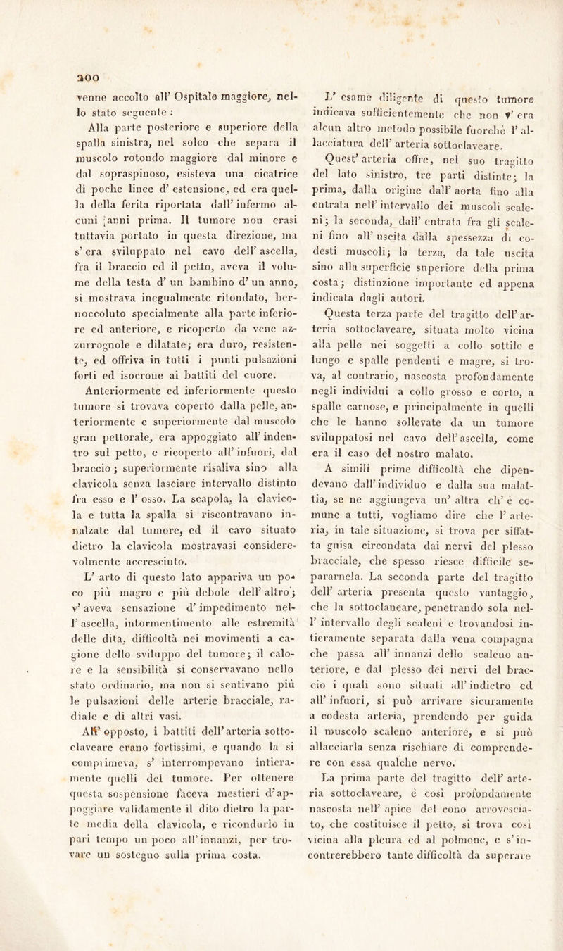 200 venne accolto all’ Ospitalo maggiore, nel- lo stato seguente : Alla parte posteriore o superiore della spalla sinistra, nel solco che separa il muscolo rotondo maggiore dal minore e dal sopraspinoso, esisteva una cicatrice di poche linee d’ estensione, ed era quel- la della ferita riportata dall’ infermo al- cuni [anni prima. Il tumore non crasi tuttavia portato in questa direzione, ma s’era sviluppato nel cavo dell’ ascella, fra il braccio ed il petto, aveva il volu- me della testa d’ un bambino d’ un anno, si mostrava inegualmente ritondato, ber- noccoluto specialmente alla parte inferio- re ed anteriore, e ricoperto da vene az- zurrognole e dilatate; era duro, resisten- te, ed offriva in tutti i punti pulsazioni forti ed isocroue ai battiti del cuore. Anteriormente ed inferiormente questo tumore si trovava coperto dalla pelle, an- teriormente e superiormente dal muscolo gran pettorale, era appoggiato all’ inden- tro sul petto, e ricoperto all’ infuori, dal braccio ; superiormente risaliva sino alla clavicola senza lasciare intervallo distinto fra esso e 1’ osso. La scapola, la clavico- la e tutta la spalla si riscontravano in- nalzate dal tumore, ed il cavo situato dietro la clavicola mostravasi considere- volmente accresciuto. L’ arto di questo lato appariva un po« co più magro e più debole dell’ altro ; v’ aveva sensazione d’impedimento nel- l’ascella, intormentimento alle estremità delle dita, difficoltà nei movimenti a ca- gione dello sviluppo del tumore; il calo- re e la sensibilità si conservavano nello stato ordinario, ma non si sentivano più le pulsazioni delle arterie bracciale, ra- diale e di altri vasi. Art’opposto, i battiti dell’arteria sotto- claveare erano fortissimi, e quando la si comprimeva, s’ interrompevano intiera- mente quelli dei tumore. Per ottenere questa sospensione faceva mestieri d’ap- poggiare validamente il dito dietro la par- te media della clavicola, e ricondurlo in pari tempo un poco all’innanzi, per tro- vare un sostegno sulla prima costa. I. esame diligente di questo tumore indicava sufficientemente che non V’ era alcun altro metodo possibile fuorché 1’ al- lacciatura deil arteria sottoclaveare- Quest’arteria offre, nel suo tragitto del lato sinistro, tre parti distinte; la prima, dalla origine dall’ aorta fino alla entrata nell’ intervallo dei muscoli scale- ni; la seconda, dall’ entrata fra gli scale- • n . ° » ni uno all’ uscita dalla spessezza di co- desti muscoli; la terza, da tale uscita sino alla superficie superiore della prima costa ; distinzione importante ed appena indicata dagli autori. Questa terza parte del tragitto dell’ar- teria sottoclaveare, situata molto vicina alla pelle nei soggetti a collo sottile e lungo e spalle pendenti e magre, si tro- va, al contrario, nascosta profondamente negli individui a collo grosso e corto, a spalle carnose, e principalmente in quelli che le hanno sollevate da un tumore sviluppatosi nel cavo dell’ascella, come era il caso del nostro malato. A simili prime difficoltà che dipen- devano dall’individuo e dalla sua malat- tia, se ne aggiungeva un’ altra eli’ è co- mune a tutti, vogliamo dire che 1’ arte- ria, in tale situazione, si trova per siffat- ta guisa circondata dai nervi del plesso bracciale, che spesso riesce difficile se- paramela. La seconda parte del tragitto dell’ arteria presenta questo vantaggio, che la sottoclaneare, penetrando sola nel- L intervallo degli scaleni e trovandosi in- tieramente separata dalla vena compagna che passa all’ innanzi dello scaleuo an- teriore, e dal plesso dei nervi del brac- cio i quali sono situati all’ indietro cd all’ infuori, si può arrivare sicuramente a codesta arteria, prendendo per guida il muscolo scaleno anteriore, e si può allacciarla senza rischiare di comprende- re con essa qualche nervo. La prima parte del tragitto dell’ arte- ria sottoclaveare, è così profondamente nascosta nell’ apice del cono arrovescia- to, che costituisce il petto, si trova così vicina alla pleura ed al polmone, e s’in- contrerebbero tante difficoltà da superare