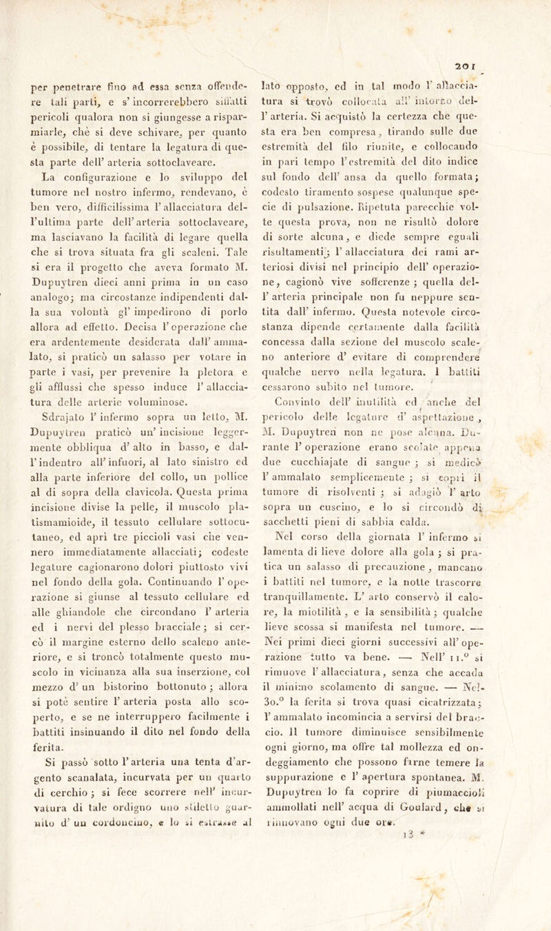 per penetrare fino ad essa senza offende- re tali parti, e s’incorrerebbero siffatti pericoli qualora non si giungesse a rispar- miarle, che si deve schivare, per quanto è possibile, di tentare la legatura di que- sta parte dell’ arteria sottoclaveare. La configurazione e lo sviluppo del tumore nel nostro infermo, rendevano, è ben vero, difficilissima l’allacciatura del- l’ultima parte dell’arteria sottoclaveare, ma lasciavano la facilità di legare quella che si trova situata fra gli scaleni. Tale si era il progetto che aveva formato M. Dupuytren dieci anni prima in un caso analogo; ma circostanze indipendenti dal- la sua volontà gl’ impedirono di porlo allora ad effetto. Decisa l’operazione che era ardentemente desiderata dall’ amma- lato, si praticò un salasso per votare in parte i vasi, per prevenire la pletora e gli afflussi che spesso induce 1’ allaccia- tura delle arterie voluminose. Sdrajato 1’ infermo sopra un letto, M. Dupuytren praticò un’ incisione legger- mente obbliqua d’ alto in basso, e dal- l’indentro all’infuori, al lato sinistro ed alla parte inferiore del collo, un pollice al di sopra della clavicola. Questa prima incisione divise la pelle, il muscolo pla- tismamioide, il tessuto cellulare sottocu- taneo, ed aprì tre piccioli vasi che ven- nero immediatamente allacciati; codeste legature cagionarono dolori piuttosto vivi nel fondo della gola. Continuando 1’ ope- razione si giunse al tessuto cellulare ed alle ghiandole che circondano 1’ arteria ed i nervi del plesso bracciale ; si cer- cò il margine esterno dello scaleno ante- riore, e si troncò totalmente questo mu- scolo in vicinanza alla sua inserzione, col mezzo d’ un bistorino bottonuto ; allora si potè sentire 1’ arteria posta allo sco- perto, e se ne interruppero facilmente i battiti insinuando il dito nel fondo della ferita. Si passò sotto l’arteria una tenta d’ar- gento scanalata, incurvata per un quarto di cerchio ; si fece scorrere nel!’ incur- vatura di tale ordigno uno stiletto guar- nito d’ un cordoncino, e lo si estrasse al lato opposto, ed in tal modo 1 allaccia- tura si trovò collocata ali’ intorno del- 1’ arteria. Si acquistò la certezza che que- sta era ben compresa, tirando sulle due estremità del filo riunite, e collocando in pari tempo l’estremità del dito indice sul fondo dell’ ansa da quello formata; codesto tiramento sospese qualunque spe- cie di pulsazione. Ripetuta parecchie vol- te questa prova, non ne risultò dolore di sorte alcuna, e diede sempre eguali risultamenti ; 1’ allacciatura dei rami ar- teriosi divisi nel principio dell’ operazio- ne, cagionò vive sofferenze ; quella dei- fi arteria principale non fu neppure sen- tita dall’ infermo. Questa notevole circo- stanza dipende certamente dalla facilità concessa dalla sezione del muscolo scale- j no anteriore d’ evitare di comprendere qualche nervo nella legatura. 1 battiti cessarono subito nel tumore. Convinto dell’ inutilità ed anche del pericolo delle legature d’ aspettazione , M. Dupuytren non ne pose alcuna. Du- rante 1’ operazione erano scolate appena due cucchiaiate di sangue ; si medicò 1’ ammalato semplicemente ; si coprì ii tumore di risolventi ; si adagiò 1’ arto sopra un cuscino, e lo si circondò di sacchetti pieni di sabbia calda. Nel corso della giornata fi infermo si lamenta di lieve dolore alla gola ; si pra- tica un salasso di precauzione , mancano i battiti nel tumore, e la notte trascorre tranquillamente. L’ arto conservò il calo- re, la miotilità , e la sensibilità ; qualche lieve scossa si manifesta nel tumore. — Nei primi dieci giorni successivi all’ope- razione tutto va bene. —- Nell’ ii.° si rimuove l’allacciatura, senza che accada il minimo scolamento di sangue. — Nel- 3o.° la ferita si trova quasi cicatrizzata; l’ammalato incomincia a servirsi dei brac- cio. Il tumore diminuisce sensibilmente ogni giorno, ma offre tal mollezza ed on- deggiamento che possono farne temere la suppurazione e 1’ apertura spontanea. M. Dupuytren lo fa coprire di piumaccio!! ammollati nell’ acqua di Goulard, eh© si rinnovano ogni due ore. 7 Ve-