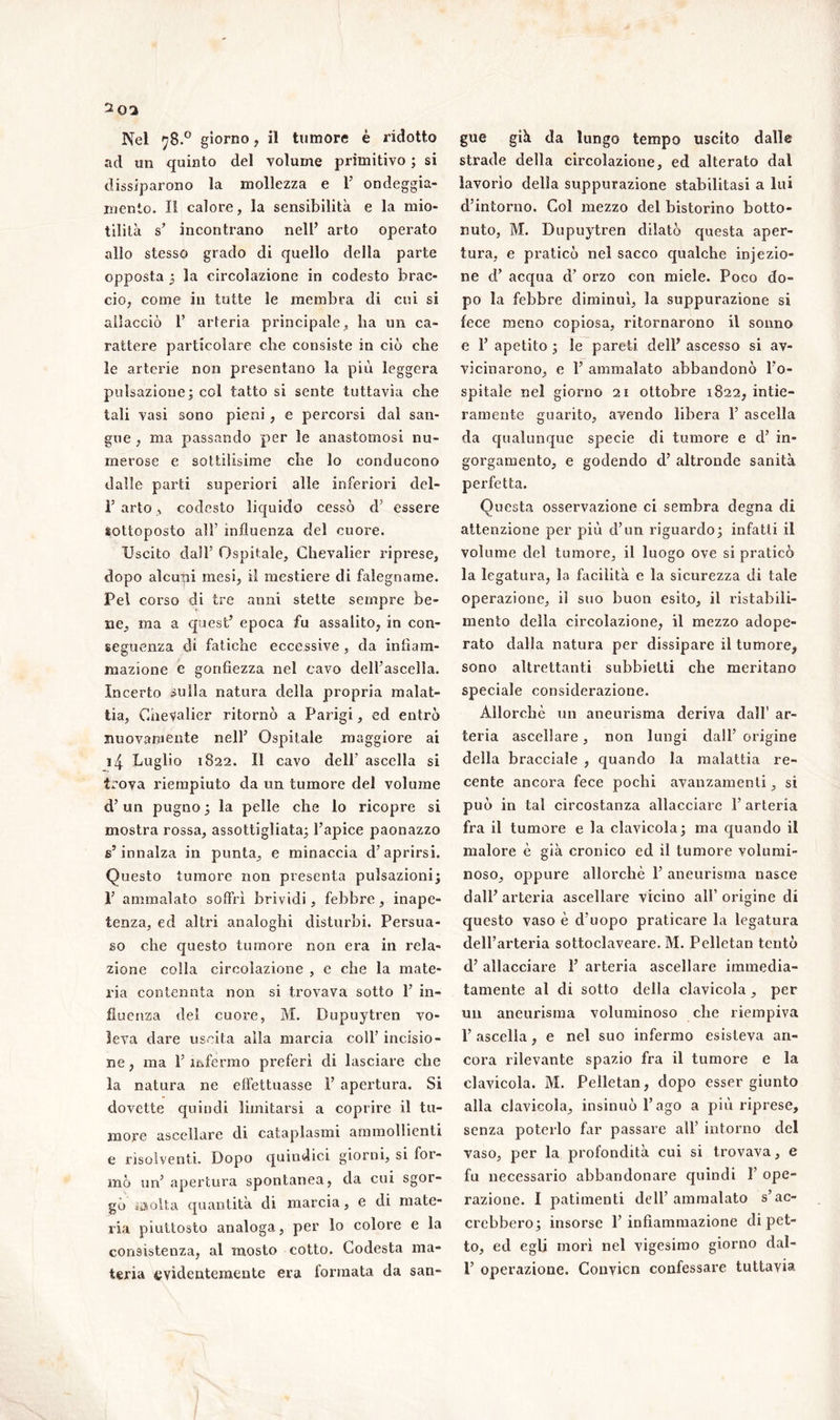 %02 Nel 78.0 giorno, il tumore è ridotto ad un quinto del volume primitivo ; si dissiparono la mollezza e F ondeggia- mento. II calore, la sensibilità e la mio- tilità s’ incontrano nell’ arto operato allo stesso grado di quello della parte opposta 5 la circolazione in codesto brac- cio, come in tutte le membra di cui si allacciò F arteria principale , ba un ca- rattere particolare che consiste in ciò che le arterie non presentano la più leggera pulsazione; col tatto si sente tuttavia che tali vasi sono pieni , e percorsi dal san- gue , ma passando per le anastomosi nu- merose e sottilisime che lo conducono dalle parti superiori alle inferiori del- F arto, codesto liquido cessò d’ essere sottoposto all’ influenza del cuore. Uscito dall’ Ospitale, Chevalier riprese, dopo alcuni mesi, il mestiere di falegname. Pel corso di tre anni stette sempre be- ne, ma a quest’ epoca fu assalito, in con- seguenza di fatiche eccessive , da infiam- mazione e gonfiezza nel cavo dell’ascella. Incerto sulla natura della propria malat- tia, Chevalier ritornò a Parigi, ed entrò nuovamente nell’ Ospitale maggiore ai i4 bugilo 1822. Il cavo dell' ascella si trova riempiuto da un tumore del volume d’un pugno ; la pelle che lo ricopre si mostra rossa, assottigliata; l’apice paonazzo s’innalza in punta, e minaccia d’aprirsi. Questo tumore non presenta pulsazioni; F ammalato soffri brividi, febbre, inape- tenza, ed altri analoghi disturbi. Persua- so che questo tumore non era in rela- zione colla circolazione , e che la mate- ria contenuta non si trovava sotto F in- fluenza del cuore, M. Dupuytren vo- leva dare uscita alla marcia coll’ incisio- ne , ma F infermo preferì di lasciare che la natura ne effettuasse F apertura. Si dovette quindi limitarsi a coprire il tu- more ascellare di cataplasmi ammollienti e risolventi. Dopo quindici giorni, si for- mò un’ apertura spontanea, da cui sgor- gò iisolta quantità di marcia, e di mate- ria piuttosto analoga, per lo colore e la consistenza, al mosto cotto. Codesta ma- teria evidentemente era formata da san- gue già da lungo tempo uscito dalle strade della circolazione, ed alterato dal lavorìo della suppurazione stabilitasi a lui d’intorno. Col mezzo del bistorino botto- nuto, M. Dupuytren dilatò questa aper- tura, e praticò nel sacco qualche injezio- ne d’ acqua d’ orzo con miele. Poco do- po la febbre diminuì, la suppurazione si fece meno copiosa, ritornarono il sonno e F apetito ; le pareti dell’ ascesso si av- vicinarono, e F ammalato abbandonò l’o- spitale nel giorno 21 ottobre 1822, intie- ramente guarito, avendo libera F ascella da qualunque specie di tumore e d’ in- gorgamento, e godendo cF altronde sanità perfetta. Questa osservazione ci sembra degna di attenzione per più d’un riguardo; infatti il volume del tumore, il luogo ove si praticò la legatura, la facilità e la sicurezza di tale operazione, iì suo buon esito, il ristabili- mento della circolazione, il mezzo adope- rato dalla natura per dissipare il tumore, sono altrettanti subbielti che meritano speciale considerazione. Allorché un aneurisma deriva dall1 ar- teria ascellare, non lungi dall’ origine della bracciale , quando la malattia re- cente ancora fece pochi avanzamenti, si può in tal circostanza allacciare F arteria fra il tumore e la clavicola; ma quando il malore è già cronico ed il tumore volumi- noso, oppure allorché F aneurisma nasce dall’ arteria ascellare vicino all’ origine di questo vaso è d’uopo praticare la legatura dell’arteria sottoclaveare. M. Pelletan tentò cF allacciare F arteria ascellare immedia- tamente al di sotto della clavicola, per un aneurisma voluminoso che riempiva F ascella, e nel suo infermo esisteva an- cora rilevante spazio fra il tumore e la clavicola. M. Pelletan, dopo esser giunto alla clavicola, insinuò l’ago a più riprese, senza poterlo far passare all’ intorno del vaso, per la profondità cui si trovava, e fu necessario abbandonare quindi F ope- razione. I patimenti dell’ammalato s’ac- crebbero; insorse F infiammazione di pet- to, ed egli morì nel vigesimo giorno dal- F operazione. Convicn confessare tuttavia