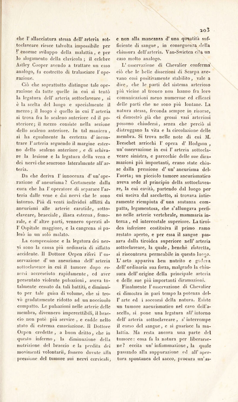 toclaveare riesce talvolta impossibile per 1J enorme sviluppo della malattia, e per lo slogamento della clavicola ; il celebre Àstley Cooper avendo a trattare un caso analogo, fu costretto di tralasciare 1’ope- razione. Ciò che soprattutto distingue tale ope- razione da tutte quelle in cui si tentò la legatura dell’ arteria sottoclaveare , si è la scelta del luogo e specialmente il mezzo ; il luogo è quello in cui 1’ arteria si trova fra lo scaleno anteriore ed il po- steriore ; il mezzo consiste nella sezione dello scaleno anteriore. In tal maniera , si ha egualmente la certezza d’ incon- trare l’arteria seguendo il margine ester- no dello scaleno anteriore , e di schiva- re la lesione e la legatura della vena e dei nervi che scorrono lateralmente all’ar- teria. Da che deriva 1’ innocenza d’ un’ ope- razione d’ aneurisma ? Certamente dalla cura che ha 1’ operatore di separare l’ar- teria dalle vene e dai nervi che le sono intorno. Più di venti individui afflitti da aneurismi alle arterie carotide, sotto- claveare, bracciale , iliaca esterna , femo- rale, e d’ altre parti, vennero operati al- 1’ Ospitale maggiore, e la cangrena si pa- lesò in un solo malato. La compressione e la legatura dei ner- vi sono la causa più ordinaria di siffatto accidente. Il Dottore Orpen riferì 1’ os- servazione d’ un aneurisma dell’ arteria sottoclaveare in cui il tumore dopo es- sersi accresciuto rapidamente, ed aver presentato violente pulsazioni, aveva to- talmente cessato da tali battiti, e diminui- to per tale guisa di volume, che si tro- vò gradatamente ridotto ad un nocciuolo compatto. Le pulsazioni nelle arterie delle membra, divennero impercettibili, il brac- cio non potè più servire , e cadde nello stato di estrema emaciazione. Il Dottore Orpen credette , a buon dritto, che in questo infermo, la diminuzione della nutrizione del braccio e la perdita dei movimenti volontarii, fossero dovute alla pressione del tumore sui nervi cervicali ; 203 ficiente di sangue, in conseguenza della chiusura dell’arteria. Vau-Swieten cita un caso molto analogo. L’ osservazione di Chevalier conferma ciò che le belle dissezioni di Scarpa ave- vano così positivamente stabilito, vale a dire, che le parti del sistema arterioso più vicine al tronco non hanno fra loro comunicazioni meno numerose ed efficaci delle parti che ne sono più lontane. La natura stessa, feconda sempre in risorse, ci dimostrò già che grossi vasi arteriosi possono chiudersi, senza che perciò si distruggano la vita e la circolazione delle membra. Si trova nelle note di cui M. Breschet arricchì 1’ opera d’ Hodgson , un’osservazione in cui l’arteria sottocla- veare sinistra, e parecchie delle sue dira- mazioni più importanti, erano state chiu- se dalla pressione d’ un’ aneurisma del- l’aorta; un picciolo tumore aneurismatico aveva sede al principio della sottoclavea- re, la cui cavità, partendo dal luogo per cui usciva dal sacchetto, si trovava intie- ramente riempiuta d’ una sostanza com- patta, legamentosa, che s’allungava perfi- no nelle arterie vertebrale, mammaria in- terna , ed intercostale superiore. La tiroi- dea inferiore costituiva il primo ramo restato aperto, e per essa il sangue pas- sava dalla tiroidea superiore nell’ arteria sottoclaveare, la quale, benché ristretta, si riscontrava permeabile in questo luogo. L’ arto appariva ben nutrito e godeva dell’ordinaria sua forza, malgrado la chiu- sura dell’ origine della principale arteria e delle sue più importanti diramazioni. Finalmente l’osservazione di Chevalier ci dimostra in pari tempo la potenza del- F arte ed i soccorsi della natura. Esiste un tumore aneurismatico nel cavo dell’a- scella, si pone una legatura all’ intorno dell’ arteria sottoclaveare , s’ interrompe il corso del sangue, e si guarisce la ma- lattia. Ma resta ancora una parte del tumore: cosa fa la natura per liberarse- ne? eccita un’infiammazione, la quale passando alla suppurazione ed all’ aper- tura spontanea del sacco, procura un’as-