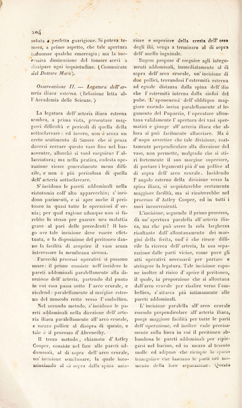 mere, a primo aspetto, che tale apertura inducesse qualche emorragia; ma la suc- cessiva diminuzione del tumore servì a dissipare ogni inquietudine. (Comunicata dal Dottore Marx). Osservazione IL — Legatura dell’ar- teria iliaca esterna. (Relazione letta al- F Accademia delle Scienze. ) La legatura dell’ arteria iliaca esterna sembra, a prima vista, presentare mag- giori difficoltà e pericoli di quella delia sottoclaveare ; ed invero, non è senza un certo sentimento di timore che si pensa doversi cercare questo vaso fino nel bas- soventre, allorché si vuol eseguirne 1’ al- lacciatura; ma nella pratica, codesta ope- razione riesce generalmente meno diffi- cile, e non è più pericolosa di quella dell’ arteria sottoclaveare. S’incidono le pareti addominali nella cistotomia colf alto apparecchio; s’ inci- dono parimenti, e si apre anche il peri- toneo in quasi tutte le operazioni d’ er- nia; per qual ragione adunque non si fa- rebbe lo stesso per guarire una malattia grave al pari delle precedenti? Il luo- go ove tale incisione deve essere effet- tuata, e la disposizione del peritoneo dan- no la facilità di scoprire il vaso senza interessare la membrana sierosa. Parecchi processi operativi si possono usare: il primo consiste nell'incidere le pareti addominali paralellamente alla di- rezione dell’ arteria, partendo dal punto in cui essa passa sotto 1’ arco crurale, e risalendo paralellamente al margine ester- no del muscolo retto verso 1’ ombcllico. Nel secondo metodo, s’incidono le pa- reti addominali nella direzione dell’ arte- ria iliaca paralellamente all’ arco crurale, e mezzo pollice al disopra di questo, e tale è il processo d’ Abernethy. 11 terzo metodo, chiamato d’ Astley Cooper, consiste nel fare alle pareti ad- dominali, al di sopra dell’ arco crurale, un' incisione semilunare, la quale inco- minciando al ni sopra della spina ante- degli ilii, venga a terminare al di sopra dell’ anello inguinale. Eogros propose d’ eseguire agli integu- menti addominali, immediatamente al di sopra dell’ arco crurale, un’ incisione di due pollici, trovandosi l’estremità esterna ad eguale distanza dalla spina dell’ ilio che P estremità interna dalla sinfisi del pube. L’ aponeurosi dell’ obbliquo mag- giore essendo incisa paralellamente al le- gamento del Puparzio, 1’ operatore allon- tana validamente P apertura dei vasi sper- matici e giunge all’ arteria iliaca che al- lora si può facilmente allacciare. Ma è d’ uopo avvertire che tale divisione, esat- tamente perpendicolare alla direzione del vaso, non permette, malgrado che si sti- ri fortemente il suo margine superiore, di portare i legamenti più d’un pollice al di sopra dell’ arco crurale. Incidendo F angolo esterno della divisione verso la spina iliaca, si acquisterebbe certamente maggiore facilità, ma si rientrerebbe nel processo d’ Astley Cooper, ed in tutti i suoi inconvenienti. L’incisione, seguendo il primo processo, dà un’apertura paralella all’arteria ilia- ca, ma che può avere la sola larghezza risultante dall’ allontanamento dei mar- gini della ferita, ond’ è che riesce diffi- cile la ricerca dell’ arteria, la sua sepa- razione dalle parti vicine, come pure gli atti operativi necessarii per portare e stringere la legatura. Tale incisione espo- ne inoltre al risico d’ aprire il peritoneo, il quale, in proporzione che si allontana dall'arco crurale per risalire verso l'om- bellico, s’attacca più intimamente alle pareti addominali. L’ incisione paralella all’ arco crurale essendo perpendicolare all’ arteria iliaca, porge maggiore facilità per tutte le parti dell’ operazione, ed inoltre cade precisa- mente sulla linea in cui il peritoneo ab- bandona le pareti addominali per ripie- garsi nel bacino, ed in mezzo al tessuto molle ed adiposo che riempie lo spazio triangolare che lasciano le parti nei mo- mento della loro separazione. ()ue»to