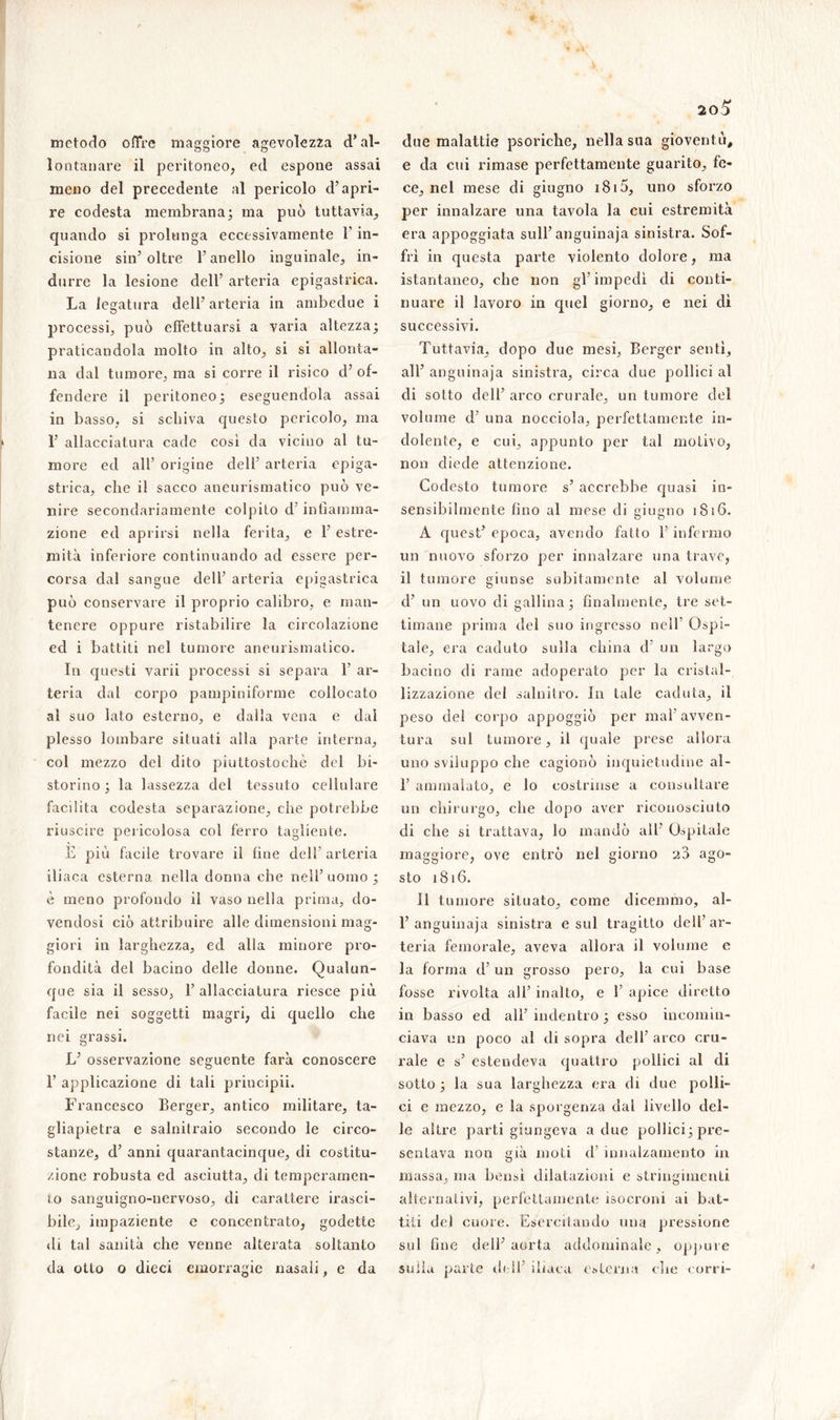 metodo offre maggiore agevolezza d’al- lontanare il peritoneo, ed espone assai meno del precedente al pericolo d’apri- re codesta membrana; ma può tuttavia, quando si prolunga eccessivamente l’in- cisione sin’ oltre l’anello inguinale, in- durre la lesione dell’ arteria epigastrica. La legatura dell’ arteria in ambedue i processi, può effettuarsi a varia altezza; praticandola molto in alto, si si allonta- na dal tumore, ma si corre il risico d’ of- fendere il peritoneo; eseguendola assai in basso, si schiva questo pericolo, ma 1’ allacciatura cade così da vicino al tu- more ed all’ origine dell’ arteria epiga- strica, che il sacco aneurismatico può ve- nire secondariamente colpito d’infiamma- zione ed aprirsi nella ferita, e 1’ estre- mità inferiore continuando ad essere per- corsa dal sangue dell’ arteria epigastrica può conservare il proprio calibro, e man- tenere oppure ristabilire la circolazione ed i battiti nel tumore aneurismatico. In questi varii processi si separa 1’ ar- teria dal corpo pampiniforme collocato ai suo lato esterno, e dalla vena e dal plesso lombare situati alla parte interna, col mezzo del dito piuttostochè del bi- storino ; la lassezza del tessuto cellulare facilita codesta separazione, che potrebbe riuscire pericolosa col ferro tagliente. E più facile trovare il fine dell’ arteria iliaca esterna nella donna che nell’uomo; è meno profondo il vaso nella prima, do- vendosi ciò attribuire alle dimensioni mag- giori in larghezza, ed alla minore pro- fondità del bacino delle donne. Qualun- que sia il sesso, l’allacciatura riesce più facile nei soggetti magri, di quello che nei grassi. L’ osservazione seguente farà conoscere 1’ applicazione di tali principii. Francesco Berger, antico militare, ta- gliapietra e salnitraio secondo le circo- stanze, d’ anni quarantacinque, di costitu- zione robusta ed asciutta, di temperamen- i.o sanguigno-nervoso, di carattere irasci- bile, impaziente e concentrato, godette dì tal sanità che venne alterata soltanto da otto o dieci emorragie nasali, e da due malattie psoriche, nella sua gioventù, e da cui rimase perfettamente guarito, fe- ce, nel mese di giugno i8i5, uno sforzo per innalzare una tavola la cui estremità era appoggiata sull’anguinaja sinistra. Sof- fri in questa parte violento dolore, ma istantaneo, che non gl’impedì di conti- nuare il lavoro in quel giorno, e nei dì successivi. Tuttavia, dopo due mesi, Berger sentì, all’ anguinaja sinistra, circa due pollici al di sotto dell’ arco crurale, un tumore del volume d’ una nocciola, perfettamente in- dolente, e cui, appunto per tal motivo, non diede attenzione. Codesto tumore s’ accrebbe quasi in- sensibilmente fino al mese di giugno 1816. A quest’ epoca, avendo fatto l’infermo un nuovo sforzo per innalzare una trave, il tumore giunse subitamente al volume cl’ un uovo di gallina; finalmente, tre set- timane prima del suo ingresso nell Ospi- tale, era caduto sulla china d un largo bacino di rame adoperato per la cristal- lizzazione del salnitro. In tale caduta, il peso del corpo appoggiò per mah avven- tura sul tumore, il quale prese allora uno sviluppo che cagionò inquietudine al- 1’ ammalato, e lo costrinse a consultare un chirurgo, che dopo aver riconosciuto di che si trattava, lo mandò all’ Ospitale maggiore, ove entrò nel giorno 28 ago- sto 1816. 11 tumore situato, come dicemmo, al- 1’anguinaja sinistra esul tragitto dell’ar- teria femorale, aveva allora il volume e la forma d’ un grosso pero, la cui base fosse rivolta all’ inalto, e 1’ apice diretto in basso ed all’ indentro ; esso incomin- ciava un poco al di sopra dell' arco cru- rale e s’ estendeva quattro pollici al di sotto ; la sua larghezza era di due polli- ci e mezzo, e la sporgenza dal livello del- le altre parti giungeva a due pollici; pre- sentava non già moti d’ innalzamento in massa, ma bensì dilatazioni e stringimenti alternativi, perfettamente isocroni ai bat- titi dei cuore. Esercitando una pressione sul fine dell’aorta addominale, oppure sulla parte deli’ iliaca esterna die corri-
