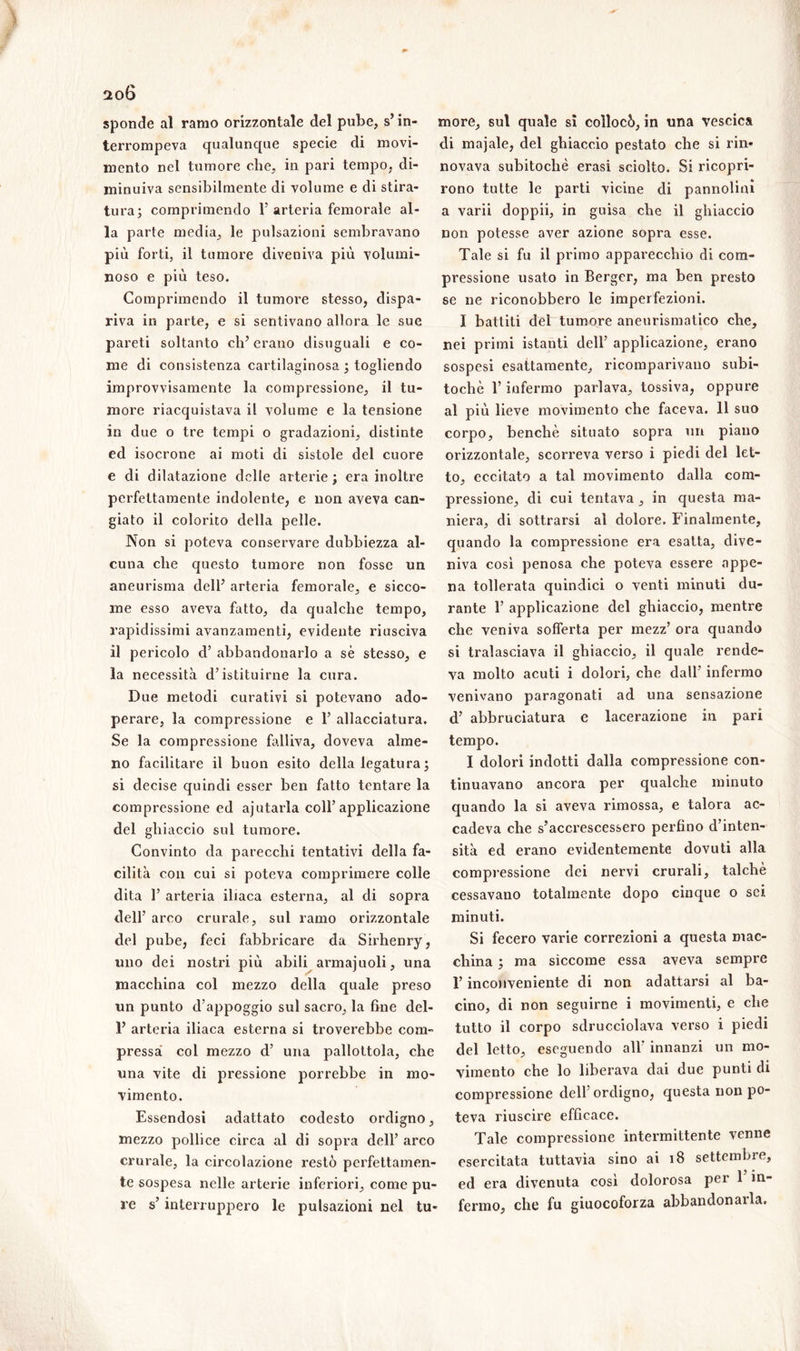 sponde al ramo orizzontale del pube, s’in- terrompeva qualunque specie di movi- mento nel tumore che, in pari tempo, di- minuiva sensibilmente di volume e di stira- tura; comprimendo Y arteria femorale al- la parte media, le pulsazioni sembravano più forti, il tumore diveniva più volumi- noso e più teso. Comprimendo il tumore stesso, dispa- riva in parte, e sì sentivano allora le sue pareti soltanto eh5 erano disuguali e co- me di consistenza cartilaginosa ; togliendo improvvisamente la compressione, il tu- more riacquistava il volume e la tensione in due o tre tempi o gradazioni, distinte ed isocrone ai moti eli sistole del cuore e di dilatazione delle arterie; era inoltre perfettamente indolente, e non aveva can- giato il colorito della pelle. Non si poteva conservare dubbiezza al- cuna che questo tumore non fosse un aneurisma dell’ arteria femorale, e sicco- me esso aveva fatto, da qualche tempo, rapidissimi avanzamenti, evidente riusciva il pericolo d’ abbandonarlo a sé stesso, e la necessità destituirne la cura. Due metodi curativi si potevano ado- perare, la compressione e Y allacciatura. Se la compressione falliva, doveva alme- no facilitare il buon esito della legatura ; si decise quindi esser ben fatto tentare la compressione ed a]otaria coll’applicazione del ghiaccio sul tumore. Convinto da parecchi tentativi della fa- cilità con cui si poteva comprimere colle dita 1’ arteria iliaca esterna, al di sopra dell’ arco crurale, sul ramo orizzontale del pube, feci fabbricare da Sirhenry, uno dei nostri più abili armajuoli, una macchina col mezzo della quale preso un punto d’appoggio sul sacro, la fine del- P arteria iliaca esterna si troverebbe com- pressa col mezzo d’ una pallottola, che una vite di pressione porrebbe in mo- vimento. Essendosi adattato codesto ordigno, mezzo pollice circa al di sopra dell’ arco crurale, la circolazione restò perfettamen- te sospesa nelle arterie inferiori, come pu- re s’interruppero le pulsazioni nel tu- more, sul quale si collocò, in una vescica di majale, del ghiaccio pestato che si rin- novava subitocliè erasi sciolto. Si ricopri- rono tutte le parti vicine di pannolini a varii doppii, in guisa che il ghiaccio non potesse aver azione sopra esse. Tale si fu il primo apparecchio di com- pressione usato in Berger, ma ben presto se ne riconobbero le imperfezioni. I battiti del tumore aneurismatico che, nei primi istanti dell’ applicazione, erano sospesi esattamente, ricomparivano subi- tochè l’infermo parlava, tossiva, oppure al più lieve movimento che faceva. 11 suo corpo, benché situato sopra un piano orizzontale, scorreva verso i piedi del let- to, eccitato a tal movimento dalla com- pressione, di cui tentava , in questa ma- niera, di sottrarsi al dolore. Finalmente, quando la compressione era esatta, dive- niva così penosa che poteva essere appe- na tollerata quindici o venti minuti du- rante 1’ applicazione del ghiaccio, mentre che veniva sofferta per mezz’ ora quando si tralasciava il ghiaccio, il quale rende- va molto acuti i dolori, che dall’ infermo venivano paragonati ad una sensazione d’ abbruciatura e lacerazione in pari tempo. I dolori indotti dalla compressione con- tinuavano ancora per qualche minuto quando la si aveva rimossa, e talora ac- cadeva che s’accrescessero perfino d’inten- sità ed erano evidentemente dovuti alla compressione dei nervi crurali, talché cessavano totalmente dopo cinque o sei minuti. Si fecero varie correzioni a questa mac- china ; ma siccome essa aveva sempre l’inconveniente di non adattarsi al ba- cino, di non seguirne i movimenti, e che tutto il corpo sdrucciolava verso i piedi del letto, eseguendo all' innanzi un mo- vimento che lo liberava dai due punti di compressione dell ordigno, questa non po- teva riuscire efficace. Tale compressione intermittente venne esercitata tuttavia sino ai 18 settembre, ed era divenuta così dolorosa per 1 in- fermo, che fu giuocoforza abbandonarla.