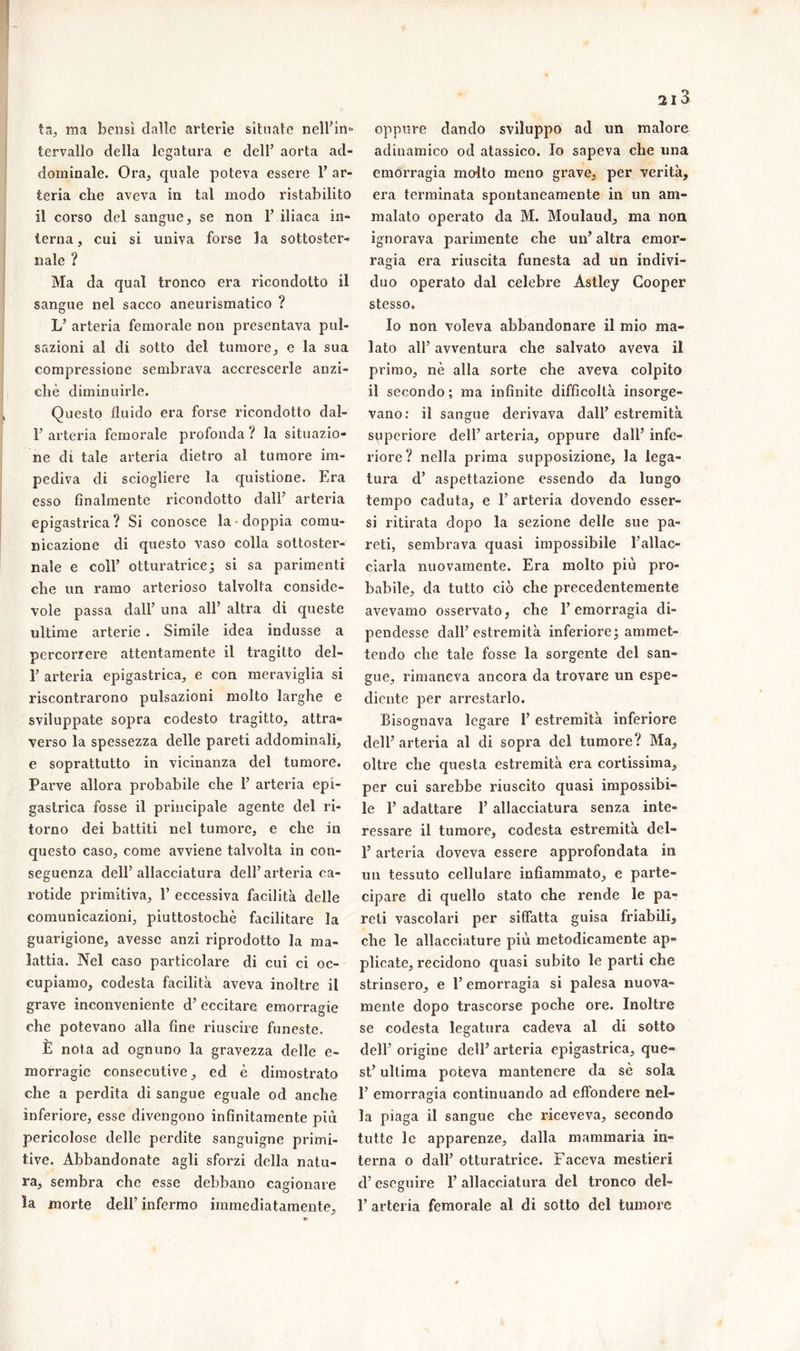 ta, ma bensì dalle arterie situate nell’in* tervallo della legatura e dell’ aorta ad- dominale. Ora, quale poteva essere 1’ ar- teria che aveva in tal modo ristabilito il corso del sangue, se non 1’ iliaca in- terna, cui si univa forse la sottoster- nale ? Ma da qual tronco era ricondotto il sangue nel sacco aneurismatico ? L’ arteria femorale non presentava pul- sazioni al di sotto del tumore, e la sua compressione sembrava accrescerle anzi- ché diminuirle. Questo fluido era forse ricondotto dal- F arteria femorale profonda ? la situazio- ne di tale arteria dietro al tumore im- pediva di sciogliere la quistione. Era esso finalmente ricondotto dall’ arteria epigastrica? Si conosce la doppia comu- nicazione di questo vaso colla sottoster- nale e coll’ otturatrice ; si sa parimenti che un ramo arterioso talvolta conside- vole passa dall’ una all’ altra di queste ultime arterie . Simile idea indusse a percorrere attentamente il tragitto del- 1’ arteria epigastrica, e con meraviglia si riscontrarono pulsazioni molto larghe e sviluppate sopra codesto tragitto, attra- verso la spessezza delle pareti addominali, e soprattutto in vicinanza del tumore. Parve allora probabile che 1’ arteria epi- gastrica fosse il principale agente del ri- torno dei battiti nel tumore, e che in questo caso, come avviene talvolta in con- seguenza dell’allacciatura dell’arteria ca- rotide primitiva, 1’ eccessiva facilità delle comunicazioni, piuttostochè facilitare la guarigione, avesse anzi riprodotto la ma- lattia. Nel caso particolare di cui ci oc- cupiamo, codesta facilità aveva inoltre il grave inconveniente d’ eccitare emorragie che potevano alla fine riuscire funeste. È nota ad ognuno la gravezza delle e- morragic consecutive, ed è dimostrato che a perdita di sangue eguale od anche inferiore, esse divengono infinitamente più pericolose delle perdite sanguigne primi- tive. Abbandonate agli sforzi della natu- ra, sembra che esse debbano cagionare la morte dell’ infermo immediatamente. 2l3 oppure dando sviluppo ad un malore adinamico od atassico. Io sapeva che una emorragia molto meno grave, per verità, era terminata spontaneamente in un am- malato operato da M. Moulaud, ma non ignorava parimente che un’ altra emor- ragia era riuscita funesta ad un indivi- duo operato dal celebre Astley Cooper stesso. Io non voleva abbandonare il mio ma- lato all’ avventura che salvato aveva il primo, nè alla sorte che aveva colpito il secondo ; ma infinite difficoltà insorge- vano: il sangue derivava dall’estremità superiore dell’ arteria, oppure dall’ infe- riore? nella prima supposizione, la lega- tura d’ aspettazione essendo da lungo tempo caduta, e 1’ arteria dovendo esser- si ritirata dopo la sezione delle sue pa- reti, sembrava quasi impossibile l’allac- ciarla nuovamente. Era molto più pro- babile, da tutto ciò che precedentemente avevamo osservato, che l’emorragia di- pendesse dall’estremità inferiore; ammet- tendo che tale fosse la sorgente del san- gue, rimaneva ancora da trovare un espe- diente per arrestarlo. Bisognava legare 1’ estremità inferiore dell’ arteria al di sopra del tumore? Ma, oltre che questa estremità era cortissima, per cui sarebbe riuscito quasi impossibi- le 1’ adattare 1’ allacciatura senza inte- ressare il tumore, codesta estremità del- l’arteria doveva essere approfondata in un tessuto cellulare infiammato, e parte- cipare di quello stato che rende le pa- reti vascolari per siffatta guisa friabili, che le allacciature più metodicamente ap- plicate, recidono quasi subito le parti che strinsero, e l’emorragia si palesa nuova- mente dopo trascorse poche ore. Inoltre se codesta legatura cadeva al di sotto dell’ origine dell’ arteria epigastrica, que- st’ ultima poteva mantenere da sé sola 1’ emorragia continuando ad effondere nel- la piaga il sangue che riceveva, secondo tutte le apparenze, dalla mammaria in- terna o dall’ otturatrice. Faceva mestieri d’eseguire 1’ allacciatura del tronco del- 1’ arteria femorale al di sotto del tumore
