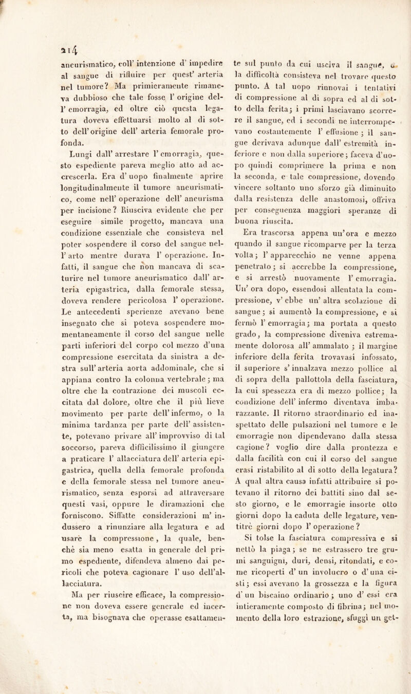 aneurismatico, coir intenzione d’ impedire al sangue di rifluire per quest’ arteria nel tumore? Ma primieramente rimane- va dubbioso che tale fosse 1’ origine del- r emorragia, ed oltre ciò questa lega- tura doveva effettuarsi molto al di sot- to dell’origine dell’ arteria femorale pro- fonda. Lungi dall’arrestare l’emorragia, que- sto espediente pareva meglio atto ad ac- crescerla. Era d’ uopo finalmente aprire longitudinalmente il tumore aneurismati- co, come nell’ operazione dell’ aneurisma per incisione ? Piiusciva evidente che per eseguire simile progetto, mancava una condizione essenziale che consisteva nel poter sospendere il corso del sangue nel- l’arto mentre durava 1’ operazione. In- fatti, il sangue che non mancava di sca- turire nel tumore aneurismatico dall’ ar- teria epigastrica, dalla femorale stessa, doveva rendere pericolosa 1’ operazione. Le antecedenti sperienze avevano bene insegnato che si poteva sospendere mo- mentaneamente il corso del sangue nelle parti inferiori del corpo col mezzo d’una compressione esercitata da sinistra a de- stra sull’arteria aorta addominale, che si appiana contro la colonna vertebrale ; ma oltre che la contrazione dei muscoli ec- citata dal dolore, oltre che il più lieve movimento per parte dell’ infermo, o la minima tardanza per parte dell’ assisten- te, potevano privare all’ improvviso di tal soccorso, pareva difficilissimo il giungere a praticare 1’ allacciatura dell’ arteria epi- gastrica, quella della femorale profonda e della femorale stessa nel tumore aneu- rismatico, senza esporsi ad attraversare questi vasi, oppure le diramazioni che forniscono. Siffatte considerazioni in’ in- dussero a rinunziare alla legatura e ad usare la compressione , la quale, ben- ché sia meno esatta in generale del pri- mo espediente, difendeva almeno dai pe- ricoli che poteva cagionare 1’ uso dell’al- lacciatura. Ma per riuscire efficace, la compressio- ne non doveva essere generale ed incer- ta, ma bisognava che operasse esattamen- te sul punto da cui usciva il sangui, o la difficoltà consisteva nel trovare questo punto. A tal uopo rinnovai i tentativi di compressione al di sopra ed al di sot- to della ferita ; i primi lasciavano scorre- re il sangue, ed i secondi ne interrompe- vano costantemente F effusione ; il san- gue derivava adunque dall’ estremità, in- feriore e non dalla superiore; faceva d’uo- po quindi comprimere la prima e non la seconda, e tale compressione, dovendo vincere soltanto uno sforzo già diminuito dalla resistenza delle anastomosi, offriva per conseguenza maggiori speranze di buona riuscita. Era trascorsa appena un’ora e mezzo quando il sangue ricomparve per la terza volta; l’apparecchio ne venne appena penetrato ; si accrebbe la compressione, e si arrestò nuovamente F emorragia. Un’ ora dopo, essendosi allentata la com- pressione, v’ ebbe un’ altra scolazione di sangue; si aumentò la compressione, e si fermò l’emorragia; ma portata a questo grado, la compressione diveniva estrema- mente dolorosa all’ ammalato ; il margine inferiore della ferita trovavasi infossato, il superiore s’innalzava mezzo pollice al di sopra della pallottola della fasciatura, la cui spessezza era di mezzo pollice; la condizione dell’ infermo diventava imba- razzante. 11 ritorno straordinario ed ina- spettato delle pulsazioni nel tumore e le emorragie non dipendevano dalla stessa cagione ? voglio dire dalla prontezza e dalla facilità con cui il corso del sangue crasi ristabilito al di sotto della legatura? A qual altra causa infatti attribuire si po- tevano il ritorno dei battiti sino dal se- sto giorno, e le emorragie insorte otto giorni dopo la caduta delle legature, ven- titré giorni dopo F operazione ? Si tolse la fasciatura compressiva e si nettò la piaga ; se ne estrassero tre gru- mi sanguigni, duri, densi, ritondati, e co- me ricoperti d’ un involucro o d’ una ci- sti; essi avevano la grossezza e la figura d* un biscaino ordinario; uno d’essi era intieramente composto di fibrina; nel mo- mento della loro estrazione, sfuggì un get-