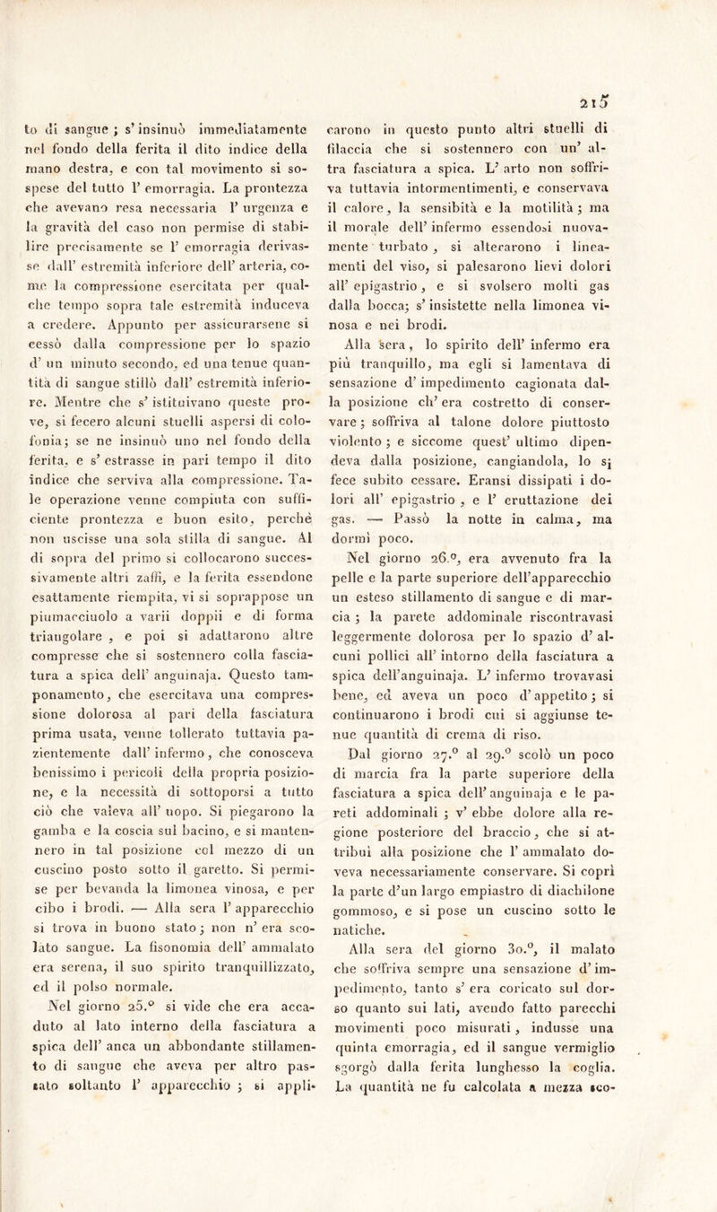 21^ to di sangue; s’insinuò immediatamente nel fondo della ferita il dito indice della mano destra, e con tal movimento si so- spese del tutto 1’ emorragia. La prontezza che avevano resa necessaria 1’ urgenza e la gravità del caso non permise di stabi- lire precisamente se 1’ emorragia derivas- se dall’ estremità inferiore dell’ arteria, co- me la compressione esercitata per qual- che tempo sopra tale estremità induceva a credere. Appunto per assicurarsene si cessò dalla compressione per lo spazio d’ un minuto secondo, ed una tenue quan- tità di sangue stillò dall’ estremità inferio- re. Mentre che s’istituivano queste pro- ve, si fecero alcuni stuelli aspersi di colo- fonia; se ne insinuò uno nel fondo della ferita, e s’ estrasse in pari tempo il dito indice che serviva alla compressione. Ta- le operazione venne compiuta con suffi- ciente prontezza e buon esito, perchè non uscisse una sola stilla di sangue. Al di sopra del primo si collocarono succes- sivamente altri zaffi, e la ferita essendone esattamente riempita, vi si soprappose un piumacciuolo a varii doppii e di forma triangolare , e poi si adattarono altre compresse che si sostennero colla fascia- tura a spica dell’ anguinaia. Questo tam- ponamento, che esercitava una compres- sione dolorosa al pari della fasciatura prima usata, venne tollerato tuttavia pa- zientemente dall’infermo, che conosceva benissimo i pericoli della propria posizio- ne, e la necessità di sottoporsi a tutto ciò che valeva all' uopo. Si piegarono la gamba e la coscia sul bacino, e si manten- nero in tal posizione col mezzo di un cuscino posto sotto il garetto. Si permi- se per bevanda la limonea vinosa, e per cibo i brodi. — Alla sera 1’ apparecchio si trova in buono stato ; non n’ era sco- lato sangue. La fisonomia dell’ ammalato era serena, il suo spirito tranquillizzato, ed il polso normale. Nel giorno 25.p si vide che era acca- duto al lato interno della fasciatura a spica dell’ anca un abbondante stillamen- to di sangue che aveva per altro pas- taio soltanto 1’ apparecchio ; si appli- carono in questo punto altri stuelli di filaccia che si sostennero con un’ al- tra fasciatura a spica. L7 arto non soffri- va tuttavia intormentimenti, e conservava il calore, la sensibità e la motilità; ma il morale dell’ infermo essendosi nuova- mente turbato , si alterarono i linea- menti del viso, si palesarono lievi dolori all’ epigastrio, e si svolsero molti gas dalla bocca; s’insistette nella limonea vi- nosa e nei brodi. Alla sera, lo spirito dell’ infermo era più tranquillo, ma egli si lamentava di sensazione d’ impedimento cagionata dal- la posizione eli’ era costretto di conser- vare ; soffriva al talone dolore piuttosto violento ; e siccome quest’ ultimo dipen- deva dalla posizione, cangiandola, lo sj fece subito cessare. Eransi dissipati i do- lori all’ epigastrio , e 1’ eruttazione dei gas. — Passò la notte in calma, ma dormi poco. Nel giorno 26.era avvenuto fra la pelle e la parte superiore dell’apparecchio un esteso stillamento di sangue e di mar- cia ; la parete addominale riscontravasi leggermente dolorosa per lo spazio d’ al- cuni pollici all’ intorno della fasciatura a spica dell'anguinaja. L7 infermo trovavasi bene, ed aveva un poco d’appetito ; si continuarono i brodi cui si aggiunse te- nue quantità di crema di riso. Dal giorno 27.0 al 29.0 scolò un poco di marcia fra la parte superiore della fasciatura a spica dell’anguinaja e le pa- reti addominali ; v’ ebbe dolore alla re- gione posteriore del braccio, che si at- tribuì alla posizione che 1’ ammalato do- veva necessariamente conservare. Si coprì la parte d7un largo empiastro di diachilone gommoso, e si pose un cuscino sotto le natiche. Alla sera del giorno 3o.°, il malato che soffriva sempre una sensazione d’im- pedimento, tanto s’ era coricato sul dor- so quanto sui lati, avendo fatto parecchi movimenti poco misurati, indusse una quinta emorragia, ed il sangue vermiglio sgorgò dalla ferita lunghesso la coglia. La quantità ne fu calcolata a mezza ìco-