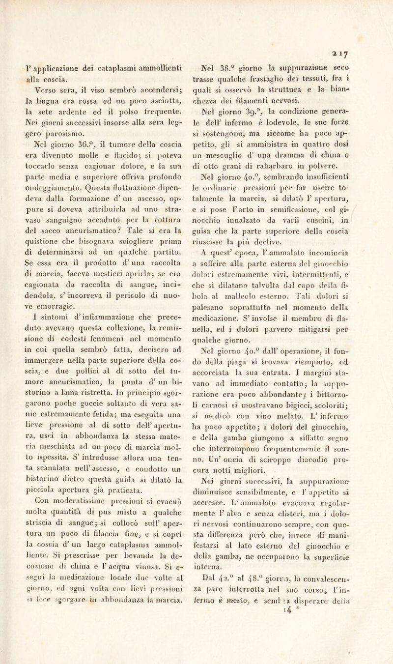 P applicazione dei cataplasmi ammollienti all a coscia. Verso sera, il viso sembrò accendersi; la lingua era rossa ed un poco asciutta, la sete ardente ed il polso frequente. Nei giorni successivi insorse alla sera leg- gero parosismo. Nel giorno 36.P, il tumore della coscia era divenuto molle e flacido; si poteva toccarlo senza cagionar dolore, e la sua parte media e superiore offriva profondo ondeggiamento. Questa fluttuazione dipen- deva dalla formazione d’ un ascesso, op- pure si doveva attribuirla ad uno stra- vaso sanguigno accaduto per la rottura del sacco aneurismatico? Tale si era la quistione che bisognava sciogliere prima di determinarsi ad un qualche partito. Se essa era il prodotto d’ una raccolta di marcia, faceva mestieri aprirla; se era cagionata da raccolta di sangue, inci- dendola, s’ incorreva il pericolo di nuo- ve emorragie. I sintomi d’ infiammazione che prece- duto avevano questa collezione, la remis- sione di codesti fenomeni nel momento in cui quella sembrò fotta, decisero ad immergere nella parte superiore della co- scia, e due pollici al di sotto del tu- more aneurismatico, la punta d’ un bi- storino a lama ristretta. In principio sgor- garono poche goccie soltanto di vera sa- nie estremamente fetida; ma eseguita una y Q lieve pressione al di sotto dell5 apertu- ra, uscì in abbondanza la stessa mate- ria mescliiata ad un poco di marcia mol- to ispessita. S’ introdusse allora una ten- ta scanalata nell’ascesso, e condotto un bistorino dietro questa guida si dilatò la picciola apertura già praticata. Con moderatissime pressioni si evacuò molta quantità di pus misto a qualche striscia di sangue; si collocò sull’ aper- tura un poco di filaccia fine, e si coprì la coscia d’ un largo cataplasma ammol- liente. Si prescrisse per bevanda la de- cozione di china e l5 acqua vinosa. Si e- seguì la medicazione locale due volte al giorno, ed ogni volta con lievi pressioni •b lece sgorgal e in abbondanza la marcia. Nei 38.° giorno la suppurazione seco trasse qualche frastaglio dei tessuti, fra i quali si osservò la struttura e la bian- chezza dei filamenti nervosi. Nel giorno 39.®, la condizione genera- le dell5 infermo è lodevole, le sue forze si sostengono; ma siccome ha poco ap- petito, gli si amministra in quattro dosi un mescuglio d’ una dramma di china e di otto grani di rabarbaro in polvere. Nel giorno 4o.°, sembrando insufficienti le ordinarie pressioni per far uscire to- talmente la marcia, si dilatò F apertura, e si pose l’arto in semillessione, col gi- nocchio innalzato da vaili cuscini, in guisa che la parte superiore della coscia riuscisse la più declive. A quest? epoca, F ammalato incomincia a soffrire alla parte esterna del ginocchio dolori estremamente vivi, intermittenti, e che si dilatano talvolta dal capo della fì- bola al malleolo esterno. Tali dolori si palesano soprattutto nel momento della medicazione. S’involse il membro di fla- nella, ed i dolori parvero mitigarsi per qualche giorno. Nel giorno 4°-° dall’ operazione, il fon- do della piaga si trovava riempiuto, ed accorciata la sua entrata. I margini sta- vano ad immediato contatto; Sa suppu- razione era poco abbondante,' i bittorzo- li carnosi si mostravano bigicci, scoloriti; si medicò con vino melato. L’ inferma ha poco appetito; i dolori del ginocchio^ e della gamba giungano a siffatto segno che interrompono frequentemente il son- no. Un’ oncia di sciroppo diacodio pro- cura notti migliori. Nei giorni successivi, la suppurazione diminuisce sensibilmente, e F appetito si accresce. L’ ammalato evacuava regolar- mente F alvo e senza clisteri, ma i dolo- ri nervosi continuarono sempre, con que- sta differenza però che, invece di mani- festarsi al lato esterno del ginocchio e della gamba, ne occuparono la superficie interna. Dal 42»° al 48.° giorni, la convalescen- za pare interrotta nel suo corso; Fin- férmo è mesto; e semi!» disperare delia
