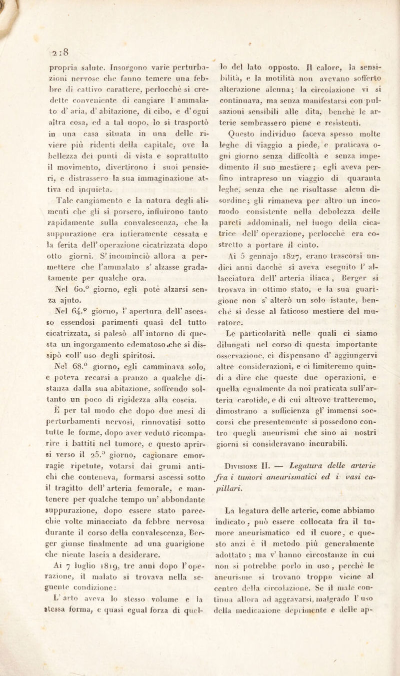 propria salute. Insorgono varie perturba- zioni nervose che fanno temere una feb- bre di cattivo carattere, perlocchè si cre- dette conveniente di cangiare 1 ammala- to d’ aria, d’ abitazione, di cibo, e d’ogni altra cosa, ed a tal uopo, io si trasportò in una casa situata in una delle ri- viere più ridenti della capitale, ove la bellezza dei punti di vista e soprattutto il movimento, divertirono i suoi pensie- ri, e distrassero la sua immaginazione at- tiva ed inquieta. Tale cangiamento e la natura degli ali- menti che gli si porsero, influirono tanto rapidamente sulla convalescenza, che la suppurazione era intieramente cessata e la ferita dell’ operazione cicatrizzata dopo otto giorni. S’ incominciò allora a per- mettere che l'ammalato s’ alzasse grada- tamente per qualche ora. Nel 6o.° giorno, egli potè alzarsi sen- za ajnto. Nel 64*p giorno, P apertura dell’ asces- so essendosi parimenti quasi del tutto cicatrizzata, si palesò all intorno eli que- sta un ingorgamento edematoso.che si dis- sipò coll’ uso degli spiritosi. Nel 68.° giorno, egli camminava solo, e poteva recarsi a pranzo a qualche di- stanza dalla sua abitazione, soffrendo sol- tanto un poco di rigidezza alla coscia. È per tal modo che dopo due mesi di perturbamenti nervosi, rinnovatisi sotto tutte le forme, dopo aver veduto ricompa- rire i battiti nel tumore, e questo aprir- si verso il 25.° giorno, cagionare emor- ragie ripetute, votarsi dai grumi anti- chi che conteneva, formarsi ascessi sotto i! tragitto dell’ arteria femorale, e man- tenere per qualche tempo un’ abbondante suppurazione, dopo essere stato parec- chie volte minacciato da febbre nervosa durante il corso della convalescenza. Ter- ger giunse lilialmente ad una guarigione che niente lascia a desiderare. Ai 7 luglio 1819, tre anni dopo l’ope- razione, il malato si trovava nella se- guente condizione: L arto aveva lo stesso volume e la atessa forma, c quasi egual forza di quel- lo del lato opposto. Il calore, la sensi- bilità, e la motilità non avevano sofferto alterazione alcuna; la circolazione vi si continuava, ma senza manifestarsi con pul- sazioni sensibili alle dita, benché le ar- terie sembrassero piene e resistenti. Onesto individuo faceva spesso molte leghe di viaggio a piede, e praticava o- gni giorno senza diffcoltà e senza impe- dimento il suo mestiere; egli aveva per- fino intrapreso un viaggio di quaranta leghe, senza che ne risultasse alcun di- sordine; gli rimaneva per altro un inco- modo consistente nella debolezza delle pareti addominali, nel luogo delia cica- trice dell’ operazione, perlocchè era co- stretto a portare il cinto. Ai 5 gennajo 1827, erano trascorsi un- dici anni dacché si aveva eseguito T al- lacciatura dell’arteria iliaca, Terger si trovava in ottimo stato, e la sua guari- gione non s’ alterò un solo istante, ben- ché si desse al faticoso mestiere del mu- ratore. Le particolarità nelle quali ci siamo dilungati nel corso di questa importante osservazione, ci dispensano d’ aggiungervi altre considerazioni, e ci limiteremo quin- di a dire che queste due operazioni, e quella egualmente da noi praticata sull’ar- teria carotide, e di cui altrove tratteremo, dimostrano a sufficienza gl’ immensi soc- corsi che presentemente si possedono con- tro quegli aneurismi che sino ai nostri giorni si consideravano incurabili. Divisione II. — Legatura deile arterie fra i tumori aneurismatici ed i vasi ca- pillari. La legatura delle arterie, come abbiamo indicato, può essere collocata fra il tu- more aneurismatico ed il cuore, e que- sto anzi è il metodo più generalmente adottato ; ma v’ hanno circostanze in cui non si potrebbe porlo in uso , perchè le aneurisme si trovano troppo vicine al centro della circolazione. Se il male con- tinua allora ad aggravarsi, malgrado l’uso della medicazione deprimente e elei le ap-