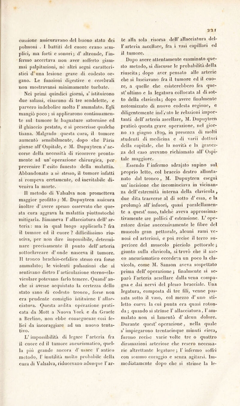 il r cussione assicuravano del buono stato dei polmoni . I battiti del cuore erano sem- plici, ma forti e sonori 5 d’ altronde, l’in- fermo accertava non aver sofferto giam- mai palpitazioni, nè altri segni caratteri- stici d’una lesione grave di codesto or- gano. Le funzioni digestive e cerebrali non mostravansi minimamente turbate. Nei primi quindici giorni, s’ istituirono due salassi, ciascuno di tre scodelette, e parvero indebolire molto 1’ ammalato. Egli mangiò poco ; si applicarono continuamen- te sul tumore le bagnature saturnine ed il ghiaccio pestato, e si prescrisse qualche tisana. Malgrado questa cura, il tumore aumentò sensibilmente, dopo che Pàris giunse all’Ospitale, e M. Dupuytrcn s’ ac- corse della necessità di ricorrere pronta- mente ad un’ operazione chirurgica, per prevenire 1’ esito funesto della malattia. Abbandonato a sè stesso, il tumore infatti si rompeva certamente, ed inevitabile di- veniva la morte. Il metodo di Vaisalva non prometteva maggior profitto ; M. Dupuytren assicura inoltre d’avere spesso osservato che que- sta cura aggrava la malattia piuttostochè mitigarla. Rimaneva 1’ allacciatura dell’ ar- teria : ma in qual luogo applicarla? fra il tumore ed il cuore ? difficilissimo riu- sciva, per non dire impossibile, determi- nare precisamente il punto dell’arteria sottoclaveare d’onde nasceva il tumore. Il tronco brachio-cefalico stesso era forse ammalato; le violenti pulsazioni che si sentivano dietro 1’ articolazione sterno-cla- vicolare potevano farlo temere. Quand’an- che si avesse acquistato la certezza dello stato sano di codesto tronco, forse non era prudente consiglio istituirne 1 allac- ciatura. Questa ardita operazione prati- cata da Mott a Nuova York e da Graefe a Berlino, non ebbe conseguenze cosi fe- lici da incoraggiare ad un nuovo tenta- tivo. L’impossibilità di legare l’arteria fra il cuore ed il tumore aneurismatico, quel- la più grande ancora d’ usare 1’ antico metodo, 1’ inutilità molto probabile della cura di Vaisalva, riducevano adunque l’ar- te alla sola risorsa dell’ allacciatura del- l’arteria ascellare, fra i vasi capillari ed il tumore. Dopo avere attentamente esaminato que- sto metodo, si discusse le probabilità della riuscita ; dopo aver pensato alle arterie che si lasciavano fra il tumore ed il cuo- re, a quelle che esisterebbero fra que- st’ ultimo e la legatura collocata al di sot- to della clavicola; dopo avere finalmente notomizzato di nuovo codesta regione, e diligentemente ind iato le relazioni impor- tanti dell’ arteria ascellare, M. Dupuytren praticò questa grave operazione, nel gior- no 12 giugno 1829, in presenza di molti studenti di medicina e di varii dottori della capitale, che la novità e la gravez- za del caso avevano richiamato all’ Ospi- tale maggiore. Essendo l’infermo sdrajato supino sul proprio Ietto, col braccio destro allonta- nato dal tronco, M. Dupuytren eseguì un’ incisione che incominciava in vicinan- za dell’estremità interna della clavicola, due dita trasverse al di sotto d’ essa, e la prolungò all’ infuori, quasi paralellamen- te a quest’ osso, talché aveva approssima- tivamente tre pollici d’ estensione. L’ ope- ratore divise successivamente le fibre del muscolo gran pettorale, alcuni rami ve- nosi ed arteriosi, e poi recise il terzo su- periore del muscolo picciolo pettorale ; giunto sulla clavicola, si trovò che il sac- co aneurismatico eccedeva un poco la cla- vicola, come M. Sanson aveva sospettato prima dell’ operazione ; finalmente si se- parò l’arteria acsellare dalla vena compa- gna e dai nervi del plesso bracciale. Una legatura, composta di tre fili, venne pas- sata sotto il vaso, col mezzo d’ uno sti- letto curvo la cui punta era quasi roton- da ; quando si strinse 1’ allacciatura, l’am- malato non si lamentò d’ alcun dolore. Durante quest’ operazione, nella quale s’impiegarono trcntacinque minuti circa, furono recise varie volte tre o quattro diramazioni arteriose che resero necessa- rie altrettante legature; l’infermo soffrì con sommo coraggio e senza agitarsi. Im- mediatamente dopo clic si strinse la le-