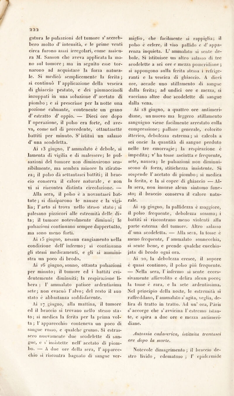 gatura le pulsazioni del tumore s’accreb- bero molto d’ intensità, e le prime venti circa furono assai irregolari, come assicu- ra M. Sanson che aveva applicata la ma- no sul tumore ; ma in seguito esse tor- narono ad acquistare la forza natura- le. Si medicò semplicemente la ferita ; si continuò 1’ applicazione della vescica di ghiaccio pestato, e dei piumacciuoli inzuppati in una soluzione d’ acetato di piombo ; e si prescrisse per la notte una pozione calmante, contenente un grano d’ estratto cl’ oppio. — Dieci ore dopo T operazione, il polso era forte, ed ave- va, come nel dì precedente, ottantasette battiti per minuto. S’ istituì un salasso d’ una scodeletta. Ai i3 giugno, 1’ ammalato è debole, si lamenta di vigilia e di malessere; le pul- sazioni del tumore non diminuirono sen- sibilmente, ma sembra minore la stiratu- ra; il polso dà settantasei battiti; il brac- cio conserva il calore naturale, e non vi si riscontra distinta circolazione. —* Alla sera, il polso è a novantasei bat- tute; si dissiparono le nausee e la vigi- lia; 1’ arto si trova nello stesso stato; si palesano pizzicori alle estremità delle di- ta; il tumore notevolmente diminuì; le pulsazioni continuano sempre dappertutto, ma sono meno forti. Ai i5 giugno, nessun cangiamento nella condizione dell’infermo; si continuano gli stessi medicamenti, e gli si ammini- stra un poco di brodo. Ai 16 giugno, sonno, ottanta pulsazioni per minuto; il tumore ed i battiti evi- dentemente diminuiti; la respirazione li- bera ; 1’ ammalato patisce ardentissima sete; non evacuò l'alvo; del resto il suo stato è abbastanza soddisfacente. Ai 17. giugno, alla mattina, il tumore cd il braccio si trovano nello stesso sta- to; si medica la ferita per la prima vol- ta ; F apparecchio conteneva un poco di sangue rosso, e qualche grumo. Si estras- sero nuovamente due scodelette di san- gue, c s' insistette nell’ acetato di piom- bo. —• A due ore della sera, F apparec- chio si riscontra bagnato di sangue ver- miglio, che facilmente si rappiglia; il polso è celere, il viso pallido e d’ appa- renza inquieta. L’ ammalato si sente de- bole. Si istituisce un altro salasso di tre scodelette a sei ore e mezza pomeridiane; si appongono sulla ferita stessa i refrige- ranti e la vescica di ghiaccio. A dieci ore, accade uno stillamento di sangue dalla ferita; ad undici ore e mezza, si cacciano altre due scodelette di sangue dalla vena. Ai 18 giugno, a quattro ore antimeri- diane, un nuovo ma leggero stillamento sanguigno viene facilmente arrestato colla compressione; pallore generale, colorito itterico, debolezza estrema ; si calcola a sei oncie la quantità di sangue perduto nelle tre emorragie; la respirazione è impedita; v’ha tosse asciutta e frequente, sete, nausea; le pulsazioni non diminui- scono di forza, stitichezza insistente. Sì sospende l’acetato di piombo; si medica la ferita, e la si copre di ghiaccio — Al- la sera, non insorse alcun sintomo fune- sto; il braccio conserva il calore natu- rale. Ai 19 giugno, la pallidezza è maggiore, il polso frequente, debolezza somma; i battiti si riscontrano meno violenti alla parte esterna del tumore. Altro salasso d’ una scodeletta. — Alla sera, la tosse è meno frequente, 1’ ammalato sonnecchia, si sente bene, e prende qualche cucchia- iata di brodo ogni ora. Ai 20, la debolezza cresce, il sopore è quasi continuo, il polso più frequente. — Nella sera, F infermo si sente ecces- sivamente affievolito e delira alcun poco; la tosse è rara, e la sete ardentissima. Nel principio della notte, le estremità si raffreddano, l’ammalato s’agita, veglia, de- lira di tratto in tratto. Ad un’ ora, Pàris s’accorge che s’avvicina l’estremo istan- te, e spira a due ore e mezza antimeri- diane. Aulossia cadaverica, istituita trentasei ore dopo la morte. Notevole dimagrimento; il braccio de- stro livido , edematoso ; F epidermide