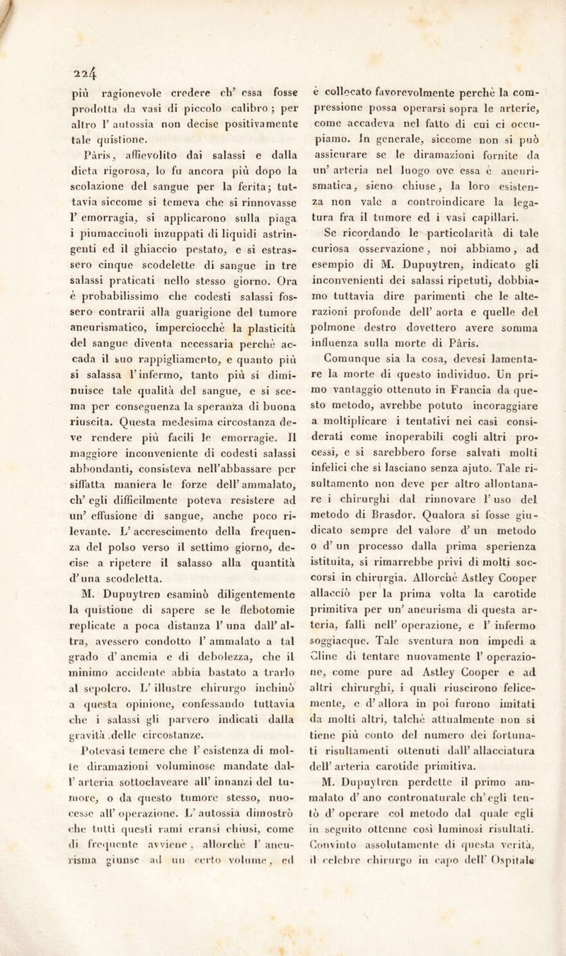 più ragionevole credere eh5 essa fosse prodotta da vasi di piccolo calibro ; per altro 1’ autossia non decise positivamente tale quistione. Pàris, affievolito dai salassi e dalla dieta rigorosa, lo fu ancora più dopo la scolazione del sangue per la ferita ; tut- tavia siccome si temeva che si rinnovasse 1’ emorragia, si applicarono sulla piaga i piumacciuoli inzuppati di liquidi astrin- genti ed il ghiaccio pestato, e si estras- sero cinque scodelette di sangue in tre salassi praticati nello stesso giorno. Ora è probabilissimo che codesti salassi fos- sero contrarii alla guarigione del tumore aneurismatico, imperciocché la plasticità del sangue diventa necessaria perchè ac- cada il suo rappigliamento, e quanto più si salassa l’infermo, tanto più si dimi- nuisce tale qualità del sangue, e si sce- ma per conseguenza la speranza di buona riuscita. Questa medesima circostanza de- ve rendere più facili le emorragie. Il maggiore inconveniente di codesti salassi abbondanti, consisteva nell’abbassare per siffatta maniera le forze dell5 ammalato, eh5 egli difficilmente poteva resistere ad un5 effusione di sangue, anche poco ri- levante. L5 accrescimento della frequen- za del polso verso il settimo giorno, de- cise a ripetere il salasso alla quantità d5 una scodeletta. M. Dupuytren esaminò diligentemente la quistione di sapere se le flebotomie replicate a poca distanza l5 una dall5 al- tra, avessero condotto F ammalato a tal grado d5 anemia e di debolezza, che il minimo accidente abbia bastato a trarlo al sepolcro. L5 illustre chirurgo inchinò a questa opinione, confessando tuttavia che i salassi gli parvero indicati dalla gravità .delle circostanze. Potevasi temere che l5 esistenza di mol- le diramazioni voluminose mandate dal- l5 arteria sottoclaveare all5 innanzi del tu- more, o da questo tumore stesso, nuo- cesse all5 operazione. L5 autossia dimostrò che tutti questi rami eransi chiusi, come di frequente avviene , allorché F aneu- risma giunse ad un certo volume, ed è collocato favorevolmente perchè la com- pressione possa operarsi sopra le arterie, come accadeva nel fatto di cui ci occu- piamo. In generale, siccome non si può assicurare se le diramazioni fornite da un5 arteria nel luogo ove essa è aneuri- smatica, sieno chiuse, la loro esisten- za non vale a controindicare la lega- tura fra il tumore ed i vasi capillari. Se ricordando le particolarità di tale curiosa osservazione, noi abbiamo, ad esempio di M. Dupuytren, indicato gli inconvenienti dei salassi ripetuti, dobbia- mo tuttavia dire parimenti che le alte- razioni profonde dell5 aorta e quelle del polmone destro dovettero avere somma influenza sulla morte di Paris. Comunque sia la cosa, devesi lamenta- re la morte di questo individuo. Un pri- mo vantaggio ottenuto in Francia da que- sto metodo, avrebbe potuto incoraggiare a moltiplicare i tentativi nei casi consi- derati come inoperabili cogli altri pro- cessi, e si sarebbero forse salvati molti infelici che si lasciano senza ajuto. Tale ri- sultamento non deve per altro allontana- re i chirurghi dal rinnovare l5 uso del metodo di Brasdor. Qualora si fosse giu- dicato sempre del valore d5 un metodo o d5 un processo dalla prima sperienza istituita, si rimarrebbe privi di molti soc- corsi in chirurgia. Allorché Astley Cooper allacciò per la prima volta la carotide primitiva per un5 aneurisma di questa ar- teria, fallì nell5 operazione, e l5 infermo soggiacque. Tale sventura non impedì a Cline di tentare nuovamente l5 operazio- ne, come pure ad Astley Cooper e ad altri chirurghi, i quali riuscirono felice- mente, e d5 allora in poi furono imitati da molti altri, talché attualmente non si tiene più conto del numero dei fortuna- ti risultamenti ottenuti dall5 allacciatura dell5 arteria carotide primitiva. M. Dupuytren perdette il primo am- malato d’ano contronaturale ch’egli ten- tò d5 operare col metodo dal quale egli in seguito ottenne cosi luminosi risultati. Convìnto assolutamente di questa verità, il celebre chirurgo in capo dell’ Ospitale