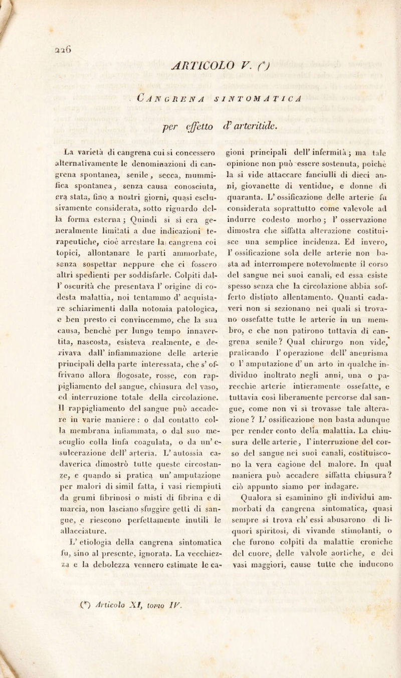 Cancrena sintomatica per effetto La varietà di cangrena cui si concessero alternativamente le denominazioni di can- grena spontanea, senile, secca, mummi- fica spontanea, senza causa conosciuta, era stata, fino a nostri giorni, quasi esclu- sivamente considerata, sotto riguardo del- la forma esterna ; Quindi si si era ge- neralmente limitati a due indicazioni te- rapeutiche, cioè arrestare lai cangrena coi topici, allontanare le parti ammorbate, senza sospettar neppure che ci fossero altri spcdienti per soddisfarle. Colpiti dal- T oscurità che presentava 1’ origine di co- desta malattia, noi tentammo d’ acquista- re schiarimenti dalla notomia patologica, e ben presto ci convincemmo, che la sua causa, benché per lungo tempo innaver- tita, nascosta, esisteva realmente, e de- rivava dall’ infiammazione delle arterie principali della parte interessata, che s’ of- frivano allora flogosate, rosse, con rap- pigliamentp del sangue, chiusura del vaso, ed interruzione totale della circolazione. 11 rappigliamento del sangue può accade- re in varie maniere : o dal contatto col- ia membrana infiammata, o dal suo me- scuglio colla linfa coagulata, o da un’ c- sulcerazione dell’ arteria. L’ autossia car daverica dimostrò tutte queste circostan- te, e quando si pratica un’ amputazione per malori di simil fatta, i vasi riempiuti da grumi fibrinosi o misti di fibrina e di marcia, non lasciano sfuggire getti di san- gue, e riescono perfettamente inutili le allacciature. L’ etiologia della cangrena sintomatica fu, sino al presente, ignorata. La vecchiez- za e la debolezza vennero estimate le ca- cV arteridde. gioni principali dell’ infermità ; ma tale opinione non può essere sostenuta, poiché la si vide attaccare fanciulli di dieci an- ni, giovanette di ventidue, e donne di quaranta. L’ ossificazione delle arterie fu considerata soprattutto come valevole ad indurre codesto morbo ; 1’ osservazione dimostra che siffatta alterazione costitui- sce una semplice incidenza. Ed invero, 1’ ossificazione sola delle arterie non ba- sta ad interrompere notevolmente il corso del sangue nei suoi canali, ed essa esiste spesso senza che la circolazione abbia sof- ferto distinto allentamento. Quanti cada- veri non si sezionano nei quali si trova- no ossefatte tutte le arterie in un mem- bro, e che non patirono tuttavia di can- grena senile? Qual chirurgo non vide, praticando 1’ operazione dell’ aneurisma o 1’ amputazione d’ un arto in qualche in- dividuo inoltrato negli anni, una o pa- recchie arterie intieramente ossefatte, e tuttavia così liberamente percorse dal san- gue, come non vi si trovasse tale altera- zione ? L’ ossificazione non basta adunque per render conto delia malattia. La chiu- sura delle arterie, E interruzione del cor- so del sangue nei suoi canali, costituisco- no la vera cagione del malore. In qual maniera può accadere siffatta chiusura? ciò appunto siamo per indagare. Qualora si esaminino gli individui am- morbati da pangrena sintomatica, quasi sempre si trova eh’ essi abusarono di li- quori spiritosi, di vivande stimolanti, o che furono colpiti da malattie croniche del cuore, delle valvole aortiche, c dei yasi maggiori, cause tutte che inducono (*) (*) Aiiicoio A f, ionio IV.