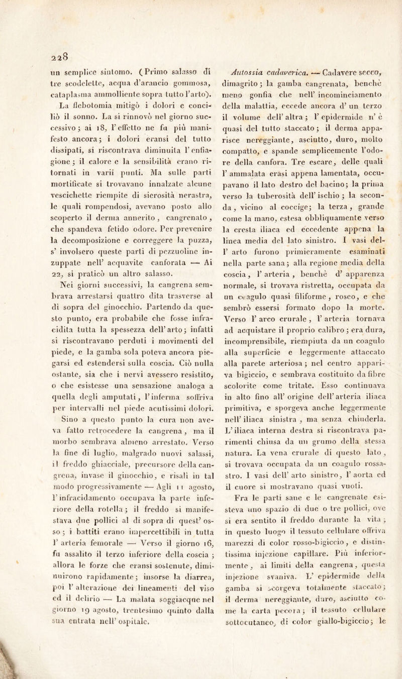 un semplice sintomo. (Primo salasso di tre scodelette, acqua d’arancio gommosa, cataplasma ammolliente sopra tutto l’arto). La flebotomia mitigò i dolori e conci- liò il sonno. La si rinnovò nel giorno suc- cessivo ; ai ìS, l’effetto ne fu più mani- festo ancora; i dolori eransi del tutto dissipati, si riscontrava diminuita l’enfia- gione ; il calore e la sensibilità erano ri- tornati in varii punti. Ma sulle parti mortificate si trovavano innalzate alcune vescichette riempite di sierosità nerastra, le quali rompendosi, avevano posto allo scoperto il derma annerito , cangrenato , che spandeva fetido odore. Per prevenire la decomposizione e correggere la puzza, s’ involsero queste parti di pezzuoline in- zuppate nell’ acquavite canforata — Ài 22, si praticò un altro salasso. Nei giorni successivi, la cangrena sem- brava arrestarsi quattro dita trasverse al di sopra del ginocchio. Partendo da que- sto punto, era probabile che fosse infra- cidila tutta la spessezza dell’arto; infatti si riscontravano perduti i movimenti del piede, e la gamba sola poteva ancora pie- garsi ed estendersi sulla coscia. Ciò nulla ostante, sia che i nervi avessero resistito, o che esistesse una sensazione analoga a quella degli amputati, l’inferma soffriva per intervalli nel piede acutissimi dolori. Sino a questo punto la cura non ave- va fatto retrocedere la cangrena, ma il morbo sembrava almeno arrestato. Verso la fine di luglio, malgrado nuovi salassi, il freddo ghiacciale, precursore della can- grena, invase il ginocchio, e risalì in tal modo progressivamente — Agli 11 agosto, l’infracidamento occupava la parte infe- riore della rotella; il freddo si manife- stava due pollici al di sopra di quest’ os- so ; i battiti erano impercettibili in tutta P arteria femorale —* Verso il giorno 16, fu assalito il terzo inferiore della coscia ; allora le forze che eransi sostenute, dimi- nuirono rapidamente; insorse la diarrea, poi P alterazione dei lineamenti del viso cd il delirio — La malata soggiacque nel giorno 19 agosto, trentesimo quinto dalla sua entrata nell’ ospitale. Autossia cadaverica. — Cadavere secco, dimagrito; la gamba cangrenata, benché meno gonfia che nell’ incominciamento della malattia, eccede ancora d’ un terzo il volume dell’ altra ; 1’ epidermide 11’ è quasi del tutto staccato ; il derma appa- risce nereggiante, asciutto, duro, molto compatto, e spande semplicemente l’odo- re della canfora. Tre escare, delle quali 1’ ammalata erasi appena lamentata, occu- pavano il lato destro del bacino; la prima verso la tuberosità dell’ ischio ; la secon- da , vicino al coccige; la terza, grande come la mano, estesa obbliquamente verso la cresta iliaca ed eccedente appena la linea media del lato sinistro. I vasi del- 1’ arto furono primieramente esaminati nella parte sana; alla regione media della coscia, l’arteria, benché d’apparenza normale, si trovava ristretta, occupata da un coagulo quasi filiforme, roseo, e che sembrò essersi formato dopo la morte. Verso 1’ arco crurale , V arteria tornava ad acquistare il proprio calibro; era dura, incomprensibile, riempiuta da un coagulo alla superficie e leggermente attaccato alla parete arteriosa ; nel centro appari- va bigiccio, e sembrava costituito da fibre scolorite come tritate. Esso continuava in alto fino all’origine dell’arteria iliaca primitiva, e sporgeva anche leggermente nell’ iliaca sinistra , ma senza chiuderla. L’iliaca interna destra si riscontrava pa- rimenti chiusa da un grumo della stessa natura. La vena crurale di questo lato , si trovava occupata da un coagulo rossa- stro. I vasi dell’arto sinistro, l’aorta cd il cuore si mostravano quasi vuoti. Fra le parti sane e le cangrenate esi- steva uno spazio di due o tre pollici, ove si era sentito il freddo durante la vita , in questo luogo il tessuto cellulare ofìriva marezzi di color rosso-bigiccio , e distin- tissima injezione capillare. Più inferior- mente, ai limili della cangrena, questa iniezione svaniva. L’ epidermide della gamba sì scorgeva totalmente staccato; il derma nereggiante, duro, asciutto co- me la carta pecora; il tessuto cellulare sottocutaneo, di color giallo-bigiccio; le